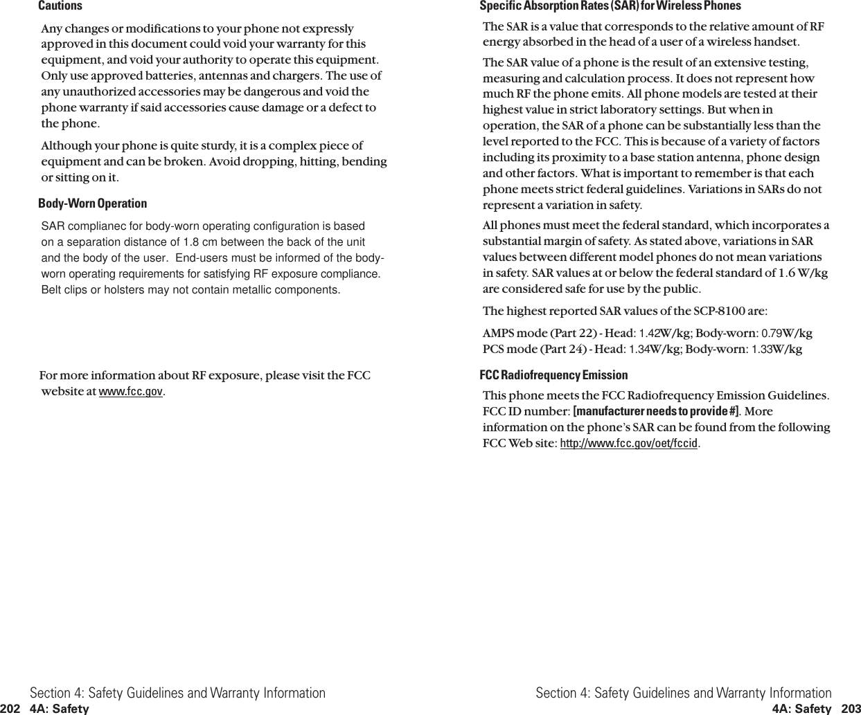 Specific Absorption Rates (SAR) for Wireless PhonesThe SAR is a value that corresponds to the relative amount of RFenergy absorbed in the head of a user of a wireless handset.The SAR value of a phone is the result of an extensive testing,measuring and calculation process. It does not represent howmuch RF the phone emits. All phone models are tested at theirhighest value in strict laboratory settings. But when inoperation, the SAR of a phone can be substantially less than thelevel reported to the FCC. This is because of a variety of factorsincluding its proximity to a base station antenna, phone designand other factors. What is important to remember is that eachphone meets strict federal guidelines. Variations in SARs do notrepresent a variation in safety.All phones must meet the federal standard, which incorporates asubstantial margin of safety. As stated above, variations in SARvalues between different model phones do not mean variationsin safety. SAR values at or below the federal standard of 1.6 W/kgare considered safe for use by the public.The highest reported SAR values of the SCP-8100 are:AMPS mode (Part 22)- Head:1.42W/kg;Body-worn:0.79W/kg PCS mode (Part 24)- Head:1.34W/kg;Body-worn:1.33W/kgFCC Radiofrequency EmissionThis phone meets the FCC Radiofrequency Emission Guidelines.FCC ID number: [manufacturer needs to provide #]. Moreinformation on the phone’s SAR can be found from the followingFCC Web site: http://www.fcc.gov/oet/fccid.Section 4: Safety Guidelines and Warranty Information4A: Safety 203CautionsAny changes or modifications to your phone not expresslyapproved in this document could void your warranty for thisequipment, and void your authority to operate this equipment.Only use approved batteries, antennas and chargers. The use ofany unauthorized accessories may be dangerous and void thephone warranty if said accessories cause damage or a defect tothe phone.Although your phone is quite sturdy, it is a complex piece ofequipment and can be broken. Avoid dropping, hitting, bendingor sitting on it.Body-Worn OperationSAR complianec for body-worn operating configuration is basedon a separation distance of 1.8 cm between the back of the unitand the body of the user.  End-users must be informed of the body-worn operating requirements for satisfying RF exposure compliance.Belt clips or holsters may not contain metallic components.For more information about RF exposure,please visit the FCCwebsite at www.fcc.gov.Section 4: Safety Guidelines and Warranty Information202 4A: Safety
