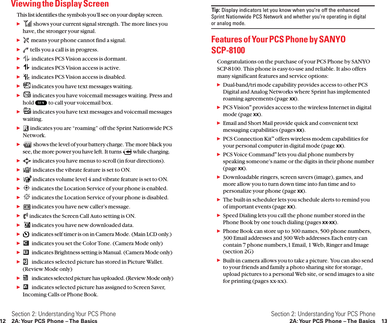 Tip: Display indicators let you know when you’re off the enhanced Sprint Nationwide PCS Networkand whether you’re operating in digital or analog mode.Features of Your PCS Phone by SANYO SCP-8100Congratulations on the purchase of your PCS Phone by SANYOSCP-8100. This phone is easy-to-use and reliable. It also offersmany significant features and service options:ᮣDual-band/tri mode capability provides access to other PCSDigital and Analog Networks where Sprint has implementedroaming agreements (page xx).ᮣPCS VisionSM provides access to the wireless Internet in digitalmode (page xx).ᮣEmail and Short Mail provide quick and convenient textmessaging capabilities (pages xx).ᮣPCS Connection KitTM offers wireless modem capabilities foryour personal computer in digital mode (page xx).ᮣPCS Voice CommandSM lets you dial phone numbers byspeaking someone’s name or the digits in their phone number(page xx).ᮣDownloadable ringers, screen savers (image), games, andmore allow you to turn down time into fun time and topersonalize your phone (page xx).ᮣThe built-in scheduler lets you schedule alerts to remind youof important events (page xx).ᮣSpeed Dialing lets you call the phone number stored in thePhone Book by one touch dialing (pages xx-xx).ᮣPhone Book can store up to 300 names, 500 phone numbers,300 Email addresses and 300 Web addresses.Each entry cancontain 7 phone numbers,1 Email, 1 Web, Ringer and Image(section 2G)ᮣBuilt-in camera allows you to take a picture. You can also sendto your friends and family a photo sharing site for storage,upload pictures to a personal Web site, or send images to a sitefor printing (pages xx-xx).Section 2: Understanding Your PCS Phone2A: Your PCS Phone – The Basics 13Viewing the Display ScreenThis list identifies the symbols you’ll see on your display screen.ᮣshows your current signal strength. The more lines youhave, the stronger your signal.ᮣmeans your phone cannot find a signal.ᮣtells you a call is in progress.ᮣindicates PCS Vision access is dormant.ᮣindicates PCS Vision access is active.ᮣindicates PCS Vision access is disabled.ᮣindicates you have text messages waiting.ᮣindicates you have voicemail messages waiting. Press andhold  to call your voicemail box.ᮣindicates you have text messages and voicemail messageswaiting.ᮣindicates you are “roaming” off the Sprint Nationwide PCSNetwork.ᮣshows the level of your battery charge. The more black yousee, the more power you have left. It turns  while charging.ᮣindicates you have menus to scroll (in four directions).ᮣindicates the vibrate feature is set to ON.ᮣindicates volume level 4 and vibrate feature is set to ON.ᮣindicates the Location Service of your phone is enabled.ᮣindicates the Location Service of your phone is disabled.ᮣindicates you have new caller’s message.ᮣindicates the Screen Call Auto setting is ON.ᮣindicates you have new downloaded data.ᮣindicates self timer is on in Camera Mode. (Main LCD only.)ᮣindicates you set the Color Tone. (Camera Mode only)ᮣindicates Brightness setting is Manual. (Camera Mode only)ᮣindicates selected picture has stored in Picture Wallet.(Review Mode only)ᮣindicates selected picture has uploaded. (Review Mode only)ᮣindicates selected picture has assigned to Screen Saver,Incoming Calls or Phone Book.Section 2: Understanding Your PCS Phone12 2A: Your PCS Phone – The Basics