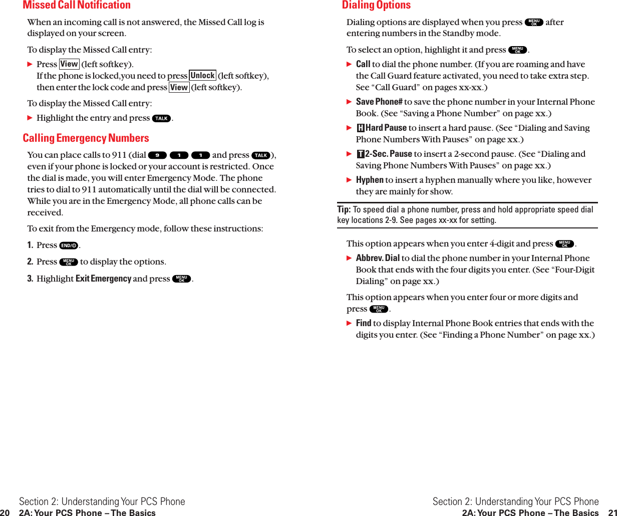 Dialing OptionsDialing options are displayed when you press  afterentering numbers in the Standby mode.To select an option, highlight it and press  .ᮣCall to dial the phone number. (If you are roaming and havethe Call Guard feature activated, you need to take extra step.See “Call Guard” on pages xx-xx.)ᮣSave Phone# to save the phone number in your Internal PhoneBook. (See “Saving a Phone Number” on page xx.)ᮣHard Pause to insert a hard pause. (See “Dialing and SavingPhone Numbers With Pauses” on page xx.)ᮣ2-Sec. Pause to insert a 2-second pause. (See “Dialing andSaving Phone Numbers With Pauses” on page xx.)ᮣHyphen to insert a hyphen manually where you like, howeverthey are mainly for show.Tip: To speed dial a phone number, press and hold appropriate speed dialkey locations 2-9. See pages xx-xx for setting.This option appears when you enter 4-digit and press  .ᮣAbbrev. Dial to dial the phone number in your Internal PhoneBook that ends with the four digits you enter. (See “Four-DigitDialing” on page xx.)This option appears when you enter four or more digits andpress  .ᮣFind to display Internal Phone Book entries that ends with thedigits you enter. (See “Finding a Phone Number” on page xx.)THSection 2: Understanding Your PCS Phone2A: Your PCS Phone – The Basics 21Missed Call NotificationWhen an incoming call is not answered, the Missed Call log isdisplayed on your screen.To display the Missed Call entry:ᮣPress  (left softkey).If the phone is locked,you need to press  (left softkey),then enter the lock code and press  (left softkey).To display the Missed Call entry:ᮣHighlight the entry and press  .Calling Emergency NumbersYou can place calls to 911 (dial  and press  ),even if your phone is locked or your account is restricted. Oncethe dial is made, you will enter Emergency Mode. The phonetries to dial to 911 automatically until the dial will be connected.While you are in the Emergency Mode, all phone calls can bereceived.To exit from the Emergency mode, follow these instructions:1. Press  .2. Press  to display the options.3. Highlight Exit Emergency and press  .ViewUnlockViewSection 2: Understanding Your PCS Phone20 2A: Your PCS Phone – The Basics