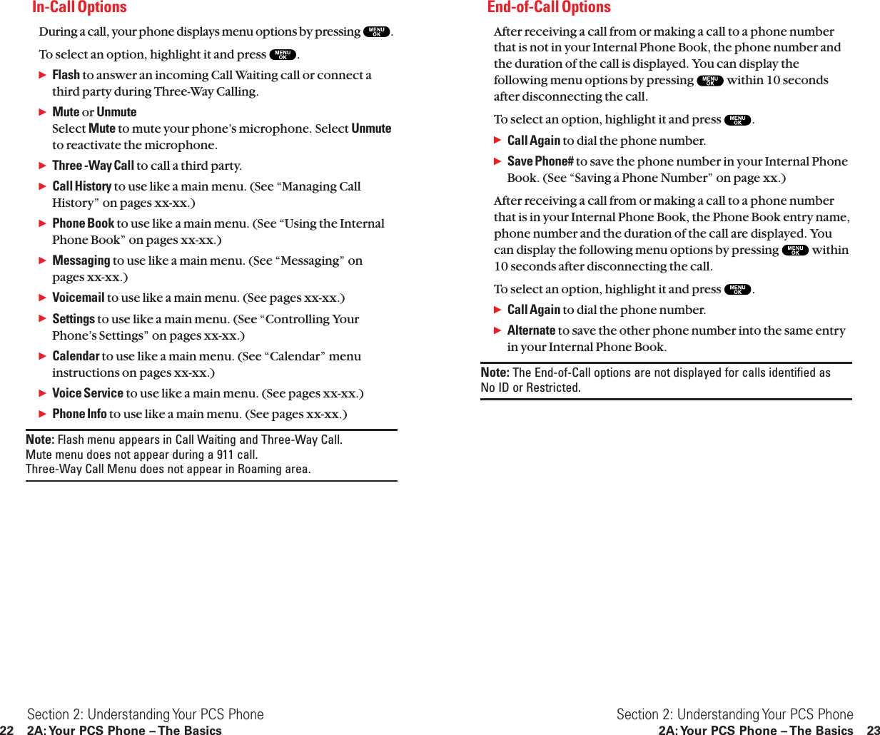 End-of-Call OptionsAfter receiving a call from or making a call to a phone numberthat is not in your Internal Phone Book, the phone number andthe duration of the call is displayed. You can display thefollowing menu options by pressing  within 10 secondsafter disconnecting the call.To select an option, highlight it and press  .ᮣCall Again to dial the phone number.ᮣSave Phone# to save the phone number in your Internal PhoneBook. (See “Saving a Phone Number” on page xx.)After receiving a call from or making a call to a phone numberthat is in your Internal Phone Book, the Phone Book entry name,phone number and the duration of the call are displayed. Youcan display the following menu options by pressing  within10 seconds after disconnecting the call.To select an option, highlight it and press  .ᮣCall Again to dial the phone number.ᮣAlternate to save the other phone number into the same entryin your Internal Phone Book.Note: The End-of-Call options are not displayed for calls identified as No ID or Restricted.Section 2: Understanding Your PCS Phone2A: Your PCS Phone – The Basics 23In-Call OptionsDuring a call, your phone displays menu options by pressing  .To select an option, highlight it and press  .ᮣFlash to answer an incoming Call Waiting call or connect athird party during Three-Way Calling.ᮣMute or UnmuteSelect Mute to mute your phone’s microphone. Select Unmuteto reactivate the microphone.ᮣThree -Way Call to call a third party.ᮣCall History to use like a main menu. (See “Managing CallHistory” on pages xx-xx.)ᮣPhone Book to use like a main menu. (See “Using the InternalPhone Book” on pages xx-xx.)ᮣMessaging to use like a main menu. (See “Messaging” onpages xx-xx.)ᮣVoicemail to use like a main menu. (See pages xx-xx.)ᮣSettings to use like a main menu. (See “Controlling YourPhone’s Settings” on pages xx-xx.)ᮣCalendar to use like a main menu. (See “Calendar” menuinstructions on pages xx-xx.)ᮣVoice Service to use like a main menu. (See pages xx-xx.)ᮣPhone Info to use like a main menu. (See pages xx-xx.)Note: Flash menu appears in Call Waiting and Three-Way Call. Mute menu does not appear during a 911 call. Three-Way Call Menu does not appear in Roaming area.Section 2: Understanding Your PCS Phone22 2A: Your PCS Phone – The Basics