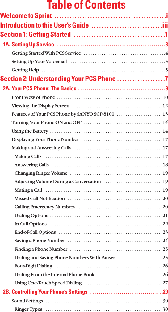 Table of ContentsWelcome to Sprint  . . . . . . . . . . . . . . . . . . . . . . . . . . . . . . . . . . . . . . . . . . . .iIntroduction to this User’s Guide  . . . . . . . . . . . . . . . . . . . . . . . . . . . .iiiSection 1: Getting Started  . . . . . . . . . . . . . . . . . . . . . . . . . . . . . . . . . . . .11A. Setting Up Service   . . . . . . . . . . . . . . . . . . . . . . . . . . . . . . . . . . . . . . . . . . . . . . . . . . . .3Getting Started With PCS Service  . . . . . . . . . . . . . . . . . . . . . . . . . . . . . . . . . . . . .4Setting Up Your Voicemail   . . . . . . . . . . . . . . . . . . . . . . . . . . . . . . . . . . . . . . . . . . .5Getting Help  . . . . . . . . . . . . . . . . . . . . . . . . . . . . . . . . . . . . . . . . . . . . . . . . . . . . . . . .5Section 2: Understanding Your PCS Phone . . . . . . . . . . . . . . . . . . .72A. Your PCS Phone: The Basics  . . . . . . . . . . . . . . . . . . . . . . . . . . . . . . . . . . . . . . . . . .9Front View of Phone  . . . . . . . . . . . . . . . . . . . . . . . . . . . . . . . . . . . . . . . . . . . . . . . .10Viewing the Display Screen   . . . . . . . . . . . . . . . . . . . . . . . . . . . . . . . . . . . . . . . . .12Features of Your PCS Phone by SANYO SCP-8100  . . . . . . . . . . . . . . . . . . . . .13Turning Your Phone ON and OFF  . . . . . . . . . . . . . . . . . . . . . . . . . . . . . . . . . . . .14Using the Battery  . . . . . . . . . . . . . . . . . . . . . . . . . . . . . . . . . . . . . . . . . . . . . . . . . . .14Displaying Your Phone Number  . . . . . . . . . . . . . . . . . . . . . . . . . . . . . . . . . . . . .17Making and Answering Calls   . . . . . . . . . . . . . . . . . . . . . . . . . . . . . . . . . . . . . . . .17Making Calls  . . . . . . . . . . . . . . . . . . . . . . . . . . . . . . . . . . . . . . . . . . . . . . . . . . . . . .17Answering Calls   . . . . . . . . . . . . . . . . . . . . . . . . . . . . . . . . . . . . . . . . . . . . . . . . . .18Changing Ringer Volume  . . . . . . . . . . . . . . . . . . . . . . . . . . . . . . . . . . . . . . . . . .19Adjusting Volume During a Conversation  . . . . . . . . . . . . . . . . . . . . . . . . . . .19Muting a Call   . . . . . . . . . . . . . . . . . . . . . . . . . . . . . . . . . . . . . . . . . . . . . . . . . . . . .19Missed Call Notification   . . . . . . . . . . . . . . . . . . . . . . . . . . . . . . . . . . . . . . . . . . .20Calling Emergency Numbers   . . . . . . . . . . . . . . . . . . . . . . . . . . . . . . . . . . . . . .20Dialing Options  . . . . . . . . . . . . . . . . . . . . . . . . . . . . . . . . . . . . . . . . . . . . . . . . . . .21In-Call Options   . . . . . . . . . . . . . . . . . . . . . . . . . . . . . . . . . . . . . . . . . . . . . . . . . . .22End-of-Call Options   . . . . . . . . . . . . . . . . . . . . . . . . . . . . . . . . . . . . . . . . . . . . . . .23Saving a Phone Number   . . . . . . . . . . . . . . . . . . . . . . . . . . . . . . . . . . . . . . . . . . .24Finding a Phone Number   . . . . . . . . . . . . . . . . . . . . . . . . . . . . . . . . . . . . . . . . . .25Dialing and Saving Phone Numbers With Pauses   . . . . . . . . . . . . . . . . . . . .25Four-Digit Dialing  . . . . . . . . . . . . . . . . . . . . . . . . . . . . . . . . . . . . . . . . . . . . . . . . .26Dialing From the Internal Phone Book  . . . . . . . . . . . . . . . . . . . . . . . . . . . . . .26Using One-Touch Speed Dialing  . . . . . . . . . . . . . . . . . . . . . . . . . . . . . . . . . . . .272B. Controlling Your Phone’s Settings   . . . . . . . . . . . . . . . . . . . . . . . . . . . . . . . . . . .29Sound Settings  . . . . . . . . . . . . . . . . . . . . . . . . . . . . . . . . . . . . . . . . . . . . . . . . . . . . .30Ringer Types   . . . . . . . . . . . . . . . . . . . . . . . . . . . . . . . . . . . . . . . . . . . . . . . . . . . . .30