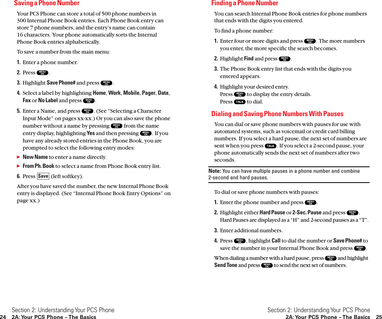 Finding a Phone NumberYou can search Internal Phone Book entries for phone numbersthat ends with the digits you entered.To find a phone number:1. Enter four or more digits and press  . The more numbersyou enter, the more specific the search becomes.2. Highlight Find and press  .3. The Phone Book entry list that ends with the digits youentered appears.4. Highlight your desired entry.Press  to display the entry details.Press  to dial.Dialing and Saving Phone Numbers With PausesYou can dial or save phone numbers with pauses for use withautomated systems, such as voicemail or credit card billingnumbers. If you select a hard pause, the next set of numbers aresent when you press  . If you select a 2-second pause, yourphone automatically sends the next set of numbers after twoseconds.Note: You can have multiple pauses in a phone number and combine 2-second and hard pauses.To dial or save phone numbers with pauses:1. Enter the phone number and press  .2. Highlight either Hard Pause or 2-Sec. Pause and press  .Hard Pauses are displayed as a “H” and 2-second pauses as a “T”.3. Enter additional numbers.4. Press  , highlight Call to dial the number or Save Phone# tosave the number in your Internal Phone Book and press  .When dialing a number with a hard pause, press  and highlightSend Tone and press  to send the next set of numbers.Section 2: Understanding Your PCS Phone2A: Your PCS Phone – The Basics 25Saving a Phone NumberYour PCS Phone can store a total of 500 phone numbers in 300 Internal Phone Book entries. Each Phone Book entry canstore 7 phone numbers, and the entry’s name can contain 16 characters. Your phone automatically sorts the InternalPhone Book entries alphabetically.To save a number from the main menu:1. Enter a phone number.2. Press  .3. Highlight Save Phone# and press  .4. Select a label by highlighting Home,Work,Mobile,Pager,Data,Fax or No Label and press  .5. Enter a Name, and press  . (See “Selecting a CharacterInput Mode” on pages xx-xx.) Or you can also save the phonenumber without a name by pressing  from the nameentry display, highlighting Yes and then pressing  . If youhave any already stored entries in the Phone Book, you areprompted to select the following entry modes:ᮣNew Name to enter a name directly.ᮣFrom Ph. Book to select a name from Phone Book entry list.6. Press  (left softkey).After you have saved the number, the new Internal Phone Bookentry is displayed. (See “Internal Phone Book Entry Options” onpage xx.)SaveSection 2: Understanding Your PCS Phone24 2A: Your PCS Phone – The Basics