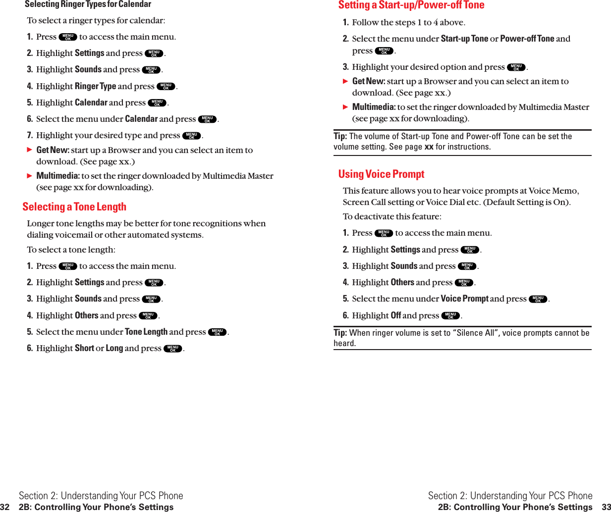 Setting a Start-up/Power-off Tone 1. Follow the steps 1 to 4 above.2. Select the menu under Start-up Tone or Power-off Tone andpress  .3. Highlight your desired option and press  .ᮣGet New: start up a Browser and you can select an item todownload. (See page xx.)ᮣMultimedia: to set the ringer downloaded by Multimedia Master(see page xx for downloading).Tip: The volume of Start-up Tone and Power-off Tone can be set thevolume setting. See page xx for instructions.Using Voice Prompt This feature allows you to hear voice prompts at Voice Memo,Screen Call setting or Voice Dial etc. (Default Setting is On).To deactivate this feature:1. Press  to access the main menu.2. Highlight Settings and press  .3. Highlight Sounds and press  .4. Highlight Others and press  .5. Select the menu under Voice Prompt and press  .6. Highlight Off and press  .Tip: When ringer volume is set to “Silence All”, voice prompts cannot beheard.Section 2: Understanding Your PCS Phone2B: Controlling Your Phone’s Settings 33Selecting Ringer Types for CalendarTo select a ringer types for calendar:1. Press  to access the main menu.2. Highlight Settings and press  .3. Highlight Sounds and press  .4. Highlight Ringer Type and press  .5. Highlight Calendar and press  .6. Select the menu under Calendar and press  .7. Highlight your desired type and press  .ᮣGet New: start up a Browser and you can select an item todownload. (See page xx.)ᮣMultimedia: to set the ringer downloaded by Multimedia Master(see page xx for downloading).Selecting a Tone LengthLonger tone lengths may be better for tone recognitions whendialing voicemail or other automated systems.To select a tone length:1. Press  to access the main menu.2. Highlight Settings and press  .3. Highlight Sounds and press  .4. Highlight Others and press  .5. Select the menu under Tone Length and press  .6. Highlight Short or Long and press  .Section 2: Understanding Your PCS Phone32 2B: Controlling Your Phone’s Settings