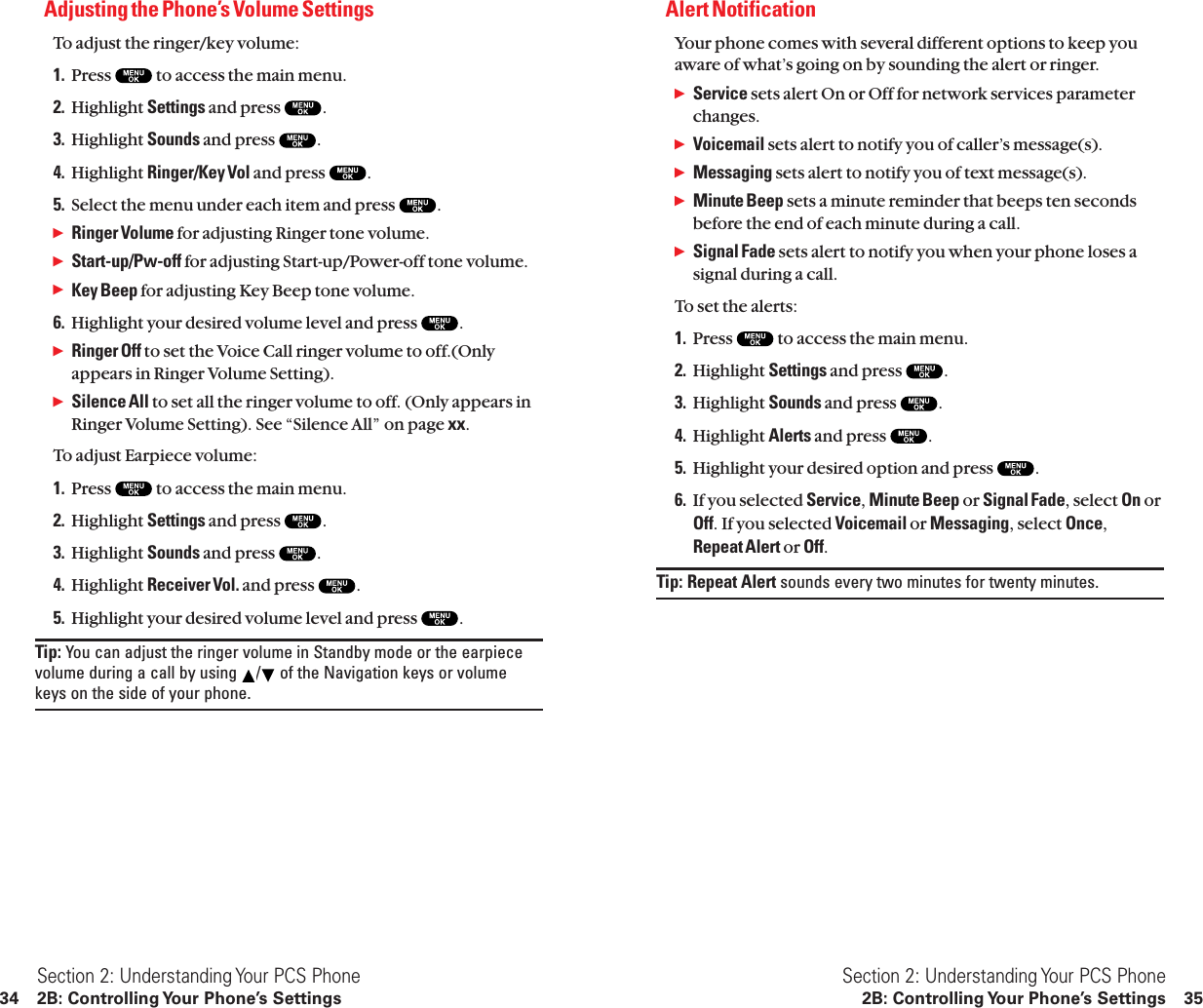 Alert NotificationYour phone comes with several different options to keep youaware of what’s going on by sounding the alert or ringer.ᮣService sets alert On or Off for network services parameterchanges.ᮣVoicemail sets alert to notify you of caller’s message(s).ᮣMessaging sets alert to notify you of text message(s).ᮣMinute Beep sets a minute reminder that beeps ten secondsbefore the end of each minute during a call.ᮣSignal Fade sets alert to notify you when your phone loses asignal during a call.To set the alerts:1. Press  to access the main menu.2. Highlight Settings and press  .3. Highlight Sounds and press  .4. Highlight Alerts and press  .5. Highlight your desired option and press  .6. If you selected Service,Minute Beep or Signal Fade, select On orOff. If you selected Voicemail or Messaging, select Once,Repeat Alert or Off.Tip: Repeat Alert sounds every two minutes for twenty minutes.Section 2: Understanding Your PCS Phone2B: Controlling Your Phone’s Settings 35Adjusting the Phone’s Volume SettingsTo adjust the ringer/key volume:1. Press  to access the main menu.2. Highlight Settings and press  .3. Highlight Sounds and press  .4. Highlight Ringer/Key Vol and press  .5. Select the menu under each item and press  .ᮣRinger Volume for adjusting Ringer tone volume.ᮣStart-up/Pw-off for adjusting Start-up/Power-off tone volume.ᮣKey Beep for adjusting Key Beep tone volume.6. Highlight your desired volume level and press  .ᮣRinger Off to set the Voice Call ringer volume to off.(Onlyappears in Ringer Volume Setting).ᮣSilence All to set all the ringer volume to off. (Only appears inRinger Volume Setting). See “Silence All” on page xx.To adjust Earpiece volume:1. Press  to access the main menu.2. Highlight Settings and press  .3. Highlight Sounds and press  .4. Highlight Receiver Vol. and press  .5. Highlight your desired volume level and press  .Tip: You can adjust the ringer volume in Standby mode or the earpiecevolume during a call by using  / of the Navigation keys or volumekeys on the side of your phone.Section 2: Understanding Your PCS Phone34 2B: Controlling Your Phone’s Settings