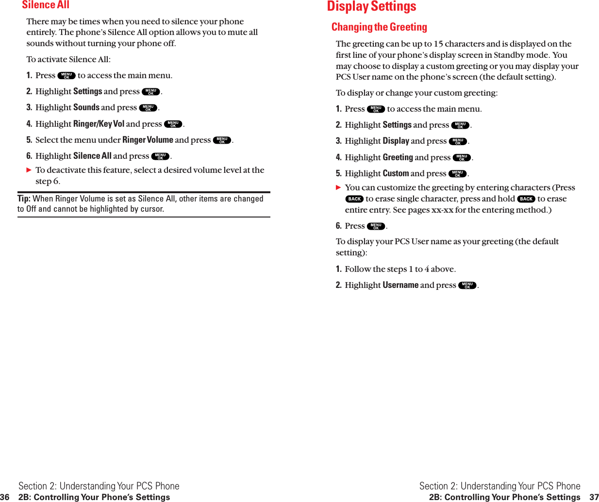 Display SettingsChanging the GreetingThe greeting can be up to 15 characters and is displayed on thefirst line of your phone’s display screen in Standby mode. Youmay choose to display a custom greeting or you may display yourPCS User name on the phone’s screen (the default setting).To display or change your custom greeting:1. Press  to access the main menu.2. Highlight Settings and press  .3. Highlight Display and press  .4. Highlight Greeting and press  .5. Highlight Custom and press  .ᮣYou can customize the greeting by entering characters (Pressto erase single character, press and hold  to eraseentire entry. See pages xx-xx for the entering method.)6. Press  .To display your PCS User name as your greeting (the defaultsetting):1. Follow the steps 1 to 4 above.2. Highlight Username and press  .Section 2: Understanding Your PCS Phone2B: Controlling Your Phone’s Settings 37Silence AllThere may be times when you need to silence your phoneentirely. The phone’s Silence All option allows you to mute allsounds without turning your phone off.To activate Silence All:1. Press  to access the main menu.2. Highlight Settings and press  .3. Highlight Sounds and press  .4. Highlight Ringer/Key Vol and press  .5. Select the menu under Ringer Volume and press  .6. Highlight Silence All and press  .ᮣTo deactivate this feature, select a desired volume level at thestep 6.Tip: When Ringer Volume is set as Silence All, other items are changedto Off and cannot be highlighted by cursor.Section 2: Understanding Your PCS Phone36 2B: Controlling Your Phone’s Settings