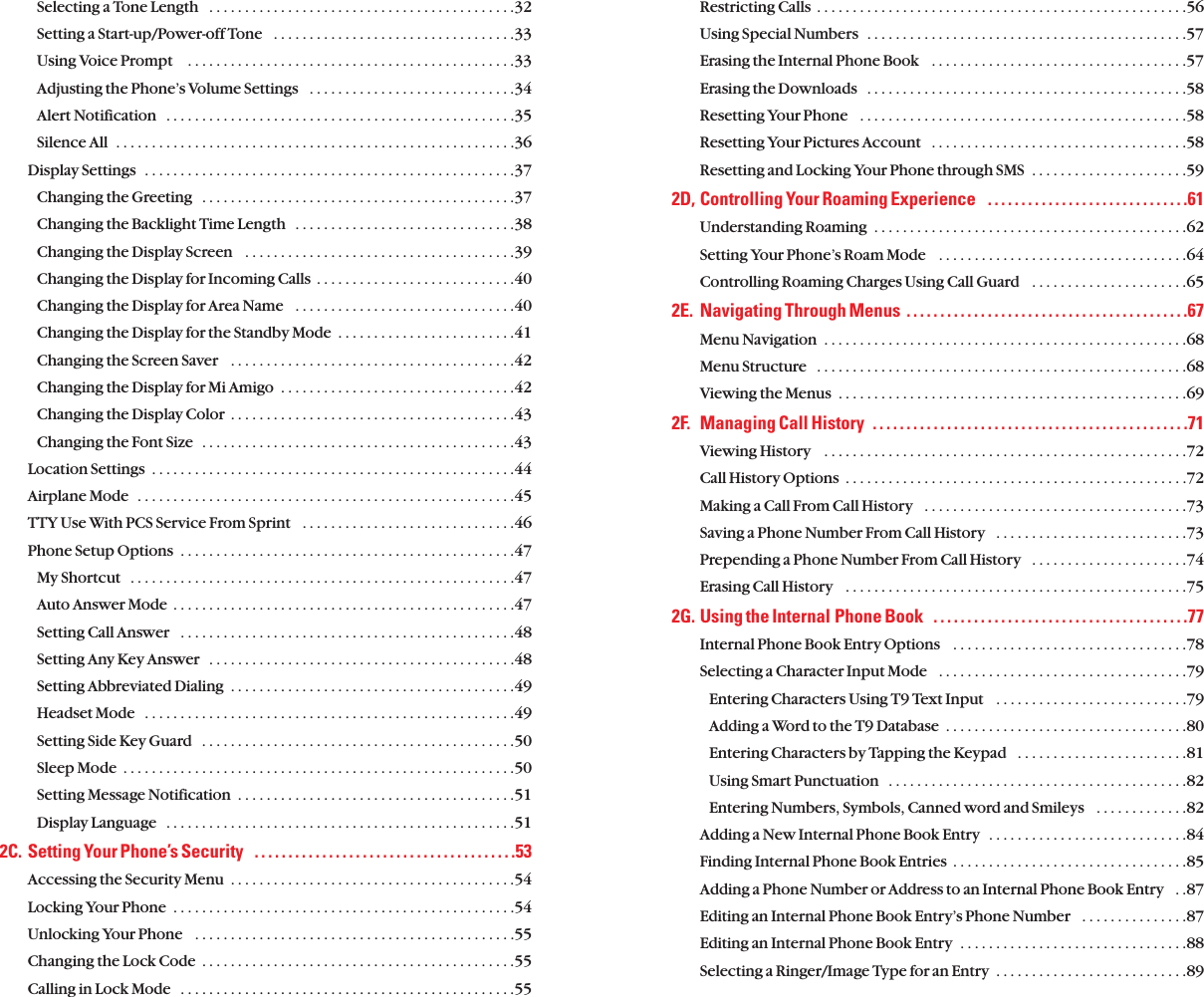 Restricting Calls  . . . . . . . . . . . . . . . . . . . . . . . . . . . . . . . . . . . . . . . . . . . . . . . . . . . .56Using Special Numbers  . . . . . . . . . . . . . . . . . . . . . . . . . . . . . . . . . . . . . . . . . . . . .57Erasing the Internal Phone Book   . . . . . . . . . . . . . . . . . . . . . . . . . . . . . . . . . . . .57Erasing the Downloads   . . . . . . . . . . . . . . . . . . . . . . . . . . . . . . . . . . . . . . . . . . . . .58Resetting Your Phone   . . . . . . . . . . . . . . . . . . . . . . . . . . . . . . . . . . . . . . . . . . . . . .58Resetting Your Pictures Account   . . . . . . . . . . . . . . . . . . . . . . . . . . . . . . . . . . . .58Resetting and Locking Your Phone through SMS  . . . . . . . . . . . . . . . . . . . . . .592D, Controlling Your Roaming Experience   . . . . . . . . . . . . . . . . . . . . . . . . . . . . . .61Understanding Roaming  . . . . . . . . . . . . . . . . . . . . . . . . . . . . . . . . . . . . . . . . . . . .62Setting Your Phone’s Roam Mode   . . . . . . . . . . . . . . . . . . . . . . . . . . . . . . . . . . .64Controlling Roaming Charges Using Call Guard   . . . . . . . . . . . . . . . . . . . . . .652E. Navigating Through Menus  . . . . . . . . . . . . . . . . . . . . . . . . . . . . . . . . . . . . . . . . . .67Menu Navigation  . . . . . . . . . . . . . . . . . . . . . . . . . . . . . . . . . . . . . . . . . . . . . . . . . . .68Menu Structure   . . . . . . . . . . . . . . . . . . . . . . . . . . . . . . . . . . . . . . . . . . . . . . . . . . . .68Viewing the Menus  . . . . . . . . . . . . . . . . . . . . . . . . . . . . . . . . . . . . . . . . . . . . . . . . .692F. Managing Call History  . . . . . . . . . . . . . . . . . . . . . . . . . . . . . . . . . . . . . . . . . . . . . . .71Viewing History    . . . . . . . . . . . . . . . . . . . . . . . . . . . . . . . . . . . . . . . . . . . . . . . . . . .72Call History Options  . . . . . . . . . . . . . . . . . . . . . . . . . . . . . . . . . . . . . . . . . . . . . . . .72Making a Call From Call History   . . . . . . . . . . . . . . . . . . . . . . . . . . . . . . . . . . . . .73Saving a Phone Number From Call History   . . . . . . . . . . . . . . . . . . . . . . . . . . .73Prepending a Phone Number From Call History   . . . . . . . . . . . . . . . . . . . . . .74Erasing Call History   . . . . . . . . . . . . . . . . . . . . . . . . . . . . . . . . . . . . . . . . . . . . . . . .752G. Using the Internal Phone Book   . . . . . . . . . . . . . . . . . . . . . . . . . . . . . . . . . . . . . .77Internal Phone Book Entry Options   . . . . . . . . . . . . . . . . . . . . . . . . . . . . . . . . .78Selecting a Character Input Mode   . . . . . . . . . . . . . . . . . . . . . . . . . . . . . . . . . . .79Entering Characters Using T9 Text Input   . . . . . . . . . . . . . . . . . . . . . . . . . . .79Adding a Word to the T9 Database  . . . . . . . . . . . . . . . . . . . . . . . . . . . . . . . . . .80Entering Characters by Tapping the Keypad   . . . . . . . . . . . . . . . . . . . . . . . .81Using Smart Punctuation   . . . . . . . . . . . . . . . . . . . . . . . . . . . . . . . . . . . . . . . . . .82Entering Numbers, Symbols, Canned word and Smileys   . . . . . . . . . . . . .82Adding a New Internal Phone Book Entry  . . . . . . . . . . . . . . . . . . . . . . . . . . . .84Finding Internal Phone Book Entries  . . . . . . . . . . . . . . . . . . . . . . . . . . . . . . . . .85Adding a Phone Number or Address to an Internal Phone Book Entry   . .87Editing an Internal Phone Book Entry’s Phone Number   . . . . . . . . . . . . . . .87Editing an Internal Phone Book Entry  . . . . . . . . . . . . . . . . . . . . . . . . . . . . . . . .88Selecting a Ringer/Image Type for an Entry  . . . . . . . . . . . . . . . . . . . . . . . . . . .89Selecting a Tone Length   . . . . . . . . . . . . . . . . . . . . . . . . . . . . . . . . . . . . . . . . . . .32Setting a Start-up/Power-off Tone   . . . . . . . . . . . . . . . . . . . . . . . . . . . . . . . . . .33Using Voice Prompt    . . . . . . . . . . . . . . . . . . . . . . . . . . . . . . . . . . . . . . . . . . . . . .33Adjusting the Phone’s Volume Settings   . . . . . . . . . . . . . . . . . . . . . . . . . . . . .34Alert Notification   . . . . . . . . . . . . . . . . . . . . . . . . . . . . . . . . . . . . . . . . . . . . . . . . .35Silence All  . . . . . . . . . . . . . . . . . . . . . . . . . . . . . . . . . . . . . . . . . . . . . . . . . . . . . . . .36Display Settings  . . . . . . . . . . . . . . . . . . . . . . . . . . . . . . . . . . . . . . . . . . . . . . . . . . . .37Changing the Greeting  . . . . . . . . . . . . . . . . . . . . . . . . . . . . . . . . . . . . . . . . . . . .37Changing the Backlight Time Length   . . . . . . . . . . . . . . . . . . . . . . . . . . . . . . .38Changing the Display Screen   . . . . . . . . . . . . . . . . . . . . . . . . . . . . . . . . . . . . . .39Changing the Display for Incoming Calls  . . . . . . . . . . . . . . . . . . . . . . . . . . . .40Changing the Display for Area Name   . . . . . . . . . . . . . . . . . . . . . . . . . . . . . . .40Changing the Display for the Standby Mode  . . . . . . . . . . . . . . . . . . . . . . . . .41Changing the Screen Saver   . . . . . . . . . . . . . . . . . . . . . . . . . . . . . . . . . . . . . . . .42Changing the Display for Mi Amigo  . . . . . . . . . . . . . . . . . . . . . . . . . . . . . . . . .42Changing the Display Color  . . . . . . . . . . . . . . . . . . . . . . . . . . . . . . . . . . . . . . . .43Changing the Font Size  . . . . . . . . . . . . . . . . . . . . . . . . . . . . . . . . . . . . . . . . . . . .43Location Settings  . . . . . . . . . . . . . . . . . . . . . . . . . . . . . . . . . . . . . . . . . . . . . . . . . . .44Airplane Mode  . . . . . . . . . . . . . . . . . . . . . . . . . . . . . . . . . . . . . . . . . . . . . . . . . . . . .45TTY Use With PCS Service From Sprint   . . . . . . . . . . . . . . . . . . . . . . . . . . . . . .46Phone Setup Options  . . . . . . . . . . . . . . . . . . . . . . . . . . . . . . . . . . . . . . . . . . . . . . .47My Shortcut   . . . . . . . . . . . . . . . . . . . . . . . . . . . . . . . . . . . . . . . . . . . . . . . . . . . . . .47Auto Answer Mode  . . . . . . . . . . . . . . . . . . . . . . . . . . . . . . . . . . . . . . . . . . . . . . . .47Setting Call Answer   . . . . . . . . . . . . . . . . . . . . . . . . . . . . . . . . . . . . . . . . . . . . . . .48Setting Any Key Answer  . . . . . . . . . . . . . . . . . . . . . . . . . . . . . . . . . . . . . . . . . . .48Setting Abbreviated Dialing  . . . . . . . . . . . . . . . . . . . . . . . . . . . . . . . . . . . . . . . .49Headset Mode   . . . . . . . . . . . . . . . . . . . . . . . . . . . . . . . . . . . . . . . . . . . . . . . . . . . .49Setting Side Key Guard   . . . . . . . . . . . . . . . . . . . . . . . . . . . . . . . . . . . . . . . . . . . .50Sleep Mode  . . . . . . . . . . . . . . . . . . . . . . . . . . . . . . . . . . . . . . . . . . . . . . . . . . . . . . .50Setting Message Notification  . . . . . . . . . . . . . . . . . . . . . . . . . . . . . . . . . . . . . . .51Display Language  . . . . . . . . . . . . . . . . . . . . . . . . . . . . . . . . . . . . . . . . . . . . . . . . .512C. Setting Your Phone’s Security   . . . . . . . . . . . . . . . . . . . . . . . . . . . . . . . . . . . . . . .53Accessing the Security Menu  . . . . . . . . . . . . . . . . . . . . . . . . . . . . . . . . . . . . . . . .54Locking Your Phone  . . . . . . . . . . . . . . . . . . . . . . . . . . . . . . . . . . . . . . . . . . . . . . . .54Unlocking Your Phone   . . . . . . . . . . . . . . . . . . . . . . . . . . . . . . . . . . . . . . . . . . . . .55Changing the Lock Code  . . . . . . . . . . . . . . . . . . . . . . . . . . . . . . . . . . . . . . . . . . . .55Calling in Lock Mode   . . . . . . . . . . . . . . . . . . . . . . . . . . . . . . . . . . . . . . . . . . . . . . .55