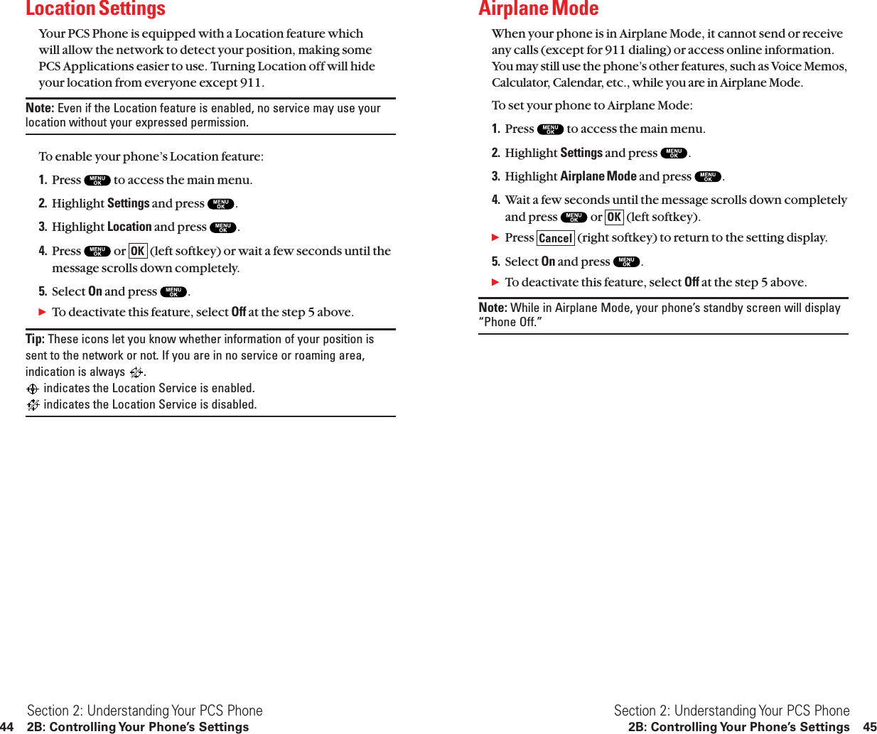 Airplane ModeWhen your phone is in Airplane Mode, it cannot send or receiveany calls (except for 911 dialing) or access online information.You may still use the phone’s other features, such as Voice Memos,Calculator, Calendar, etc., while you are in Airplane Mode.To set your phone to Airplane Mode:1. Press  to access the main menu.2. Highlight Settings and press  .3. Highlight Airplane Mode and press  .4. Wait a few seconds until the message scrolls down completelyand press  or  (left softkey).ᮣPress  (right softkey) to return to the setting display.5. Select On and press  .ᮣTo deactivate this feature, select Off at the step 5 above.Note: While in Airplane Mode, your phone’s standby screen will display“Phone Off.” CancelOKSection 2: Understanding Your PCS Phone2B: Controlling Your Phone’s Settings 45Location SettingsYour PCS Phone is equipped with a Location feature which will allow the network to detect your position, making some PCS Applications easier to use. Turning Location off will hideyour location from everyone except 911.Note: Even if the Location feature is enabled, no service may use yourlocation without your expressed permission.To enable your phone’s Location feature:1. Press  to access the main menu.2. Highlight Settings and press  .3. Highlight Location and press  .4. Press  or  (left softkey) or wait a few seconds until themessage scrolls down completely.5. Select On and press  .ᮣTo deactivate this feature, select Off at the step 5 above.Tip: These icons let you know whether information of your position issent to the network or not. If you are in no service or roaming area,indication is always  .indicates the Location Service is enabled.indicates the Location Service is disabled.OKSection 2: Understanding Your PCS Phone44 2B: Controlling Your Phone’s Settings