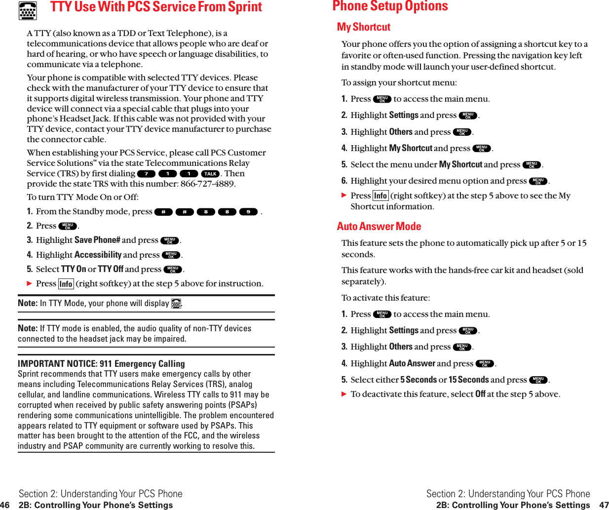 Phone Setup OptionsMy ShortcutYour phone offers you the option of assigning a shortcut key to afavorite or often-used function. Pressing the navigation key leftin standby mode will launch your user-defined shortcut.To assign your shortcut menu:1. Press  to access the main menu.2. Highlight Settings and press  .3. Highlight Others and press  .4. Highlight My Shortcut and press  .5. Select the menu under My Shortcut and press  .6. Highlight your desired menu option and press  .ᮣPress  (right softkey) at the step 5 above to see the MyShortcut information.Auto Answer ModeThis feature sets the phone to automatically pick up after 5 or 15seconds.This feature works with the hands-free car kit and headset (soldseparately).To activate this feature:1. Press  to access the main menu.2. Highlight Settings and press  .3. Highlight Others and press  .4. Highlight Auto Answer and press  .5. Select either 5 Seconds or 15 Seconds and press  .ᮣTo deactivate this feature, select Off at the step 5 above.InfoSection 2: Understanding Your PCS Phone2B: Controlling Your Phone’s Settings 47TTY Use With PCS Service From SprintA TTY (also known as a TDD or Text Telephone), is atelecommunications device that allows people who are deaf orhard of hearing, or who have speech or language disabilities, tocommunicate via a telephone.Your phone is compatible with selected TTY devices. Pleasecheck with the manufacturer of your TTY device to ensure thatit supports digital wireless transmission. Your phone and TTYdevice will connect via a special cable that plugs into yourphone’s Headset Jack. If this cable was not provided with yourTTY device, contact your TTY device manufacturer to purchasethe connector cable.When establishing your PCS Service, please call PCS CustomerService SolutionsSM via the state Telecommunications RelayService (TRS) by first dialing  . Thenprovide the state TRS with this number: 866-727-4889.To turn TTY Mode On or Off:1. From the Standby mode, press  .2. Press  .3. Highlight Save Phone# and press  .4. Highlight Accessibility and press  .5. Select TTY On or TTY Off and press  .ᮣPress  (right softkey) at the step 5 above for instruction.Note: In TTY Mode, your phone will display  .Note: If TTY mode is enabled, the audio quality of non-TTY devicesconnected to the headset jack may be impaired.IMPORTANT NOTICE: 911 Emergency CallingSprint recommends that TTY users make emergency calls by othermeans including Telecommunications Relay Services (TRS), analogcellular, and landline communications. Wireless TTY calls to 911 may becorrupted when received by public safety answering points (PSAPs)rendering some communications unintelligible. The problem encounteredappears related to TTY equipment or software used by PSAPs. Thismatter has been brought to the attention of the FCC, and the wirelessindustry and PSAP community are currently working to resolve this.InfoSection 2: Understanding Your PCS Phone46 2B: Controlling Your Phone’s Settings