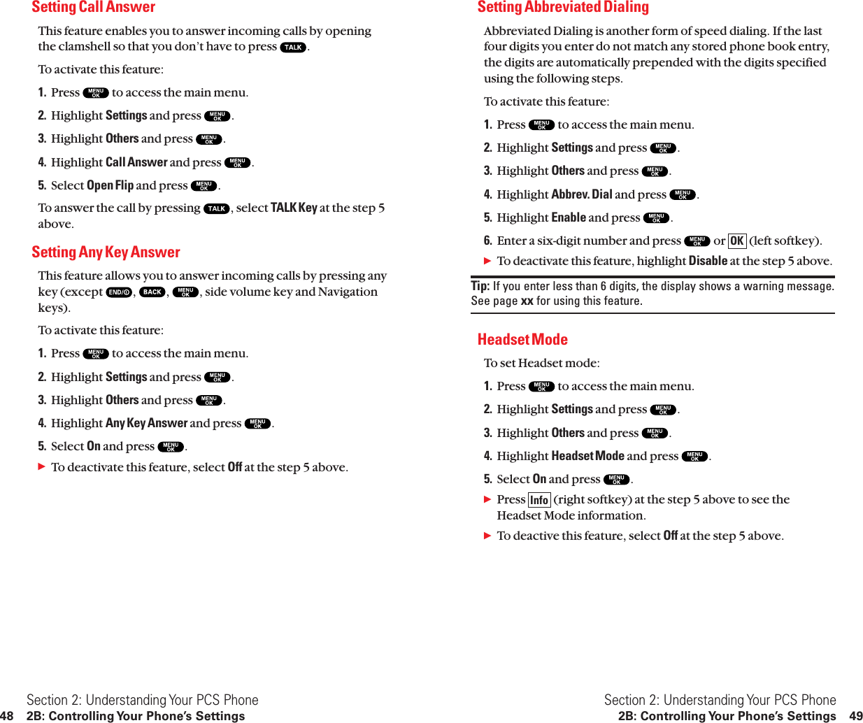 Setting Abbreviated DialingAbbreviated Dialing is another form of speed dialing. If the lastfour digits you enter do not match any stored phone book entry,the digits are automatically prepended with the digits specifiedusing the following steps.To activate this feature:1. Press  to access the main menu.2. Highlight Settings and press  .3. Highlight Others and press  .4. Highlight Abbrev. Dial and press  .5. Highlight Enable and press  .6. Enter a six-digit number and press  or  (left softkey).ᮣTo deactivate this feature, highlight Disable at the step 5 above.Tip: If you enter less than 6 digits, the display shows a warning message.See page xx for using this feature.Headset ModeTo set Headset mode:1. Press  to access the main menu.2. Highlight Settings and press  .3. Highlight Others and press  .4. Highlight Headset Mode and press  .5. Select On and press  .ᮣPress  (right softkey) at the step 5 above to see theHeadset Mode information.ᮣTo deactive this feature, select Off at the step 5 above.InfoOKSection 2: Understanding Your PCS Phone2B: Controlling Your Phone’s Settings 49Setting Call Answer This feature enables you to answer incoming calls by openingthe clamshell so that you don’t have to press  .To activate this feature:1. Press  to access the main menu.2. Highlight Settings and press  .3. Highlight Others and press  .4. Highlight Call Answer and press  .5. Select Open Flip and press  .To answer the call by pressing  , select TALK Key at the step 5above.Setting Any Key AnswerThis feature allows you to answer incoming calls by pressing anykey (except  , , , side volume key and Navigationkeys).To activate this feature:1. Press  to access the main menu.2. Highlight Settings and press  .3. Highlight Others and press  .4. Highlight Any Key Answer and press  .5. Select On and press  .ᮣTo deactivate this feature, select Off at the step 5 above.Section 2: Understanding Your PCS Phone48 2B: Controlling Your Phone’s Settings