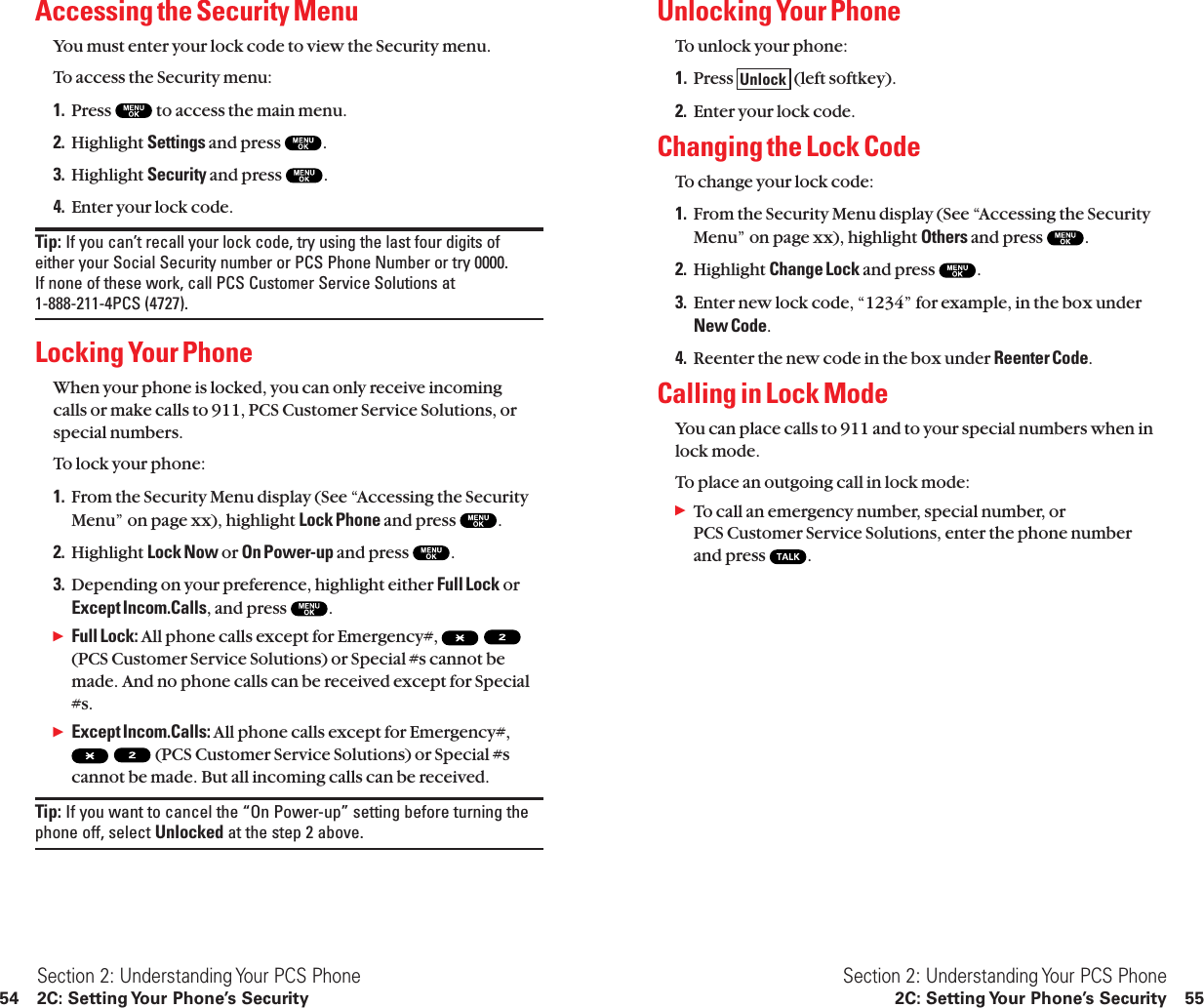 Unlocking Your PhoneTo unlock your phone:1. Press  (left softkey).2. Enter your lock code.Changing the Lock CodeTo change your lock code:1. From the Security Menu display (See “Accessing the SecurityMenu” on page xx), highlight Others and press  .2. Highlight Change Lock and press  .3. Enter new lock code, “1234” for example, in the box underNew Code.4. Reenter the new code in the box under Reenter Code.Calling in Lock ModeYou can place calls to 911 and to your special numbers when inlock mode.To place an outgoing call in lock mode:ᮣTo call an emergency number, special number, or PCS Customer Service Solutions, enter the phone number and press  .UnlockSection 2: Understanding Your PCS Phone2C: Setting Your Phone’s Security 55Accessing the Security MenuYou must enter your lock code to view the Security menu.To access the Security menu:1. Press  to access the main menu.2. Highlight Settings and press  .3. Highlight Security and press  .4. Enter your lock code.Tip: If you can’t recall your lock code, try using the last four digits ofeither your Social Security number or PCS Phone Number or try 0000. If none of these work, call PCS Customer Service Solutions at 1-888-211-4PCS (4727).Locking Your PhoneWhen your phone is locked, you can only receive incoming calls or make calls to 911, PCS Customer Service Solutions, orspecial numbers.To lock your phone:1. From the Security Menu display (See “Accessing the SecurityMenu” on page xx), highlight Lock Phone and press  .2. Highlight Lock Now or On Power-up and press  .3. Depending on your preference, highlight either Full Lock orExcept Incom.Calls, and press  .ᮣFull Lock: All phone calls except for Emergency#,(PCS Customer Service Solutions) or Special #s cannot bemade. And no phone calls can be received except for Special#s.ᮣExcept Incom.Calls: All phone calls except for Emergency#,(PCS Customer Service Solutions) or Special #scannot be made. But all incoming calls can be received.Tip: If you want to cancel the “On Power-up” setting before turning thephone off, select Unlocked at the step 2 above.Section 2: Understanding Your PCS Phone54 2C: Setting Your Phone’s Security