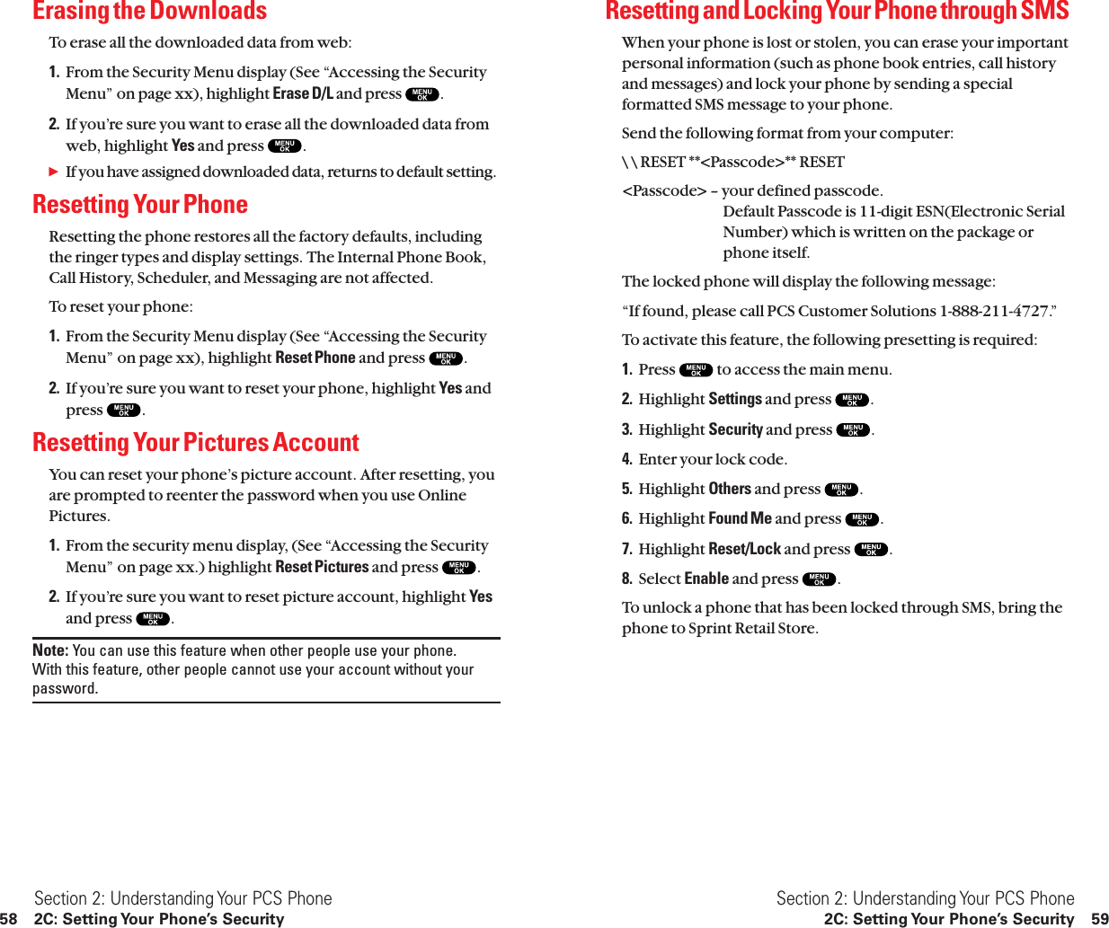 Resetting and Locking Your Phone through SMSWhen your phone is lost or stolen, you can erase your importantpersonal information (such as phone book entries, call historyand messages) and lock your phone by sending a specialformatted SMS message to your phone.Send the following format from your computer:\ \ RESET **&lt;Passcode&gt;** RESET&lt;Passcode&gt; – your defined passcode.Default Passcode is 11-digit ESN(Electronic SerialNumber) which is written on the package orphone itself.The locked phone will display the following message:“If found, please call PCS Customer Solutions 1-888-211-4727.”To activate this feature, the following presetting is required:1. Press  to access the main menu.2. Highlight Settings and press  .3. Highlight Security and press  .4. Enter your lock code.5. Highlight Others and press  .6. Highlight Found Me and press  .7. Highlight Reset/Lock and press  .8. Select Enable and press  .To unlock a phone that has been locked through SMS, bring thephone to Sprint Retail Store.Section 2: Understanding Your PCS Phone2C: Setting Your Phone’s Security 59Erasing the DownloadsTo erase all the downloaded data from web:1. From the Security Menu display (See “Accessing the SecurityMenu” on page xx), highlight Erase D/L and press  .2. If you’re sure you want to erase all the downloaded data fromweb, highlight Yes and press  .ᮣIf you have assigned downloaded data, returns to default setting.Resetting Your PhoneResetting the phone restores all the factory defaults, includingthe ringer types and display settings. The Internal Phone Book,Call History, Scheduler, and Messaging are not affected.To reset your phone:1. From the Security Menu display (See “Accessing the SecurityMenu” on page xx), highlight Reset Phone and press  .2. If you’re sure you want to reset your phone, highlight Yes andpress  .Resetting Your Pictures AccountYou can reset your phone’s picture account. After resetting, youare prompted to reenter the password when you use OnlinePictures.1. From the security menu display, (See “Accessing the SecurityMenu” on page xx.) highlight Reset Pictures and press  .2. If you’re sure you want to reset picture account, highlight Yesand press  .Note: You can use this feature when other people use your phone. With this feature, other people cannot use your account without yourpassword.Section 2: Understanding Your PCS Phone58 2C: Setting Your Phone’s Security