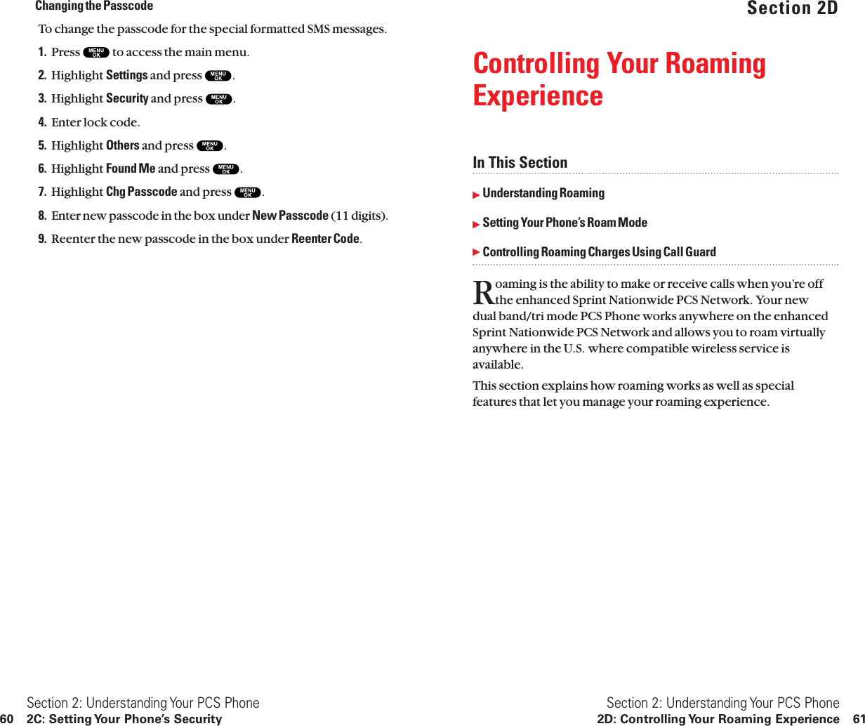 Section 2DControlling Your RoamingExperienceIn This SectionᮣUnderstanding RoamingᮣSetting Your Phone’s Roam ModeᮣControlling Roaming Charges Using Call GuardRoaming is the ability to make or receive calls when you’re offthe enhanced Sprint Nationwide PCS Network. Your new dual band/tri mode PCS Phone works anywhere on the enhancedSprint Nationwide PCS Network and allows you to roam virtuallyanywhere in the U.S. where compatible wireless service isavailable.This section explains how roaming works as well as specialfeatures that let you manage your roaming experience.Section 2: Understanding Your PCS Phone2D: Controlling Your Roaming Experience 61Changing the PasscodeTo change the passcode for the special formatted SMS messages.1. Press  to access the main menu.2. Highlight Settings and press  .3. Highlight Security and press  .4. Enter lock code.5. Highlight Others and press  .6. Highlight Found Me and press  .7. Highlight Chg Passcode and press  .8. Enter new passcode in the box under New Passcode (11 digits).9. Reenter the new passcode in the box under Reenter Code.Section 2: Understanding Your PCS Phone60 2C: Setting Your Phone’s Security