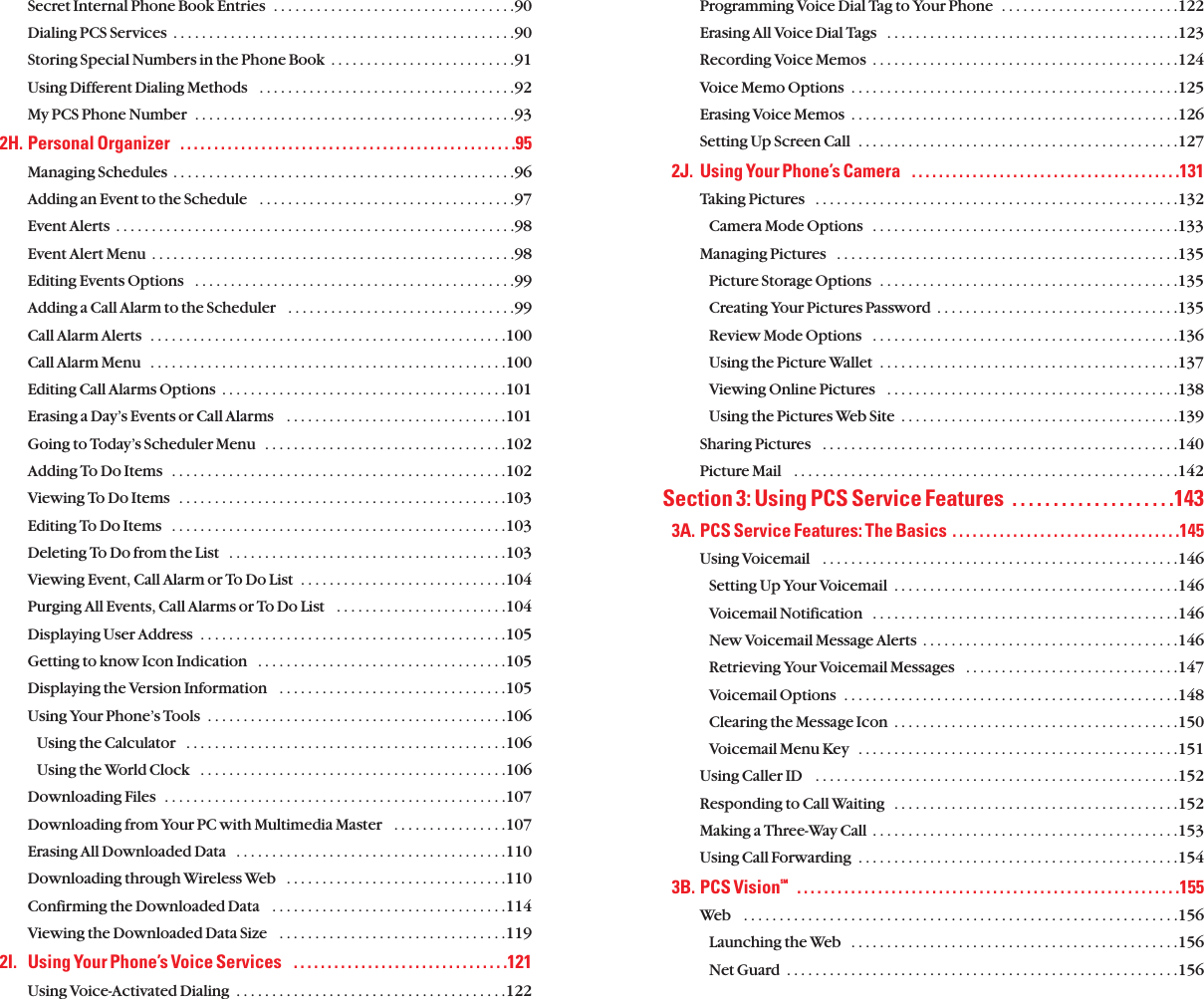 Programming Voice Dial Tag to Your Phone  . . . . . . . . . . . . . . . . . . . . . . . . .122Erasing All Voice Dial Tags   . . . . . . . . . . . . . . . . . . . . . . . . . . . . . . . . . . . . . . . . .123Recording Voice Memos  . . . . . . . . . . . . . . . . . . . . . . . . . . . . . . . . . . . . . . . . . . .124Voice Memo Options  . . . . . . . . . . . . . . . . . . . . . . . . . . . . . . . . . . . . . . . . . . . . . .125Erasing Voice Memos  . . . . . . . . . . . . . . . . . . . . . . . . . . . . . . . . . . . . . . . . . . . . . .126Setting Up Screen Call  . . . . . . . . . . . . . . . . . . . . . . . . . . . . . . . . . . . . . . . . . . . . .1272J. Using Your Phone’s Camera   . . . . . . . . . . . . . . . . . . . . . . . . . . . . . . . . . . . . . . . .131Taking Pictures   . . . . . . . . . . . . . . . . . . . . . . . . . . . . . . . . . . . . . . . . . . . . . . . . . . .132Camera Mode Options   . . . . . . . . . . . . . . . . . . . . . . . . . . . . . . . . . . . . . . . . . . .133Managing Pictures   . . . . . . . . . . . . . . . . . . . . . . . . . . . . . . . . . . . . . . . . . . . . . . . .135Picture Storage Options  . . . . . . . . . . . . . . . . . . . . . . . . . . . . . . . . . . . . . . . . . .135Creating Your Pictures Password  . . . . . . . . . . . . . . . . . . . . . . . . . . . . . . . . . .135Review Mode Options   . . . . . . . . . . . . . . . . . . . . . . . . . . . . . . . . . . . . . . . . . . .136Using the Picture Wallet  . . . . . . . . . . . . . . . . . . . . . . . . . . . . . . . . . . . . . . . . . .137Viewing Online Pictures   . . . . . . . . . . . . . . . . . . . . . . . . . . . . . . . . . . . . . . . . .138Using the Pictures Web Site  . . . . . . . . . . . . . . . . . . . . . . . . . . . . . . . . . . . . . . .139Sharing Pictures   . . . . . . . . . . . . . . . . . . . . . . . . . . . . . . . . . . . . . . . . . . . . . . . . . .140Picture Mail   . . . . . . . . . . . . . . . . . . . . . . . . . . . . . . . . . . . . . . . . . . . . . . . . . . . . . .142Section 3: Using PCS Service Features  . . . . . . . . . . . . . . . . . . . .1433A. PCS Service Features: The Basics  . . . . . . . . . . . . . . . . . . . . . . . . . . . . . . . . . .145Using Voicemail   . . . . . . . . . . . . . . . . . . . . . . . . . . . . . . . . . . . . . . . . . . . . . . . . . .146Setting Up Your Voicemail  . . . . . . . . . . . . . . . . . . . . . . . . . . . . . . . . . . . . . . . .146Voicemail Notification   . . . . . . . . . . . . . . . . . . . . . . . . . . . . . . . . . . . . . . . . . . .146New Voicemail Message Alerts  . . . . . . . . . . . . . . . . . . . . . . . . . . . . . . . . . . . .146Retrieving Your Voicemail Messages   . . . . . . . . . . . . . . . . . . . . . . . . . . . . . .147Voicemail Options  . . . . . . . . . . . . . . . . . . . . . . . . . . . . . . . . . . . . . . . . . . . . . . .148Clearing the Message Icon  . . . . . . . . . . . . . . . . . . . . . . . . . . . . . . . . . . . . . . . .150Voicemail Menu Key   . . . . . . . . . . . . . . . . . . . . . . . . . . . . . . . . . . . . . . . . . . . . .151Using Caller ID   . . . . . . . . . . . . . . . . . . . . . . . . . . . . . . . . . . . . . . . . . . . . . . . . . . .152Responding to Call Waiting  . . . . . . . . . . . . . . . . . . . . . . . . . . . . . . . . . . . . . . . .152Making a Three-Way Call  . . . . . . . . . . . . . . . . . . . . . . . . . . . . . . . . . . . . . . . . . . .153Using Call Forwarding  . . . . . . . . . . . . . . . . . . . . . . . . . . . . . . . . . . . . . . . . . . . . .1543B. PCS VisionSM  . . . . . . . . . . . . . . . . . . . . . . . . . . . . . . . . . . . . . . . . . . . . . . . . . . . . . . . . .155Web   . . . . . . . . . . . . . . . . . . . . . . . . . . . . . . . . . . . . . . . . . . . . . . . . . . . . . . . . . . . . .156Launching the Web   . . . . . . . . . . . . . . . . . . . . . . . . . . . . . . . . . . . . . . . . . . . . . .156Net Guard  . . . . . . . . . . . . . . . . . . . . . . . . . . . . . . . . . . . . . . . . . . . . . . . . . . . . . . .156Secret Internal Phone Book Entries  . . . . . . . . . . . . . . . . . . . . . . . . . . . . . . . . . .90Dialing PCS Services  . . . . . . . . . . . . . . . . . . . . . . . . . . . . . . . . . . . . . . . . . . . . . . . .90Storing Special Numbers in the Phone Book  . . . . . . . . . . . . . . . . . . . . . . . . . .91Using Different Dialing Methods   . . . . . . . . . . . . . . . . . . . . . . . . . . . . . . . . . . . .92My PCS Phone Number  . . . . . . . . . . . . . . . . . . . . . . . . . . . . . . . . . . . . . . . . . . . . .932H. Personal Organizer   . . . . . . . . . . . . . . . . . . . . . . . . . . . . . . . . . . . . . . . . . . . . . . . . . .95Managing Schedules  . . . . . . . . . . . . . . . . . . . . . . . . . . . . . . . . . . . . . . . . . . . . . . . .96Adding an Event to the Schedule   . . . . . . . . . . . . . . . . . . . . . . . . . . . . . . . . . . . .97Event Alerts  . . . . . . . . . . . . . . . . . . . . . . . . . . . . . . . . . . . . . . . . . . . . . . . . . . . . . . . .98Event Alert Menu  . . . . . . . . . . . . . . . . . . . . . . . . . . . . . . . . . . . . . . . . . . . . . . . . . . .98Editing Events Options   . . . . . . . . . . . . . . . . . . . . . . . . . . . . . . . . . . . . . . . . . . . . .99Adding a Call Alarm to the Scheduler   . . . . . . . . . . . . . . . . . . . . . . . . . . . . . . . .99Call Alarm Alerts  . . . . . . . . . . . . . . . . . . . . . . . . . . . . . . . . . . . . . . . . . . . . . . . . . .100Call Alarm Menu  . . . . . . . . . . . . . . . . . . . . . . . . . . . . . . . . . . . . . . . . . . . . . . . . . .100Editing Call Alarms Options  . . . . . . . . . . . . . . . . . . . . . . . . . . . . . . . . . . . . . . . .101Erasing a Day’s Events or Call Alarms   . . . . . . . . . . . . . . . . . . . . . . . . . . . . . . .101Going to Today’s Scheduler Menu   . . . . . . . . . . . . . . . . . . . . . . . . . . . . . . . . . .102Adding To Do Items   . . . . . . . . . . . . . . . . . . . . . . . . . . . . . . . . . . . . . . . . . . . . . . .102Viewing To Do Items   . . . . . . . . . . . . . . . . . . . . . . . . . . . . . . . . . . . . . . . . . . . . . .103Editing To Do Items   . . . . . . . . . . . . . . . . . . . . . . . . . . . . . . . . . . . . . . . . . . . . . . .103Deleting To Do from the List   . . . . . . . . . . . . . . . . . . . . . . . . . . . . . . . . . . . . . . .103Viewing Event, Call Alarm or To Do List  . . . . . . . . . . . . . . . . . . . . . . . . . . . . .104Purging All Events, Call Alarms or To Do List   . . . . . . . . . . . . . . . . . . . . . . . .104Displaying User Address  . . . . . . . . . . . . . . . . . . . . . . . . . . . . . . . . . . . . . . . . . . .105Getting to know Icon Indication   . . . . . . . . . . . . . . . . . . . . . . . . . . . . . . . . . . .105Displaying the Version Information   . . . . . . . . . . . . . . . . . . . . . . . . . . . . . . . .105Using Your Phone’s Tools  . . . . . . . . . . . . . . . . . . . . . . . . . . . . . . . . . . . . . . . . . .106Using the Calculator   . . . . . . . . . . . . . . . . . . . . . . . . . . . . . . . . . . . . . . . . . . . . .106Using the World Clock   . . . . . . . . . . . . . . . . . . . . . . . . . . . . . . . . . . . . . . . . . . .106Downloading Files  . . . . . . . . . . . . . . . . . . . . . . . . . . . . . . . . . . . . . . . . . . . . . . . .107Downloading from Your PC with Multimedia Master   . . . . . . . . . . . . . . . .107Erasing All Downloaded Data   . . . . . . . . . . . . . . . . . . . . . . . . . . . . . . . . . . . . . .110Downloading through Wireless Web   . . . . . . . . . . . . . . . . . . . . . . . . . . . . . . .110Confirming the Downloaded Data    . . . . . . . . . . . . . . . . . . . . . . . . . . . . . . . . .114Viewing the Downloaded Data Size    . . . . . . . . . . . . . . . . . . . . . . . . . . . . . . . .1192I. Using Your Phone’s Voice Services   . . . . . . . . . . . . . . . . . . . . . . . . . . . . . . . .121Using Voice-Activated Dialing  . . . . . . . . . . . . . . . . . . . . . . . . . . . . . . . . . . . . . .122