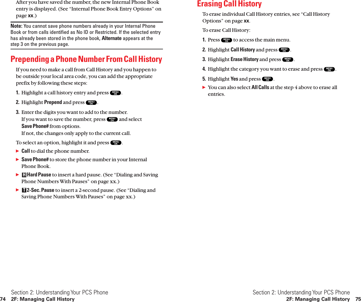 Erasing Call HistoryTo erase individual Call History entries, see “Call HistoryOptions” on page xx.To erase Call History:1. Press  to access the main menu.2. Highlight Call History and press  .3. Highlight Erase History and press  .4. Highlight the category you want to erase and press  .5. Highlight Yes and press  .ᮣYou can also select All Calls at the step 4 above to erase allentries.Section 2: Understanding Your PCS Phone2F: Managing Call History 75After you have saved the number, the new Internal Phone Bookentry is displayed. (See “Internal Phone Book Entry Options” onpage xx.)Note: You cannot save phone numbers already in your Internal PhoneBook or from calls identified as No ID or Restricted. If the selected entryhas already been stored in the phone book, Alternate appears at thestep 3 on the previous page.Prepending a Phone Number From Call HistoryIf you need to make a call from Call History and you happen tobe outside your local area code, you can add the appropriateprefix by following these steps:1. Highlight a call history entry and press  .2. Highlight Prepend and press  .3. Enter the digits you want to add to the number.If you want to save the number, press  and select Save Phone# from options.If not, the changes only apply to the current call.To select an option, highlight it and press  .ᮣCall to dial the phone number.ᮣSave Phone# to store the phone number in your InternalPhone Book.ᮣHard Pause to insert a hard pause. (See “Dialing and SavingPhone Numbers With Pauses” on page xx.)ᮣ2-Sec. Pause to insert a 2-second pause. (See “Dialing andSaving Phone Numbers With Pauses” on page xx.)THSection 2: Understanding Your PCS Phone74 2F: Managing Call History