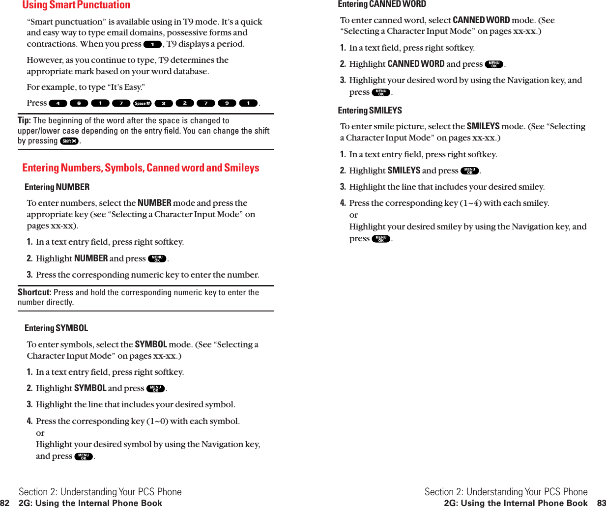 Entering CANNED WORDTo enter canned word, select CANNED WORD mode. (See“Selecting a Character Input Mode” on pages xx-xx.)1. In a text field, press right softkey.2. Highlight CANNED WORD and press  .3. Highlight your desired word by using the Navigation key, andpress  .Entering SMILEYSTo enter smile picture, select the SMILEYS mode. (See “Selectinga Character Input Mode” on pages xx-xx.)1. In a text entry field, press right softkey.2. Highlight SMILEYS and press  .3. Highlight the line that includes your desired smiley.4. Press the corresponding key (1~4) with each smiley.or Highlight your desired smiley by using the Navigation key, andpress  .Section 2: Understanding Your PCS Phone2G: Using the Internal Phone Book 83Using Smart Punctuation“Smart punctuation” is available using in T9 mode. It’s a quickand easy way to type email domains, possessive forms andcontractions. When you press  , T9 displays a period.However, as you continue to type, T9 determines theappropriate mark based on your word database.For example, to type “It’s Easy.”Press  .Tip: The beginning of the word after the space is changed toupper/lower case depending on the entry field. You can change the shiftby pressing  .Entering Numbers, Symbols, Canned word and SmileysEntering NUMBERTo enter numbers, select the NUMBER mode and press theappropriate key (see “Selecting a Character Input Mode” onpages xx-xx).1. In a text entry field, press right softkey.2. Highlight NUMBER and press  .3. Press the corresponding numeric key to enter the number.Shortcut: Press and hold the corresponding numeric key to enter thenumber directly.Entering SYMBOLTo enter symbols, select the SYMBOL mode. (See “Selecting aCharacter Input Mode” on pages xx-xx.)1. In a text entry field, press right softkey.2. Highlight SYMBOL and press  .3. Highlight the line that includes your desired symbol.4. Press the corresponding key (1~0) with each symbol.orHighlight your desired symbol by using the Navigation key,and press  .Section 2: Understanding Your PCS Phone82 2G: Using the Internal Phone Book