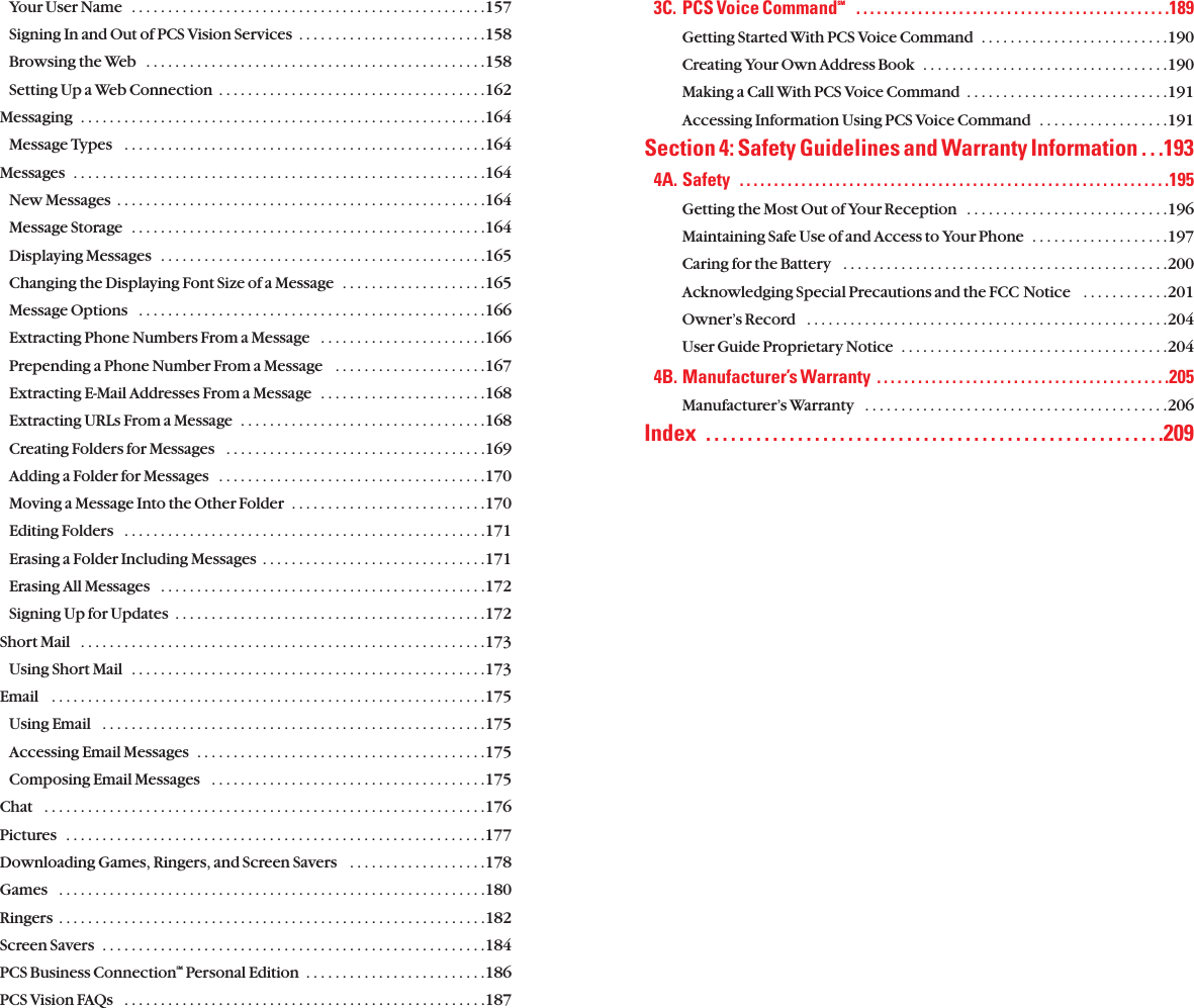 3C. PCS Voice CommandSM  . . . . . . . . . . . . . . . . . . . . . . . . . . . . . . . . . . . . . . . . . . . . . .189Getting Started With PCS Voice Command  . . . . . . . . . . . . . . . . . . . . . . . . . .190Creating Your Own Address Book  . . . . . . . . . . . . . . . . . . . . . . . . . . . . . . . . . .190Making a Call With PCS Voice Command  . . . . . . . . . . . . . . . . . . . . . . . . . . . .191Accessing Information Using PCS Voice Command  . . . . . . . . . . . . . . . . . .191Section 4: Safety Guidelines and Warranty Information . . .1934A. Safety   . . . . . . . . . . . . . . . . . . . . . . . . . . . . . . . . . . . . . . . . . . . . . . . . . . . . . . . . . . . . . . .195Getting the Most Out of Your Reception   . . . . . . . . . . . . . . . . . . . . . . . . . . . .196Maintaining Safe Use of and Access to Your Phone  . . . . . . . . . . . . . . . . . . .197Caring for the Battery   . . . . . . . . . . . . . . . . . . . . . . . . . . . . . . . . . . . . . . . . . . . . .200Acknowledging Special Precautions and the FCC Notice   . . . . . . . . . . . .201Owner’s Record   . . . . . . . . . . . . . . . . . . . . . . . . . . . . . . . . . . . . . . . . . . . . . . . . . .204User Guide Proprietary Notice  . . . . . . . . . . . . . . . . . . . . . . . . . . . . . . . . . . . . .2044B. Manufacturer’s Warranty  . . . . . . . . . . . . . . . . . . . . . . . . . . . . . . . . . . . . . . . . . . .205Manufacturer’s Warranty   . . . . . . . . . . . . . . . . . . . . . . . . . . . . . . . . . . . . . . . . . .206Index  . . . . . . . . . . . . . . . . . . . . . . . . . . . . . . . . . . . . . . . . . . . . . . . . . . . . . . .209Your User Name   . . . . . . . . . . . . . . . . . . . . . . . . . . . . . . . . . . . . . . . . . . . . . . . . .157Signing In and Out of PCS Vision Services  . . . . . . . . . . . . . . . . . . . . . . . . . .158Browsing the Web   . . . . . . . . . . . . . . . . . . . . . . . . . . . . . . . . . . . . . . . . . . . . . . .158Setting Up a Web Connection  . . . . . . . . . . . . . . . . . . . . . . . . . . . . . . . . . . . . .162Messaging  . . . . . . . . . . . . . . . . . . . . . . . . . . . . . . . . . . . . . . . . . . . . . . . . . . . . . . . .164Message Types   . . . . . . . . . . . . . . . . . . . . . . . . . . . . . . . . . . . . . . . . . . . . . . . . . .164Messages  . . . . . . . . . . . . . . . . . . . . . . . . . . . . . . . . . . . . . . . . . . . . . . . . . . . . . . . . .164New Messages  . . . . . . . . . . . . . . . . . . . . . . . . . . . . . . . . . . . . . . . . . . . . . . . . . . .164Message Storage  . . . . . . . . . . . . . . . . . . . . . . . . . . . . . . . . . . . . . . . . . . . . . . . . .164Displaying Messages  . . . . . . . . . . . . . . . . . . . . . . . . . . . . . . . . . . . . . . . . . . . . .165Changing the Displaying Font Size of a Message  . . . . . . . . . . . . . . . . . . . .165Message Options   . . . . . . . . . . . . . . . . . . . . . . . . . . . . . . . . . . . . . . . . . . . . . . . .166Extracting Phone Numbers From a Message   . . . . . . . . . . . . . . . . . . . . . . .166Prepending a Phone Number From a Message   . . . . . . . . . . . . . . . . . . . . .167Extracting E-Mail Addresses From a Message  . . . . . . . . . . . . . . . . . . . . . . .168Extracting URLs From a Message  . . . . . . . . . . . . . . . . . . . . . . . . . . . . . . . . . .168Creating Folders for Messages   . . . . . . . . . . . . . . . . . . . . . . . . . . . . . . . . . . . .169Adding a Folder for Messages   . . . . . . . . . . . . . . . . . . . . . . . . . . . . . . . . . . . . .170Moving a Message Into the Other Folder  . . . . . . . . . . . . . . . . . . . . . . . . . . .170Editing Folders   . . . . . . . . . . . . . . . . . . . . . . . . . . . . . . . . . . . . . . . . . . . . . . . . . .171Erasing a Folder Including Messages  . . . . . . . . . . . . . . . . . . . . . . . . . . . . . . .171Erasing All Messages   . . . . . . . . . . . . . . . . . . . . . . . . . . . . . . . . . . . . . . . . . . . . .172Signing Up for Updates  . . . . . . . . . . . . . . . . . . . . . . . . . . . . . . . . . . . . . . . . . . .172Short Mail   . . . . . . . . . . . . . . . . . . . . . . . . . . . . . . . . . . . . . . . . . . . . . . . . . . . . . . . .173Using Short Mail  . . . . . . . . . . . . . . . . . . . . . . . . . . . . . . . . . . . . . . . . . . . . . . . . .173Email   . . . . . . . . . . . . . . . . . . . . . . . . . . . . . . . . . . . . . . . . . . . . . . . . . . . . . . . . . . . .175Using Email   . . . . . . . . . . . . . . . . . . . . . . . . . . . . . . . . . . . . . . . . . . . . . . . . . . . . .175Accessing Email Messages  . . . . . . . . . . . . . . . . . . . . . . . . . . . . . . . . . . . . . . . .175Composing Email Messages   . . . . . . . . . . . . . . . . . . . . . . . . . . . . . . . . . . . . . .175Chat   . . . . . . . . . . . . . . . . . . . . . . . . . . . . . . . . . . . . . . . . . . . . . . . . . . . . . . . . . . . . .176Pictures  . . . . . . . . . . . . . . . . . . . . . . . . . . . . . . . . . . . . . . . . . . . . . . . . . . . . . . . . . .177Downloading Games, Ringers, and Screen Savers   . . . . . . . . . . . . . . . . . . .178Games   . . . . . . . . . . . . . . . . . . . . . . . . . . . . . . . . . . . . . . . . . . . . . . . . . . . . . . . . . . .180Ringers  . . . . . . . . . . . . . . . . . . . . . . . . . . . . . . . . . . . . . . . . . . . . . . . . . . . . . . . . . . .182Screen Savers  . . . . . . . . . . . . . . . . . . . . . . . . . . . . . . . . . . . . . . . . . . . . . . . . . . . . .184PCS Business ConnectionSM Personal Edition  . . . . . . . . . . . . . . . . . . . . . . . . .186PCS Vision FAQs   . . . . . . . . . . . . . . . . . . . . . . . . . . . . . . . . . . . . . . . . . . . . . . . . . .187