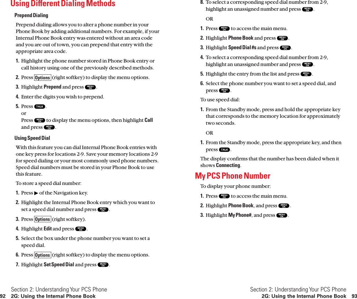 8. To select a corresponding speed dial number from 2-9,highlight an unassigned number and press  .OR1. Press  to access the main menu.2. Highlight Phone Book and press  .3. Highlight Speed Dial #s and press  .4. To select a corresponding speed dial number from 2-9,highlight an unassigned number and press  .5. Highlight the entry from the list and press  .6. Select the phone number you want to set a speed dial, andpress  .To use speed dial:1. From the Standby mode, press and hold the appropriate keythat corresponds to the memory location for approximatelytwo seconds.OR1. From the Standby mode, press the appropriate key, and thenpress  .The display confirms that the number has been dialed when itshows Connecting.My PCS Phone NumberTo display your phone number:1. Press  to access the main menu.2. Highlight Phone Book, and press  .3. Highlight My Phone#, and press  .Section 2: Understanding Your PCS Phone2G: Using the Internal Phone Book 93Using Different Dialing MethodsPrepend DialingPrepend dialing allows you to alter a phone number in yourPhone Book by adding additional numbers. For example, if yourInternal Phone Book entry was entered without an area codeand you are out of town, you can prepend that entry with theappropriate area code.1. Highlight the phone number stored in Phone Book entry orcall history using one of the previously described methods.2. Press  (right softkey) to display the menu options.3. Highlight Prepend and press  .4. Enter the digits you wish to prepend.5. Press  .orPress  to display the menu options, then highlight Calland press  .Using Speed DialWith this feature you can dial Internal Phone Book entries withone key press for locations 2-9. Save your memory locations 2-9for speed dialing or your most commonly used phone numbers.Speed dial numbers must be stored in your Phone Book to usethis feature.To store a speed dial number:1. Press  of the Navigation key.2. Highlight the Internal Phone Book entry which you want toset a speed dial number and press  .3. Press  (right softkey).4. Highlight Edit and press  .5. Select the box under the phone number you want to set aspeed dial.6. Press  (right softkey) to display the menu options.7. Highlight Set Speed Dial and press  .OptionsOptionsOptionsSection 2: Understanding Your PCS Phone92 2G: Using the Internal Phone Book