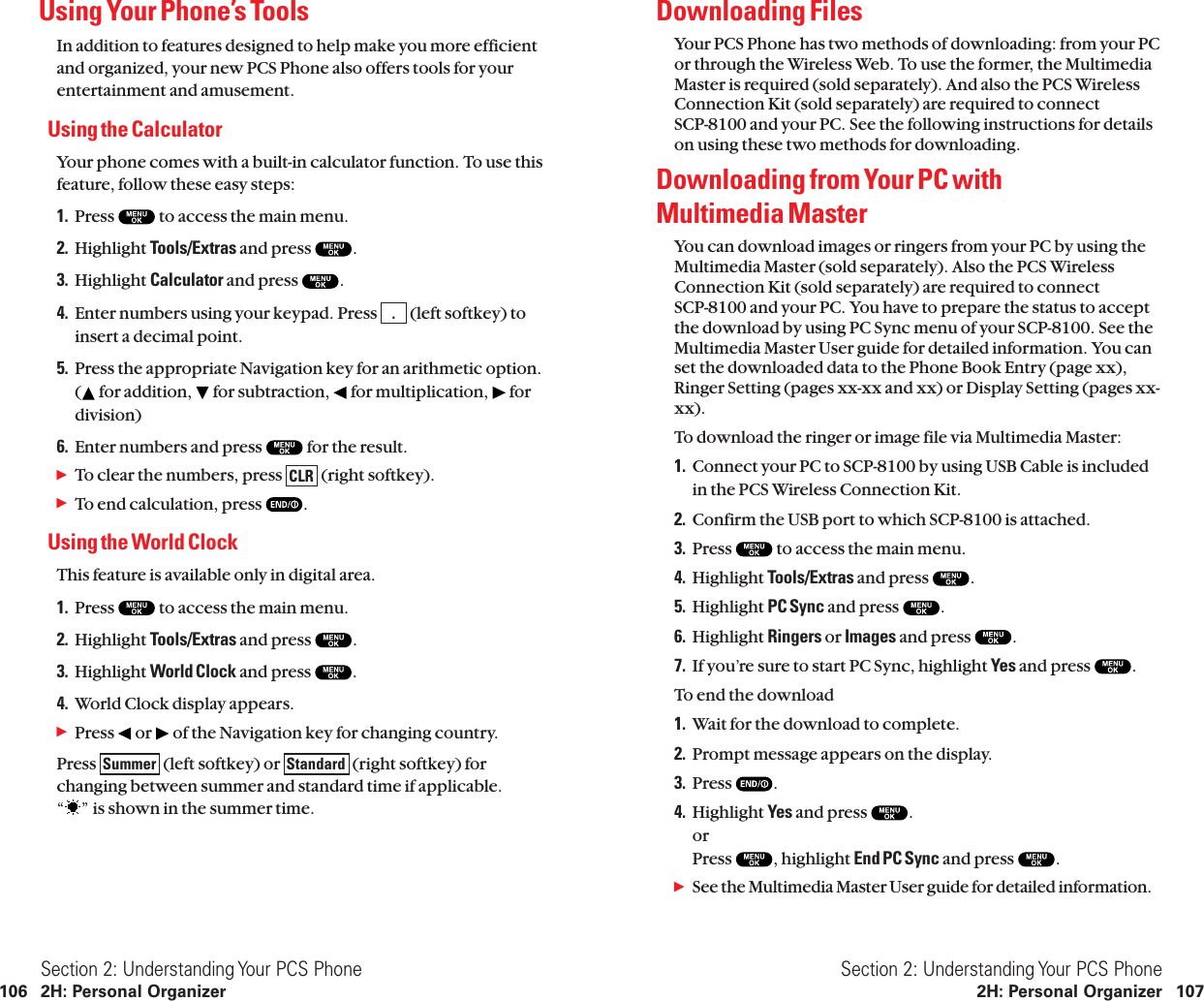 Downloading FilesYour PCS Phone has two methods of downloading: from your PCor through the Wireless Web. To use the former, the MultimediaMaster is required (sold separately). And also the PCS WirelessConnection Kit (sold separately) are required to connect SCP-8100 and your PC. See the following instructions for detailson using these two methods for downloading.Downloading from Your PC with Multimedia MasterYou can download images or ringers from your PC by using theMultimedia Master (sold separately). Also the PCS WirelessConnection Kit (sold separately) are required to connect SCP-8100 and your PC. You have to prepare the status to acceptthe download by using PC Sync menu of your SCP-8100. See theMultimedia Master User guide for detailed information. You canset the downloaded data to the Phone Book Entry (page xx),Ringer Setting (pages xx-xx and xx) or Display Setting (pages xx-xx).To download the ringer or image file via Multimedia Master:1. Connect your PC to SCP-8100 by using USB Cable is includedin the PCS Wireless Connection Kit.2. Confirm the USB port to which SCP-8100 is attached.3. Press  to access the main menu.4. Highlight Tools/Extras and press  .5. Highlight PC Sync and press  .6. Highlight Ringers or Images and press  .7. If you’re sure to start PC Sync, highlight Yes and press  .To end the download1. Wait for the download to complete.2. Prompt message appears on the display.3. Press  .4. Highlight Yes and press  .or Press  , highlight End PC Sync and press  .ᮣSee the Multimedia Master User guide for detailed information.Section 2: Understanding Your PCS Phone2H: Personal Organizer 107Using Your Phone’s ToolsIn addition to features designed to help make you more efficient and organized, your new PCS Phone also offers tools for yourentertainment and amusement.Using the CalculatorYour phone comes with a built-in calculator function. To use thisfeature, follow these easy steps:1. Press  to access the main menu.2. Highlight Tools/Extras and press  .3. Highlight Calculator and press  .4. Enter numbers using your keypad. Press  (left softkey) toinsert a decimal point.5. Press the appropriate Navigation key for an arithmetic option.( for addition, for subtraction, for multiplication, fordivision)6. Enter numbers and press  for the result.ᮣTo clear the numbers, press  (right softkey).ᮣTo end calculation, press  .Using the World ClockThis feature is available only in digital area.1. Press  to access the main menu.2. Highlight Tools/Extras and press  .3. Highlight World Clock and press  .4. World Clock display appears.ᮣPress  or  of the Navigation key for changing country.Press  (left softkey) or  (right softkey) forchanging between summer and standard time if applicable.“ ” is shown in the summer time.StandardSummerCLR.Section 2: Understanding Your PCS Phone106 2H: Personal Organizer