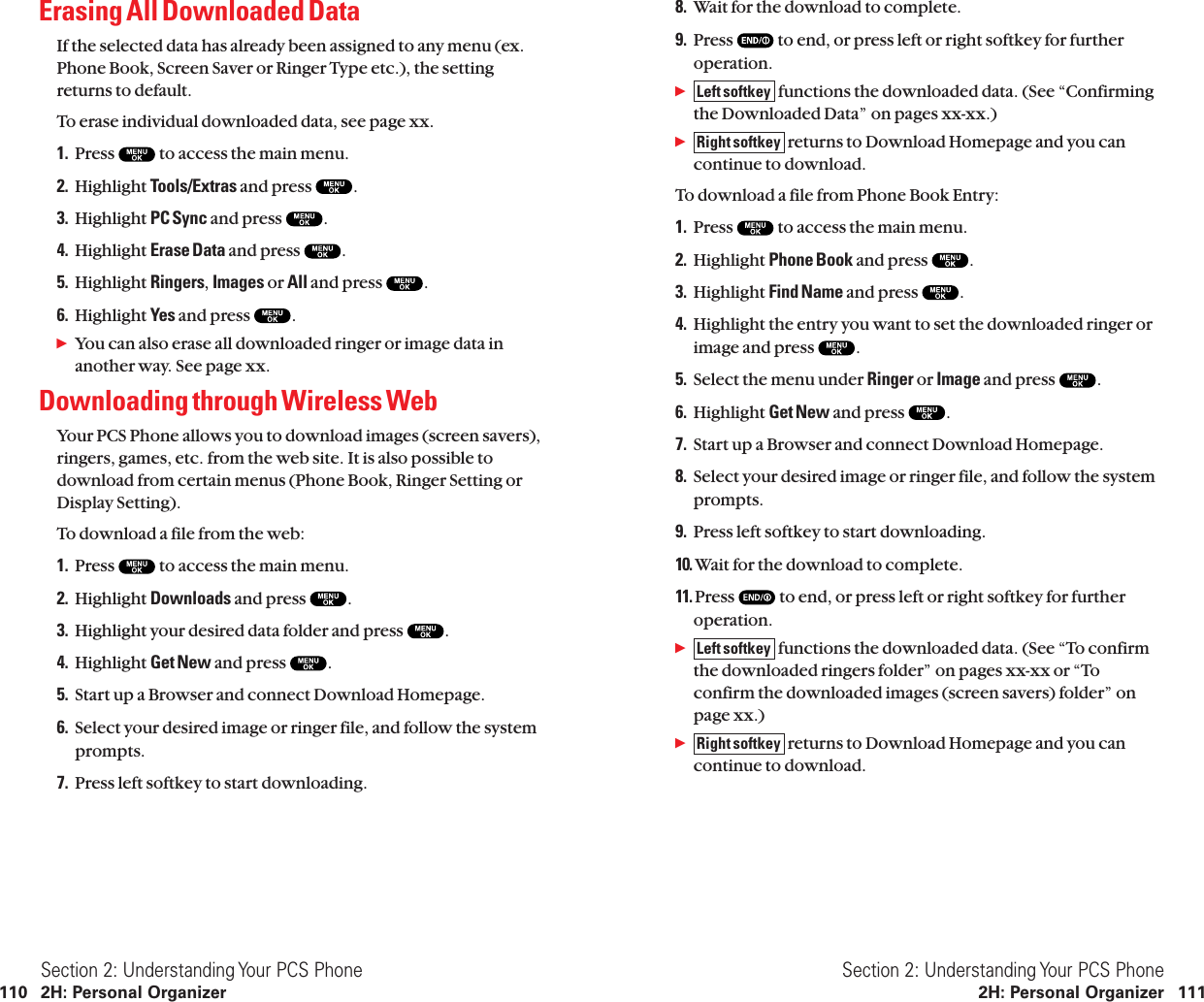 8. Wait for the download to complete.9. Press  to end, or press left or right softkey for furtheroperation.ᮣfunctions the downloaded data. (See “Confirmingthe Downloaded Data” on pages xx-xx.)ᮣreturns to Download Homepage and you cancontinue to download.To download a file from Phone Book Entry:1. Press  to access the main menu.2. Highlight Phone Book and press  .3. Highlight Find Name and press  .4. Highlight the entry you want to set the downloaded ringer orimage and press  .5. Select the menu under Ringer or Image and press  .6. Highlight Get New and press  .7. Start up a Browser and connect Download Homepage.8. Select your desired image or ringer file, and follow the systemprompts.9. Press left softkey to start downloading.10. Wait for the download to complete.11. Press  to end, or press left or right softkey for furtheroperation.ᮣfunctions the downloaded data. (See “To confirmthe downloaded ringers folder” on pages xx-xx or “Toconfirm the downloaded images (screen savers) folder” onpage xx.)ᮣreturns to Download Homepage and you cancontinue to download.Right softkeyLeft softkeyRight softkeyLeft softkeySection 2: Understanding Your PCS Phone2H: Personal Organizer 111Erasing All Downloaded DataIf the selected data has already been assigned to any menu (ex.Phone Book, Screen Saver or Ringer Type etc.), the settingreturns to default.To erase individual downloaded data, see page xx.1. Press  to access the main menu.2. Highlight Tools/Extras and press  .3. Highlight PC Sync and press  .4. Highlight Erase Data and press  .5. Highlight Ringers,Images or All and press  .6. Highlight Yes and press  .ᮣYou can also erase all downloaded ringer or image data inanother way. See page xx.Downloading through Wireless WebYour PCS Phone allows you to download images (screen savers),ringers, games, etc. from the web site. It is also possible todownload from certain menus (Phone Book, Ringer Setting orDisplay Setting).To download a file from the web:1. Press  to access the main menu.2. Highlight Downloads and press  .3. Highlight your desired data folder and press  .4. Highlight Get New and press  .5. Start up a Browser and connect Download Homepage.6. Select your desired image or ringer file, and follow the systemprompts.7. Press left softkey to start downloading.Section 2: Understanding Your PCS Phone110 2H: Personal Organizer