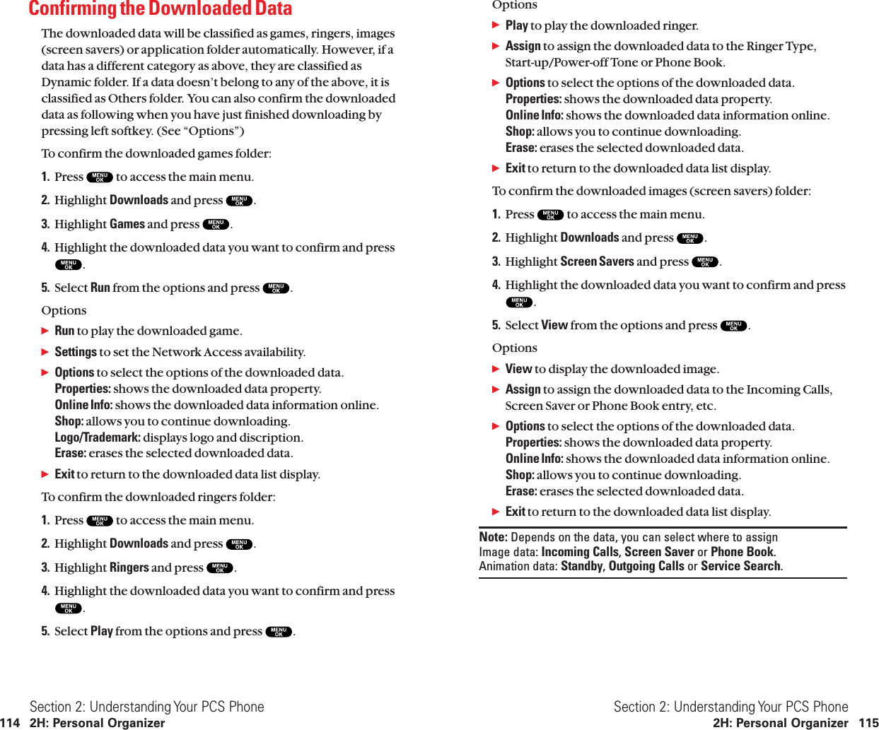OptionsᮣPlay to play the downloaded ringer.ᮣAssign to assign the downloaded data to the Ringer Type,Start-up/Power-off Tone or Phone Book.ᮣOptions to select the options of the downloaded data.Properties: shows the downloaded data property.Online Info: shows the downloaded data information online.Shop: allows you to continue downloading.Erase: erases the selected downloaded data.ᮣExit to return to the downloaded data list display.To confirm the downloaded images (screen savers) folder:1. Press  to access the main menu.2. Highlight Downloads and press  .3. Highlight Screen Savers and press  .4. Highlight the downloaded data you want to confirm and press.5. Select View from the options and press  .OptionsᮣView to display the downloaded image.ᮣAssign to assign the downloaded data to the Incoming Calls,Screen Saver or Phone Book entry, etc.ᮣOptions to select the options of the downloaded data.Properties: shows the downloaded data property.Online Info: shows the downloaded data information online.Shop: allows you to continue downloading.Erase: erases the selected downloaded data.ᮣExit to return to the downloaded data list display.Note: Depends on the data, you can select where to assignImage data: Incoming Calls, Screen Saver or Phone Book.Animation data: Standby, Outgoing Calls or Service Search.Section 2: Understanding Your PCS Phone2H: Personal Organizer 115Confirming the Downloaded Data The downloaded data will be classified as games, ringers, images(screen savers) or application folder automatically. However, if adata has a different category as above, they are classified asDynamic folder. If a data doesn’t belong to any of the above, it isclassified as Others folder. You can also confirm the downloadeddata as following when you have just finished downloading bypressing left softkey. (See “Options”)To confirm the downloaded games folder:1. Press  to access the main menu.2. Highlight Downloads and press  .3. Highlight Games and press  .4. Highlight the downloaded data you want to confirm and press.5. Select Run from the options and press  .OptionsᮣRun to play the downloaded game.ᮣSettings to set the Network Access availability.ᮣOptions to select the options of the downloaded data.Properties: shows the downloaded data property.Online Info: shows the downloaded data information online.Shop: allows you to continue downloading.Logo/Trademark: displays logo and discription.Erase: erases the selected downloaded data.ᮣExit to return to the downloaded data list display.To confirm the downloaded ringers folder:1. Press  to access the main menu.2. Highlight Downloads and press  .3. Highlight Ringers and press  .4. Highlight the downloaded data you want to confirm and press.5. Select Play from the options and press  .Section 2: Understanding Your PCS Phone114 2H: Personal Organizer