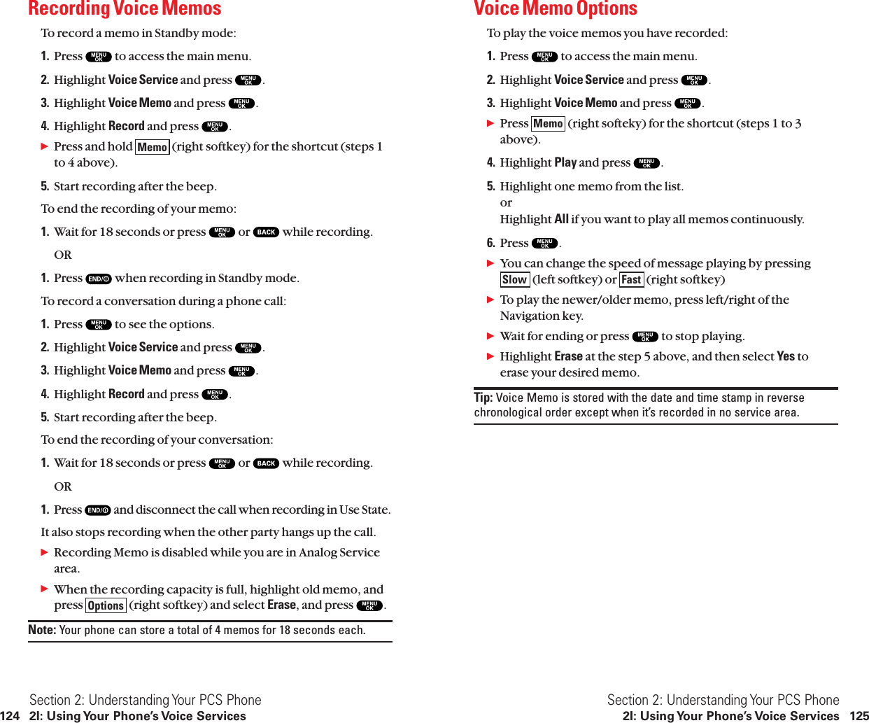 Voice Memo OptionsTo play the voice memos you have recorded:1. Press  to access the main menu.2. Highlight Voice Service and press  .3. Highlight Voice Memo and press  .ᮣPress  (right softeky) for the shortcut (steps 1 to 3above).4. Highlight Play and press  .5. Highlight one memo from the list.or Highlight All if you want to play all memos continuously.6. Press  .ᮣYou can change the speed of message playing by pressing(left softkey) or  (right softkey)ᮣTo play the newer/older memo, press left/right of theNavigation key.ᮣWait for ending or press  to stop playing.ᮣHighlight Erase at the step 5 above, and then select Yes toerase your desired memo.Tip: Voice Memo is stored with the date and time stamp in reversechronological order except when it’s recorded in no service area.FastSlowMemoSection 2: Understanding Your PCS Phone2I: Using Your Phone’s Voice Services 125Recording Voice MemosTo record a memo in Standby mode:1. Press  to access the main menu.2. Highlight Voice Service and press  .3. Highlight Voice Memo and press  .4. Highlight Record and press  .ᮣPress and hold  (right softkey) for the shortcut (steps 1to 4 above).5. Start recording after the beep.To end the recording of your memo:1. Wait for 18 seconds or press  or  while recording.OR1. Press  when recording in Standby mode.To record a conversation during a phone call:1. Press  to see the options.2. Highlight Voice Service and press  .3. Highlight Voice Memo and press  .4. Highlight Record and press  .5. Start recording after the beep.To end the recording of your conversation:1. Wait for 18 seconds or press  or  while recording.OR1. Press  and disconnect the call when recording in Use State.It also stops recording when the other party hangs up the call.ᮣRecording Memo is disabled while you are in Analog Servicearea.ᮣWhen the recording capacity is full, highlight old memo, andpress  (right softkey) and select Erase, and press  .Note: Your phone can store a total of 4 memos for 18 seconds each.OptionsMemoSection 2: Understanding Your PCS Phone124 2I: Using Your Phone’s Voice Services