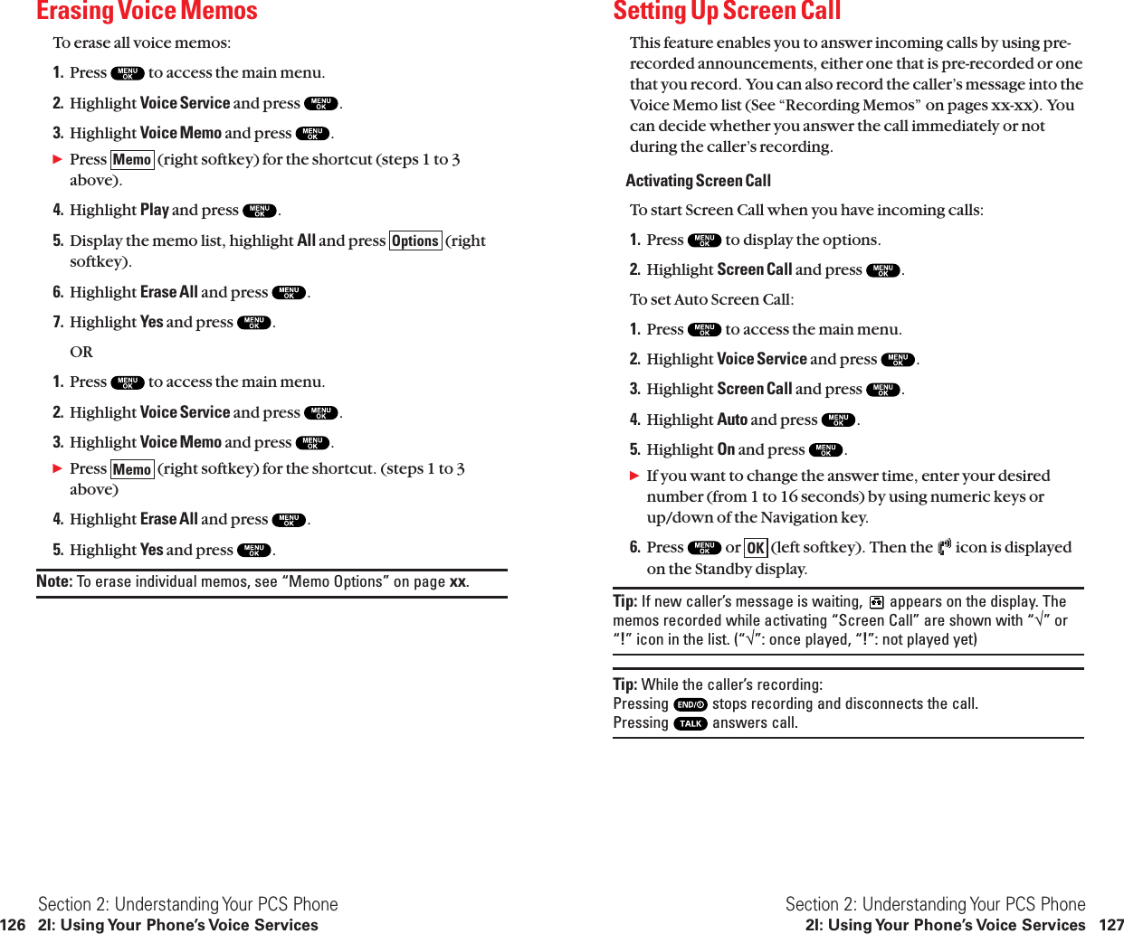 Setting Up Screen CallThis feature enables you to answer incoming calls by using pre-recorded announcements, either one that is pre-recorded or onethat you record. You can also record the caller’s message into theVoice Memo list (See “Recording Memos” on pages xx-xx). Youcan decide whether you answer the call immediately or notduring the caller’s recording.Activating Screen CallTo start Screen Call when you have incoming calls:1. Press  to display the options.2. Highlight Screen Call and press  .To set Auto Screen Call:1. Press  to access the main menu.2. Highlight Voice Service and press  .3. Highlight Screen Call and press  .4. Highlight Auto and press  .5. Highlight On and press  .ᮣIf you want to change the answer time, enter your desirednumber (from 1 to 16 seconds) by using numeric keys orup/down of the Navigation key.6. Press  or  (left softkey). Then the  icon is displayedon the Standby display.Tip: If new caller’s message is waiting,  appears on the display. Thememos recorded while activating “Screen Call” are shown with “√” or“!” icon in the list. (“√”: once played, “!”: not played yet)Tip: While the caller’s recording: Pressing  stops recording and disconnects the call. Pressing  answers call.OKSection 2: Understanding Your PCS Phone2I: Using Your Phone’s Voice Services 127Erasing Voice MemosTo erase all voice memos:1. Press  to access the main menu.2. Highlight Voice Service and press  .3. Highlight Voice Memo and press  .ᮣPress  (right softkey) for the shortcut (steps 1 to 3above).4. Highlight Play and press  .5. Display the memo list, highlight All and press  (rightsoftkey).6. Highlight Erase All and press  .7. Highlight Yes and press  .OR1. Press  to access the main menu.2. Highlight Voice Service and press  .3. Highlight Voice Memo and press  .ᮣPress  (right softkey) for the shortcut. (steps 1 to 3above)4. Highlight Erase All and press  .5. Highlight Yes and press  .Note: To erase individual memos, see “Memo Options” on page xx.MemoOptionsMemoSection 2: Understanding Your PCS Phone126 2I: Using Your Phone’s Voice Services