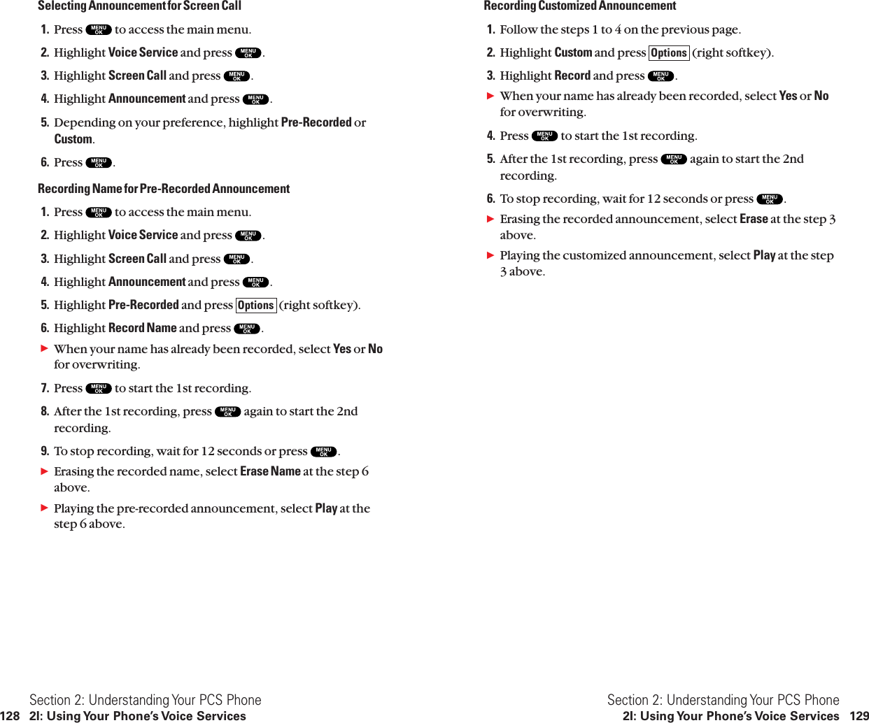 Recording Customized Announcement1. Follow the steps 1 to 4 on the previous page.2. Highlight Custom and press  (right softkey).3. Highlight Record and press  .ᮣWhen your name has already been recorded, select Yes or Nofor overwriting.4. Press  to start the 1st recording.5. After the 1st recording, press  again to start the 2ndrecording.6. To stop recording, wait for 12 seconds or press  .ᮣErasing the recorded announcement, select Erase at the step 3above.ᮣPlaying the customized announcement, select Play at the step3 above.OptionsSection 2: Understanding Your PCS Phone2I: Using Your Phone’s Voice Services 129Selecting Announcement for Screen Call1. Press  to access the main menu.2. Highlight Voice Service and press  .3. Highlight Screen Call and press  .4. Highlight Announcement and press  .5. Depending on your preference, highlight Pre-Recorded orCustom.6. Press  .Recording Name for Pre-Recorded Announcement1. Press  to access the main menu.2. Highlight Voice Service and press  .3. Highlight Screen Call and press  .4. Highlight Announcement and press  .5. Highlight Pre-Recorded and press  (right softkey).6. Highlight Record Name and press  .ᮣWhen your name has already been recorded, select Yes or Nofor overwriting.7. Press  to start the 1st recording.8. After the 1st recording, press  again to start the 2ndrecording.9. To stop recording, wait for 12 seconds or press  .ᮣErasing the recorded name, select Erase Name at the step 6above.ᮣPlaying the pre-recorded announcement, select Play at thestep 6 above.OptionsSection 2: Understanding Your PCS Phone128 2I: Using Your Phone’s Voice Services