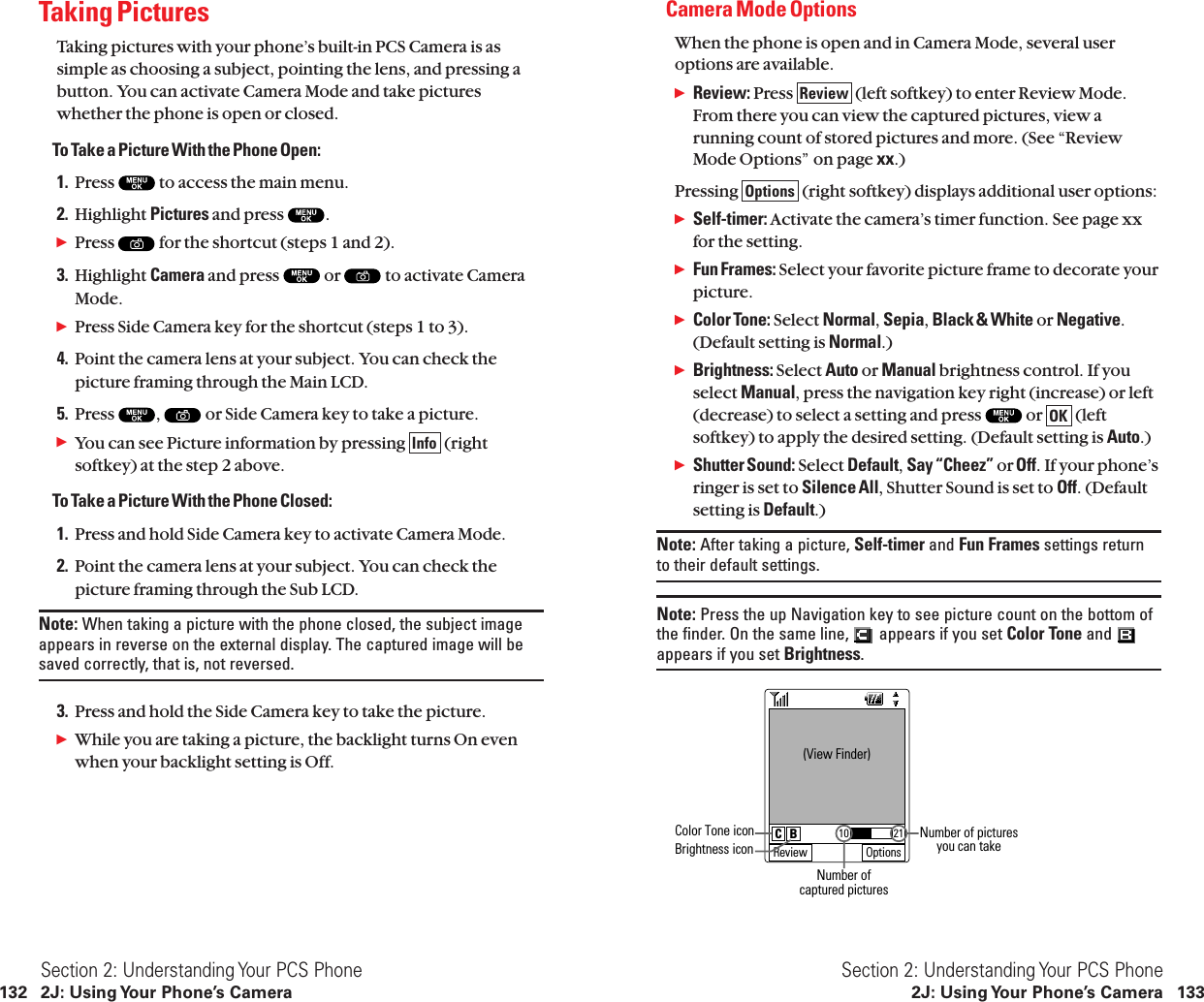 Camera Mode OptionsWhen the phone is open and in Camera Mode, several useroptions are available.ᮣReview: Press  (left softkey) to enter Review Mode.From there you can view the captured pictures, view arunning count of stored pictures and more. (See “ReviewMode Options” on page xx.)Pressing  (right softkey) displays additional user options:ᮣSelf-timer: Activate the camera’s timer function. See page xxfor the setting.ᮣFun Frames: Select your favorite picture frame to decorate yourpicture.ᮣColor Tone: Select Normal,Sepia,Black &amp; White or Negative.(Default setting is Normal.)ᮣBrightness: Select Auto or Manual brightness control. If youselect Manual, press the navigation key right (increase) or left(decrease) to select a setting and press  or  (leftsoftkey) to apply the desired setting. (Default setting is Auto.)ᮣShutter Sound: Select Default,Say “Cheez” orOff. If your phone’sringer is set to Silence All, Shutter Sound is set to Off. (Defaultsetting is Default.)Note: After taking a picture, Self-timer and Fun Frames settings returnto their default settings.Note: Press the up Navigation key to see picture count on the bottom ofthe finder. On the same line,  appears if you set Color Tone and appears if you set Brightness.   (View Finder)Review Options2110C BColor Tone iconBrightness iconNumber of picturesyou can takeNumber ofcaptured picturesOKOptionsReviewSection 2: Understanding Your PCS Phone2J: Using Your Phone’s Camera 133Taking PicturesTaking pictures with your phone’s built-in PCS Camera is assimple as choosing a subject, pointing the lens, and pressing abutton. You can activate Camera Mode and take pictureswhether the phone is open or closed.To Take a Picture With the Phone Open:1. Press  to access the main menu.2. Highlight Pictures and press  .ᮣPress  for the shortcut (steps 1 and 2).3. Highlight Camera and press  or  to activate CameraMode.ᮣPress Side Camera key for the shortcut (steps 1 to 3).4. Point the camera lens at your subject. You can check thepicture framing through the Main LCD.5. Press  , or Side Camera key to take a picture.ᮣYou can see Picture information by pressing  (rightsoftkey) at the step 2 above.To Take a Picture With the Phone Closed:1. Press and hold Side Camera key to activate Camera Mode.2. Point the camera lens at your subject. You can check thepicture framing through the Sub LCD.Note: When taking a picture with the phone closed, the subject imageappears in reverse on the external display. The captured image will besaved correctly, that is, not reversed.3. Press and hold the Side Camera key to take the picture.ᮣWhile you are taking a picture, the backlight turns On evenwhen your backlight setting is Off.InfoSection 2: Understanding Your PCS Phone132 2J: Using Your Phone’s Camera