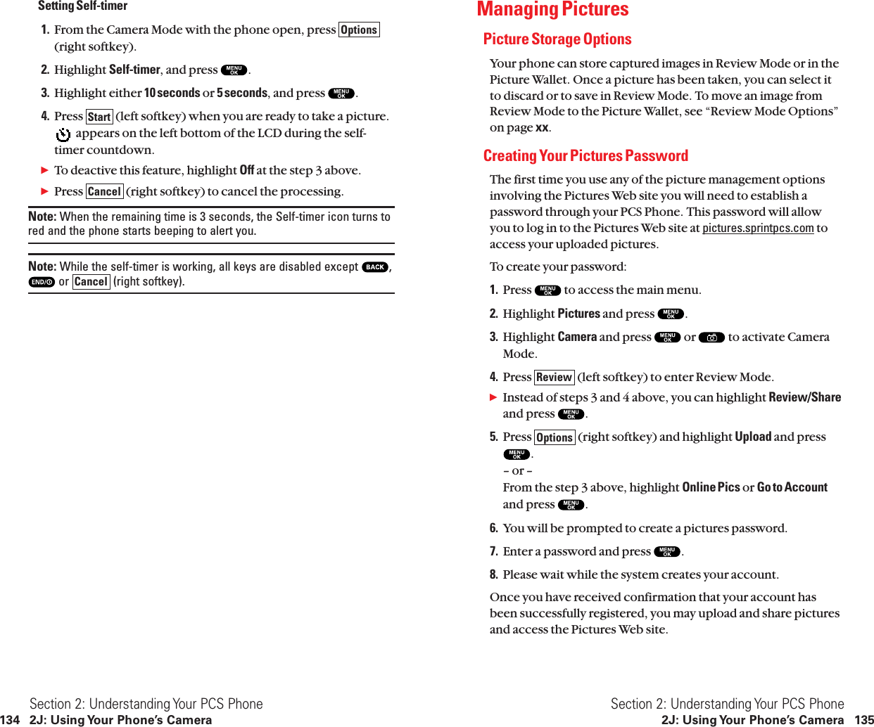 Managing PicturesPicture Storage OptionsYour phone can store captured images in Review Mode or in thePicture Wallet. Once a picture has been taken, you can select itto discard or to save in Review Mode. To move an image fromReview Mode to the Picture Wallet, see “Review Mode Options”on page xx.Creating Your Pictures PasswordThe first time you use any of the picture management optionsinvolving the Pictures Web site you will need to establish apassword through your PCS Phone. This password will allowyou to log in to the Pictures Web site at pictures.sprintpcs.com toaccess your uploaded pictures.To create your password:1. Press  to access the main menu.2. Highlight Pictures and press  .3. Highlight Camera and press  or  to activate CameraMode.4. Press  (left softkey) to enter Review Mode.ᮣInstead of steps 3 and 4 above, you can highlight Review/Shareand press  .5. Press  (right softkey) and highlight Upload and press.– or –From the step 3 above, highlight Online Pics or Go to Accountand press  .6. You will be prompted to create a pictures password.7. Enter a password and press  .8. Please wait while the system creates your account.Once you have received confirmation that your account hasbeen successfully registered, you may upload and share picturesand access the Pictures Web site.OptionsReviewSection 2: Understanding Your PCS Phone2J: Using Your Phone’s Camera 135Setting Self-timer1. From the Camera Mode with the phone open, press (right softkey).2. Highlight Self-timer, and press  .3. Highlight either 10 seconds or 5 seconds, and press  .4. Press  (left softkey) when you are ready to take a picture.appears on the left bottom of the LCD during the self-timer countdown.ᮣTo deactive this feature, highlight Off at the step 3 above.ᮣPress  (right softkey) to cancel the processing.Note: When the remaining time is 3 seconds, the Self-timer icon turns tored and the phone starts beeping to alert you.Note: While the self-timer is working, all keys are disabled except  ,or  (right softkey).CancelCancelStartOptionsSection 2: Understanding Your PCS Phone134 2J: Using Your Phone’s Camera