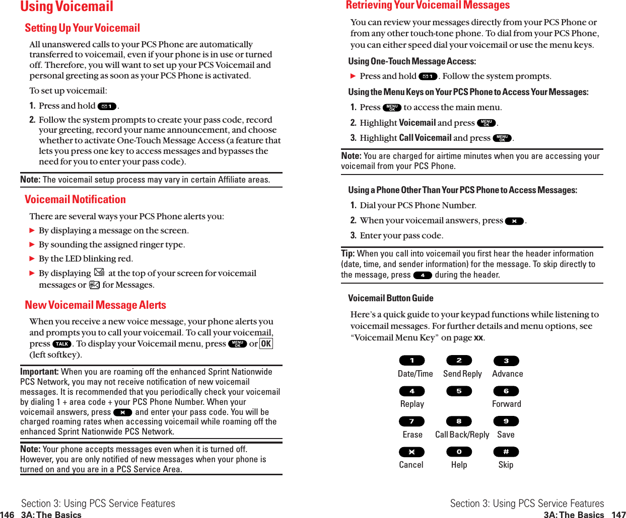 Retrieving Your Voicemail MessagesYou can review your messages directly from your PCS Phone orfrom any other touch-tone phone. To dial from your PCS Phone,you can either speed dial your voicemail or use the menu keys.Using One-Touch Message Access:ᮣPress and hold  . Follow the system prompts.Using the Menu Keys on Your PCS Phone to Access Your Messages:1. Press  to access the main menu.2. Highlight Voicemail and press  .3. Highlight Call Voicemail and press  .Note: You are charged for airtime minutes when you are accessing yourvoicemail from your PCS Phone.Using a Phone Other Than Your PCS Phone to Access Messages:1. Dial your PCS Phone Number.2. When your voicemail answers, press  .3. Enter your pass code.Tip: When you call into voicemail you first hear the header information(date, time, and sender information) for the message. To skip directly tothe message, press  during the header.Voicemail Button GuideHere’s a quick guide to your keypad functions while listening tovoicemail messages. For further details and menu options, see“Voicemail Menu Key” on page xx.Date/Time        Send Reply AdvanceReplay ForwardErase          Call Back/Reply SaveCancel Help SkipSection 3: Using PCS Service Features3A: The Basics 147Using VoicemailSetting Up Your VoicemailAll unanswered calls to your PCS Phone are automaticallytransferred to voicemail, even if your phone is in use or turnedoff. Therefore, you will want to set up your PCS Voicemail andpersonal greeting as soon as your PCS Phone is activated.To set up voicemail:1. Press and hold  .2. Follow the system prompts to create your pass code, recordyour greeting, record your name announcement, and choosewhether to activate One-Touch Message Access (a feature thatlets you press one key to access messages and bypasses theneed for you to enter your pass code).Note: The voicemail setup process may vary in certain Affiliate areas.Voicemail NotificationThere are several ways your PCS Phone alerts you:ᮣBy displaying a message on the screen.ᮣBy sounding the assigned ringer type.ᮣBy the LED blinking red.ᮣBy displaying  at the top of your screen for voicemailmessages or  for Messages.New Voicemail Message AlertsWhen you receive a new voice message, your phone alerts youand prompts you to call your voicemail. To call your voicemail,press  . To display your Voicemail menu, press  or (left softkey).Important: When you are roaming off the enhanced Sprint NationwidePCS Network, you may not receive notification of new voicemailmessages. It is recommended that you periodically check your voicemailby dialing 1 + area code + your PCS Phone Number. When yourvoicemail answers, press  and enter your pass code. You will becharged roaming rates when accessing voicemail while roaming off theenhanced Sprint Nationwide PCS Network.Note: Your phone accepts messages even when it is turned off.However, you are only notified of new messages when your phone isturned on and you are in a PCS Service Area.OKSection 3: Using PCS Service Features146 3A: The Basics