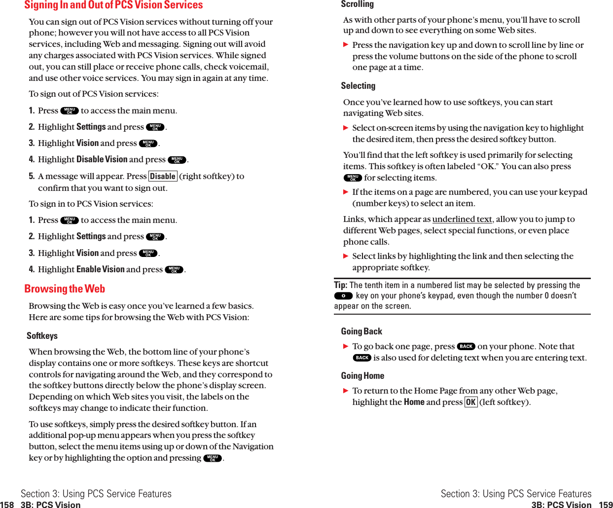 ScrollingAs with other parts of your phone’s menu, you’ll have to scrollup and down to see everything on some Web sites.ᮣPress the navigation key up and down to scroll line by line orpress the volume buttons on the side of the phone to scrollone page at a time.SelectingOnce you’ve learned how to use softkeys, you can startnavigating Web sites.ᮣSelect on-screen items by using the navigationkey to highlightthe desired item, then press the desired softkey button.You’ll find that the left softkey is used primarily for selectingitems. This softkey is often labeled “OK.” You can also pressfor selecting items.ᮣIf the items on a page are numbered, you can use your keypad (number keys) to select an item.Links, which appear as underlined text, allow you to jump todifferent Web pages, select special functions, or even placephone calls.ᮣSelect links by highlighting the link and then selecting theappropriate softkey.Tip: The tenth item in a numbered list may be selected by pressing thekey on your phone’s keypad, even though the number 0 doesn’tappear on the screen.Going BackᮣTo go back one page, press  on your phone. Note thatis also used for deleting text when you are entering text.Going HomeᮣTo return to the Home Page from any other Web page,highlight the Home and press  (left softkey).OKSection 3: Using PCS Service Features3B: PCS Vision 159Signing In and Out of PCS Vision ServicesYou can sign out of PCS Vision services without turning off yourphone; however you will not have access to all PCS Visionservices, including Web and messaging. Signing out will avoidany charges associated with PCS Vision services. While signedout, you can still place or receive phone calls, check voicemail,and use other voice services. You may sign in again at any time.To sign out of PCS Vision services:1. Press  to access the main menu.2. Highlight Settings and press  .3. Highlight Vision and press  .4. Highlight Disable Vision and press  .5. A message will appear. Press  (right softkey) toconfirm that you want to sign out.To sign in to PCS Vision services:1. Press  to access the main menu.2. Highlight Settings and press  .3. Highlight Vision and press  .4. Highlight Enable Vision and press  .Browsing the WebBrowsing the Web is easy once you’ve learned a few basics.Here are some tips for browsing the Web with PCS Vision:SoftkeysWhen browsing the Web, the bottom line of your phone’sdisplay contains one or more softkeys. These keys are shortcutcontrols for navigating around the Web, and they correspond tothe softkey buttons directly below the phone’s display screen.Depending on which Web sites you visit, the labels on thesoftkeys may change to indicate their function.To use softkeys, simply press the desired softkey button. If anadditional pop-up menu appears when you press the softkeybutton, select the menu items using up or down of the Navigationkey or by highlighting the option and pressing .DisableSection 3: Using PCS Service Features158 3B: PCS Vision