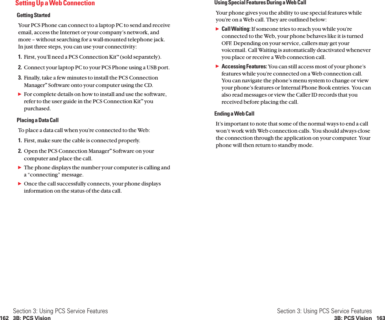 Using Special Features During a Web CallYour phone gives you the ability to use special features whileyou’re on a Web call. They are outlined below:ᮣCall Waiting: If someone tries to reach you while you’reconnected to the Web, your phone behaves like it is turnedOFF. Depending on your service, callers may get yourvoicemail. Call Waiting is automatically deactivated wheneveryou place or receive a Web connection call.ᮣAccessing Features: You can still access most of your phone’sfeatures while you’re connected on a Web connection call.You can navigate the phone’s menu system to change or viewyour phone’s features or Internal Phone Book entries. You canalso read messages or view the Caller ID records that youreceived before placing the call.Ending a Web CallIt’s important to note that some of the normal ways to end a callwon’t work with Web connection calls. You should always closethe connection through the application on your computer. Yourphone will then return to standby mode.Section 3: Using PCS Service Features3B: PCS Vision 163Setting Up a Web ConnectionGetting StartedYour PCS Phone can connect to a laptop PC to send and receiveemail, access the Internet or your company’s network, and more – without searching for a wall-mounted telephone jack.In just three steps, you can use your connectivity:1. First, you’ll need a PCS Connection KitTM (sold separately).2. Connect your laptop PC to your PCS Phone using a USB port.3. Finally, take a few minutes to install the PCS ConnectionManagerSM Software onto your computer using the CD.ᮣFor complete details on how to install and use the software,refer to the user guide in the PCS Connection KitTM youpurchased.Placing a Data CallTo place a data call when you’re connected to the Web:1. First, make sure the cable is connected properly.2. Open the PCS Connection ManagerSM Software on yourcomputer and place the call.ᮣThe phone displays the number your computer is calling and a “connecting” message.ᮣOnce the call successfully connects, your phone displaysinformation on the status of the data call.Section 3: Using PCS Service Features162 3B: PCS Vision