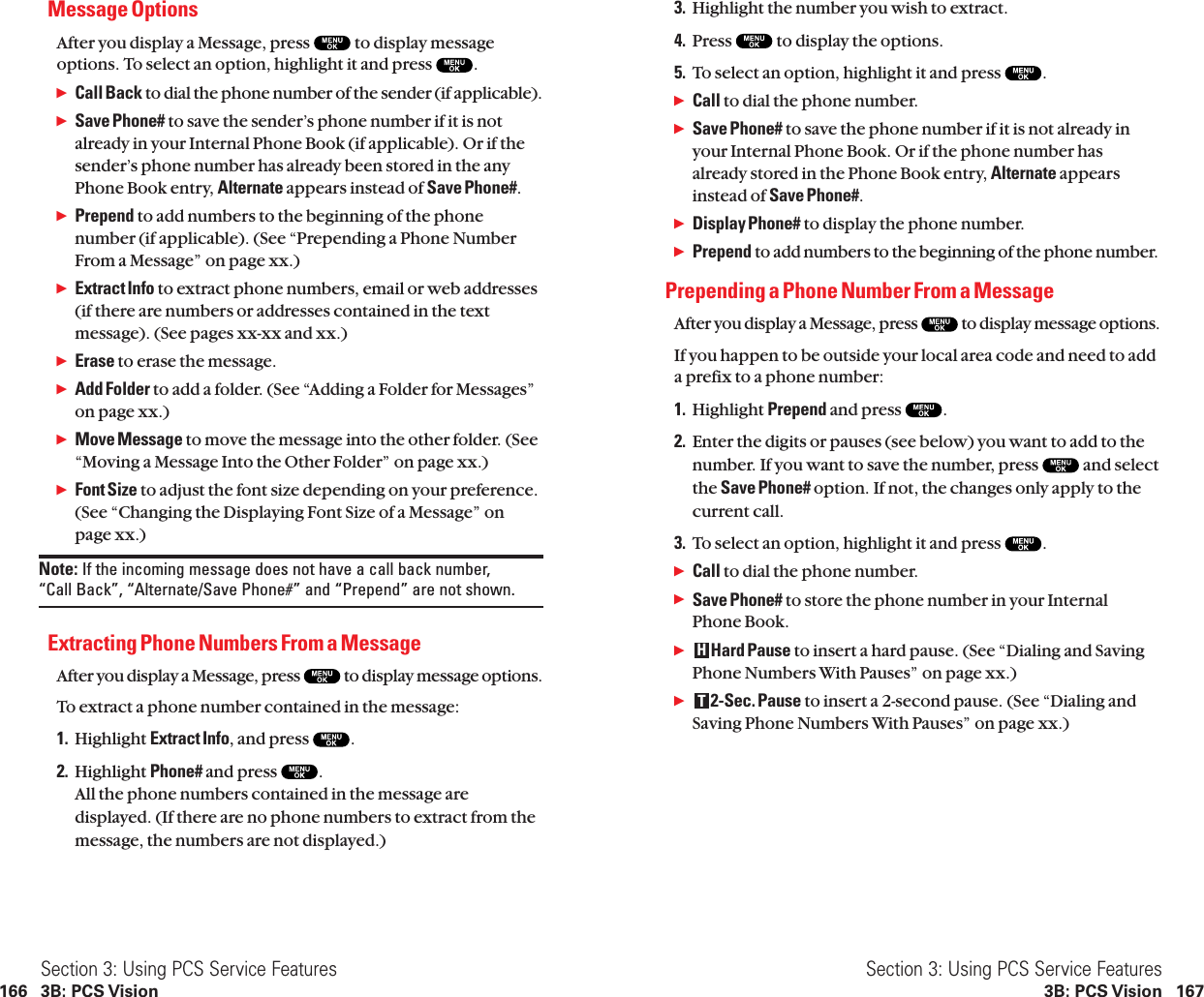 3. Highlight the number you wish to extract.4. Press  to display the options.5. To select an option, highlight it and press  .ᮣCall to dial the phone number.ᮣSave Phone# to save the phone number if it is not already inyour Internal Phone Book. Or if the phone number hasalready stored in the Phone Book entry, Alternate appearsinstead of Save Phone#.ᮣDisplay Phone# to display the phone number.ᮣPrepend to add numbers to the beginning of the phone number.Prepending a Phone Number From a MessageAfter you display a Message, press  to display message options.If you happen to be outside your local area code and need to adda prefix to a phone number:1. Highlight Prepend and press  .2. Enter the digits or pauses (see below) you want to add to thenumber. If you want to save the number, press  and selectthe Save Phone# option. If not, the changes only apply to thecurrent call.3. To select an option, highlight it and press  .ᮣCall to dial the phone number.ᮣSave Phone# to store the phone number in your InternalPhone Book.ᮣHard Pause to insert a hard pause. (See “Dialing and SavingPhone Numbers With Pauses” on page xx.)ᮣ2-Sec. Pause to insert a 2-second pause. (See “Dialing andSaving Phone Numbers With Pauses” on page xx.)THSection 3: Using PCS Service Features3B: PCS Vision 167Message OptionsAfter you display a Message, press  to display messageoptions. To select an option, highlight it and press  .ᮣCall Back to dial the phone number of the sender (if applicable).ᮣSave Phone# to save the sender’s phone number if it is notalready in your Internal Phone Book (if applicable). Or if thesender’s phone number has already been stored in the anyPhone Book entry, Alternate appears instead of Save Phone#.ᮣPrepend to add numbers to the beginning of the phonenumber (if applicable). (See “Prepending a Phone NumberFrom a Message” on page xx.)ᮣExtract Info to extract phone numbers, email or web addresses(if there are numbers or addresses contained in the textmessage). (See pages xx-xx and xx.)ᮣErase to erase the message.ᮣAdd Folder to add a folder. (See “Adding a Folder for Messages”on page xx.)ᮣMove Message to move the message into the other folder. (See“Moving a Message Into the Other Folder” on page xx.)ᮣFont Size to adjust the font size depending on your preference.(See “Changing the Displaying Font Size of a Message” onpage xx.)Note: If the incoming message does not have a call back number, “Call Back”, “Alternate/Save Phone#” and “Prepend” are not shown.Extracting Phone Numbers From a MessageAfter you display a Message, press  to display message options.To extract a phone number contained in the message:1. Highlight Extract Info, and press  .2. Highlight Phone# and press  .All the phone numbers contained in the message aredisplayed. (If there are no phone numbers to extract from themessage, the numbers are not displayed.)Section 3: Using PCS Service Features166 3B: PCS Vision
