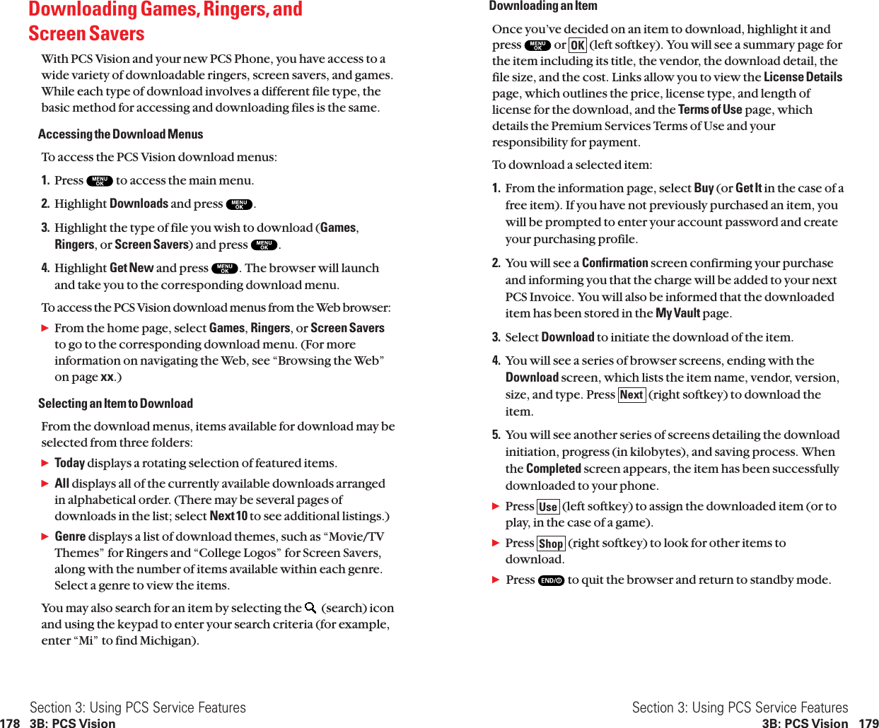 Downloading an ItemOnce you’ve decided on an item to download, highlight it andpress  or  (left softkey). You will see a summary page forthe item including its title, the vendor, the download detail, thefile size, and the cost. Links allow you to view the License Detailspage, which outlines the price, license type, and length oflicense for the download, and the Terms of Use page, whichdetails the Premium Services Terms of Use and yourresponsibility for payment.To download a selected item:1. From the information page, select Buy (or Get It in the case of afree item). If you have not previously purchased an item, youwill be prompted to enter your account password and createyour purchasing profile.2. You will see a Confirmation screen confirming your purchaseand informing you that the charge will be added to your nextPCS Invoice. You will also be informed that the downloadeditem has been stored in the My Vault page.3. Select Download to initiate the download of the item.4. You will see a series of browser screens, ending with theDownload screen, which lists the item name, vendor, version,size, and type. Press  (right softkey) to download theitem.5. You will see another series of screens detailing the downloadinitiation, progress (in kilobytes), and saving process. Whenthe Completed screen appears, the item has been successfullydownloaded to your phone.ᮣPress  (left softkey) to assign the downloaded item (or toplay, in the case of a game).ᮣPress  (right softkey) to look for other items todownload.ᮣPress  to quit the browser and return to standby mode.ShopUseNextOKSection 3: Using PCS Service Features3B: PCS Vision 179Downloading Games, Ringers, and Screen SaversWith PCS Vision and your new PCS Phone, you have access to awide variety of downloadable ringers, screen savers, and games.While each type of download involves a different file type, thebasic method for accessing and downloading files is the same.Accessing the Download MenusTo access the PCS Vision download menus:1. Press  to access the main menu.2. Highlight Downloads and press  .3. Highlight the type of file you wish to download (Games,Ringers, or Screen Savers) and press  .4. Highlight Get New and press  . The browser will launchand take you to the corresponding download menu.To access the PCS Vision download menus from the Web browser:ᮣFrom the home page, select Games,Ringers, or Screen Saversto go to the corresponding download menu. (For moreinformation on navigating the Web, see “Browsing the Web”on page xx.)Selecting an Item to DownloadFrom the download menus, items available for download may beselected from three folders:ᮣToday displays a rotating selection of featured items.ᮣAll displays all of the currently available downloads arrangedin alphabetical order. (There may be several pages ofdownloads in the list; select Next 10 to see additional listings.)ᮣGenre displays a list of download themes, such as “Movie/TVThemes” for Ringers and “College Logos” for Screen Savers,along with the number of items available within each genre.Select a genre to view the items.You may also search for an item by selecting the  (search) iconand using the keypad to enter your search criteria (for example,enter “Mi” to find Michigan).Section 3: Using PCS Service Features178 3B: PCS Vision