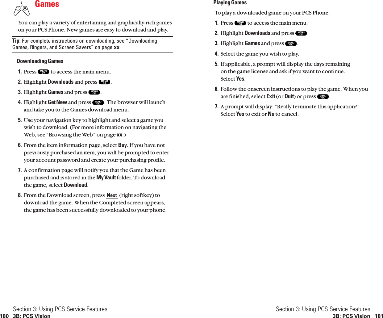 Playing GamesTo play a downloaded game on your PCS Phone:1. Press  to access the main menu.2. Highlight Downloads and press  .3. Highlight Games and press  .4.Select the game you wish to play.5. If applicable, a prompt will display the days remaining on the game license and ask if you want to continue.Select Yes.6. Follow the onscreen instructions to play the game. When youare finished, select Exit (or Quit) or press  .7. A prompt will display: “Really terminate this application?”Select Yes to exit or No to cancel.Section 3: Using PCS Service Features3B: PCS Vision 181GamesYou can play a variety of entertaining and graphically-rich gameson your PCS Phone. New games are easy to download and play.Tip: For complete instructions on downloading, see “DownloadingGames, Ringers, and Screen Savers” on page xx.Downloading Games1. Press  to access the main menu.2. Highlight Downloads and press  .3. Highlight Games and press  .4. Highlight Get New and press  . The browser will launchand take you to the Games download menu.5. Use your navigation key to highlight and select a game youwish to download. (For more information on navigating theWeb, see “Browsing the Web” on page xx.)6. From the item information page, select Buy. If you have notpreviously purchased an item, you will be prompted to enteryour account password and create your purchasing profile.7. A confirmation page will notify you that the Game has beenpurchased and is stored in the My Vault folder. To downloadthe game, select Download.8. From the Download screen, press  (right softkey) todownload the game. When the Completed screen appears,the game has been successfully downloaded to your phone.NextSection 3: Using PCS Service Features180 3B: PCS Vision