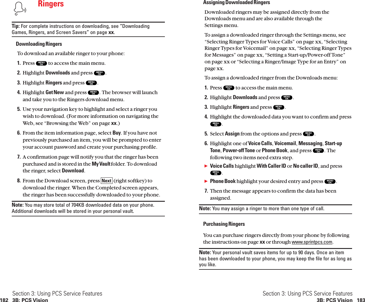 Assigning Downloaded Ringers Downloaded ringers may be assigned directly from theDownloads menu and are also available through the Settings menu.To assign a downloaded ringer through the Settings menu, see“Selecting Ringer Types for Voice Calls” on page xx, “SelectingRinger Types for Voicemail” on page xx, “Selecting Ringer Typesfor Messages” on page xx, “Setting a Start-up/Power-off Tone”on page xx or “Selecting a Ringer/Image Type for an Entry” onpage xx.To assign a downloaded ringer from the Downloads menu:1. Press  to access the main menu.2. Highlight Downloads and press  .3. Highlight Ringers and press  .4. Highlight the downloaded data you want to confirm and press.5. Select Assign from the options and press  .6. Highlight one of Voice Calls,Voicemail,Messaging,Start-upTone,Power-off Tone or Phone Book, and press  . Thefollowing two items need extra step.ᮣVoice Calls highlight With Caller ID or No caller ID, and press.ᮣPhone Book highlight your desired entry and press  .7. Then the message appears to confirm the data has beenassigned.Note: You may assign a ringer to more than one type of call.Purchasing RingersYou can purchase ringers directly from your phone by followingthe instructions on page xx or through www.sprintpcs.com.Note: Your personal vault saves items for up to 90 days. Once an itemhas been downloaded to your phone, you may keep the file for as long asyou like.Section 3: Using PCS Service Features3B: PCS Vision 183RingersTip: For complete instructions on downloading, see “DownloadingGames, Ringers, and Screen Savers” on page xx.Downloading RingersTo download an available ringer to your phone:1. Press  to access the main menu.2. Highlight Downloads and press  .3. Highlight Ringers and press  .4. Highlight Get New and press  . The browser will launchand take you to the Ringers download menu.5. Use your navigation key to highlight and select a ringer youwish to download. (For more information on navigating theWeb, see “Browsing the Web” on page xx.)6. From the item information page, select Buy. If you have notpreviously purchased an item, you will be prompted to enteryour account password and create your purchasing profile.7. A confirmation page will notify you that the ringer has beenpurchased and is stored in the My Vault folder. To downloadthe ringer, select Download.8. From the Download screen, press  (right softkey) todownload the ringer. When the Completed screen appears,the ringer has been successfully downloaded to your phone.Note: You may store total of 704KB downloaded data on your phone.Additional downloads will be stored in your personal vault.NextSection 3: Using PCS Service Features182 3B: PCS Vision