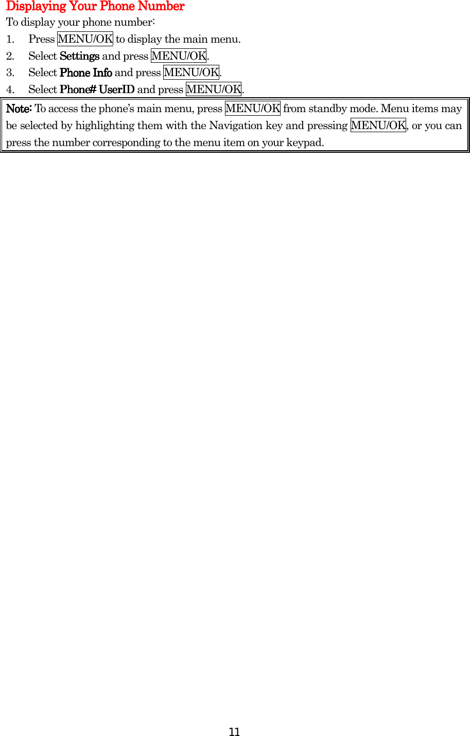  11Displaying Your Phone NumberDisplaying Your Phone NumberDisplaying Your Phone NumberDisplaying Your Phone Number    To display your phone number: 1.  Press MENU/OK to display the main menu. 2. Select SettingsSettingsSettingsSettings and press MENU/OK. 3. Select Phone InfoPhone InfoPhone InfoPhone Info and press MENU/OK. 4. Select PhonePhonePhonePhone#### UserID  UserID  UserID  UserID and press MENU/OK. Note: Note: Note: Note: To access the phone’s main menu, press MENU/OK from standby mode. Menu items may be selected by highlighting them with the Navigation key and pressing MENU/OK, or you can press the number corresponding to the menu item on your keypad.                             