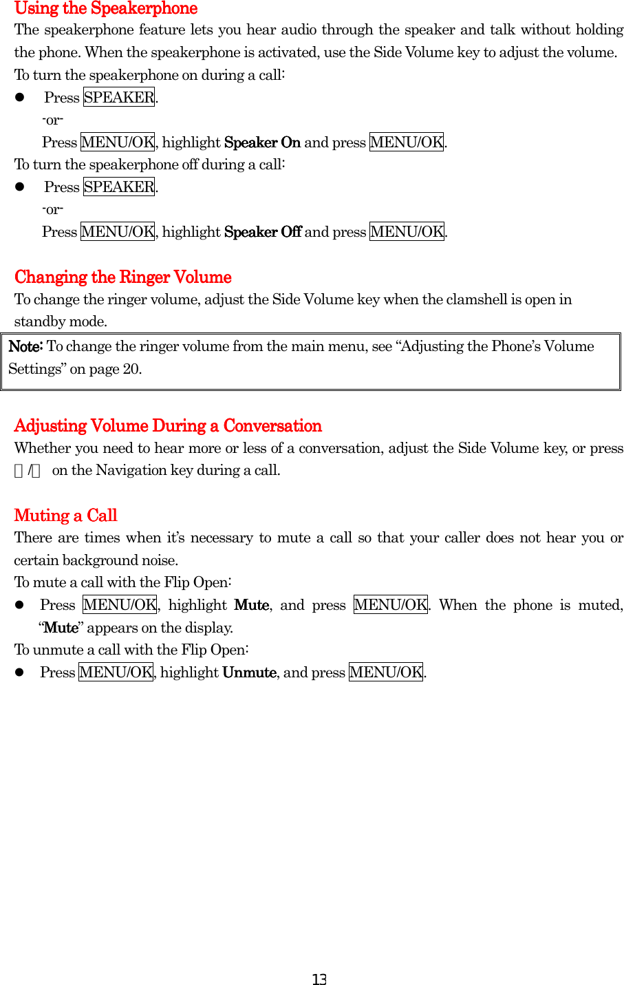  13Using the SpeakerphoneUsing the SpeakerphoneUsing the SpeakerphoneUsing the Speakerphone    The speakerphone feature lets you hear audio through the speaker and talk without holding the phone. When the speakerphone is activated, use the Side Volume key to adjust the volume. To turn the speakerphone on during a call:   Press SPEAKER. -or- Press MENU/OK, highlight Speaker OnSpeaker OnSpeaker OnSpeaker On and press MENU/OK. To turn the speakerphone off during a call:   Press SPEAKER. -or- Press MENU/OK, highlight Speaker OffSpeaker OffSpeaker OffSpeaker Off and press MENU/OK.  Changing the Ringer VolumeChanging the Ringer VolumeChanging the Ringer VolumeChanging the Ringer Volume    To change the ringer volume, adjust the Side Volume key when the clamshell is open in standby mode. Note: Note: Note: Note: To change the ringer volume from the main menu, see “Adjusting the Phone’s Volume Settings” on page 20.        Adjusting Volume During a ConversationAdjusting Volume During a ConversationAdjusting Volume During a ConversationAdjusting Volume During a Conversation    Whether you need to hear more or less of a conversation, adjust the Side Volume key, or press ▲/▼  on the Navigation key during a call.     Muting a CallMuting a CallMuting a CallMuting a Call    There are times when it’s necessary to mute a call so that your caller does not hear you or certain background noise. To mute a call with the Flip Open:   Press MENU/OK, highlight MuteMuteMuteMute, and press MENU/OK. When the phone is muted, “MuteMuteMuteMute” appears on the display. To unmute a call with the Flip Open:   Press MENU/OK, highlight UnmuteUnmuteUnmuteUnmute, and press MENU/OK. 