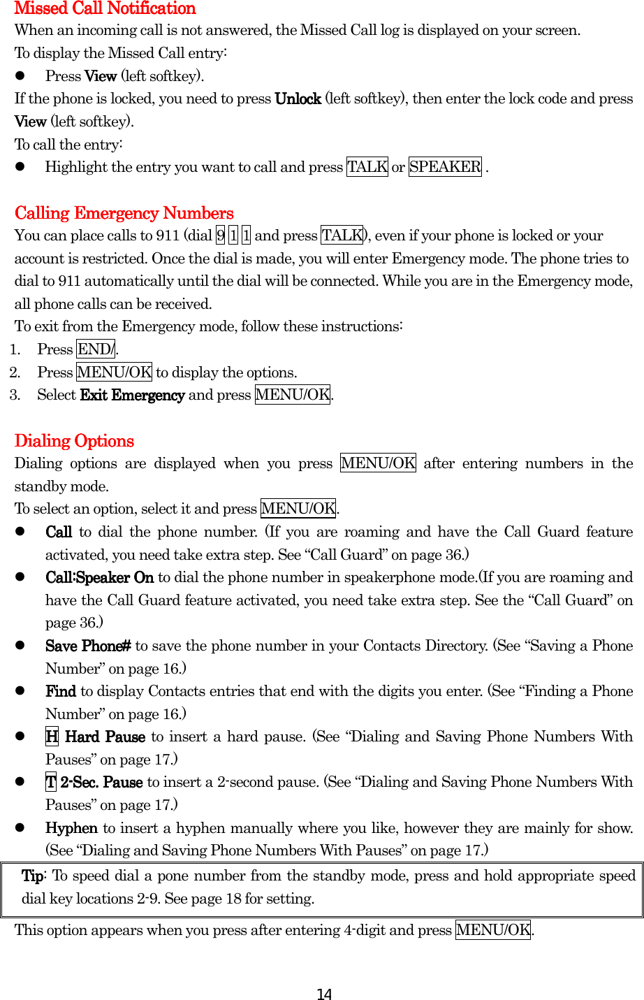  14Missed Call NotificationMissed Call NotificationMissed Call NotificationMissed Call Notification    When an incoming call is not answered, the Missed Call log is displayed on your screen. To display the Missed Call entry:   Press View View View View (left softkey). If the phone is locked, you need to press UnlockUnlockUnlockUnlock (left softkey), then enter the lock code and press ViewViewViewView (left softkey). To call the entry:   Highlight the entry you want to call and press TALK or SPEAKER .  CallingCallingCallingCalling Emergency Numbers Emergency Numbers Emergency Numbers Emergency Numbers    You can place calls to 911 (dial 9 1 1 and press TALK), even if your phone is locked or your account is restricted. Once the dial is made, you will enter Emergency mode. The phone tries to dial to 911 automatically until the dial will be connected. While you are in the Emergency mode, all phone calls can be received. To exit from the Emergency mode, follow these instructions: 1. Press END/. 2.  Press MENU/OK to display the options. 3. Select Exit EmergencyExit EmergencyExit EmergencyExit Emergency and press MENU/OK.     Dialing OptionsDialing OptionsDialing OptionsDialing Options    Dialing options are displayed when you press MENU/OK after entering numbers in the standby mode. To select an option, select it and press MENU/OK.   Call Call Call Call to dial the phone number. (If you are roaming and have the Call Guard feature activated, you need take extra step. See “Call Guard” on page 36.)   Call:Speaker On Call:Speaker On Call:Speaker On Call:Speaker On to dial the phone number in speakerphone mode.(If you are roaming and have the Call Guard feature activated, you need take extra step. See the “Call Guard” on page 36.)   Save Phone# Save Phone# Save Phone# Save Phone# to save the phone number in your Contacts Directory. (See “Saving a Phone Number” on page 16.)   Find Find Find Find to display Contacts entries that end with the digits you enter. (See “Finding a Phone Number” on page 16.)   HHHH    Hard Pause Hard Pause Hard Pause Hard Pause to insert a hard pause. (See “Dialing and Saving Phone Numbers With Pauses” on page 17.)   TTTT    2222----SecSecSecSec.... Pause  Pause  Pause  Pause to insert a 2-second pause. (See “Dialing and Saving Phone Numbers With Pauses” on page 17.)   Hyphen Hyphen Hyphen Hyphen to insert a hyphen manually where you like, however they are mainly for show. (See “Dialing and Saving Phone Numbers With Pauses” on page 17.) TipTipTipTip: To speed dial a pone number from the standby mode, press and hold appropriate speed dial key locations 2-9. See page 18 for setting. This option appears when you press after entering 4-digit and press MENU/OK. 