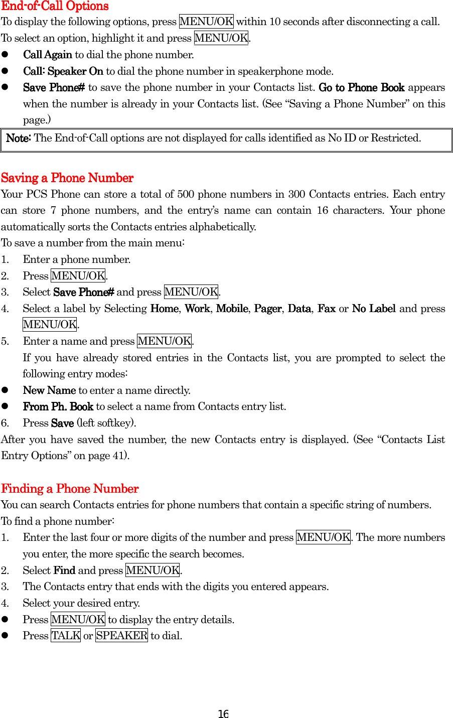  16EndEndEndEnd----ofofofof----Call OptionsCall OptionsCall OptionsCall Options    To display the following options, press MENU/OK within 10 seconds after disconnecting a call. To select an option, highlight it and press MENU/OK.   Call Again Call Again Call Again Call Again to dial the phone number.   Call: Speaker On Call: Speaker On Call: Speaker On Call: Speaker On to dial the phone number in speakerphone mode.   Save Phone# Save Phone# Save Phone# Save Phone# to save the phone number in your Contacts list. Go to Phone BookGo to Phone BookGo to Phone BookGo to Phone Book appears when the number is already in your Contacts list. (See “Saving a Phone Number” on this page.) Note:Note:Note:Note:    The End-of-Call options are not displayed for calls identified as No ID or Restricted.     Saving a Phone NumberSaving a Phone NumberSaving a Phone NumberSaving a Phone Number    Your PCS Phone can store a total of 500 phone numbers in 300 Contacts entries. Each entry can store 7 phone numbers, and the entry’s name can contain 16 characters. Your phone automatically sorts the Contacts entries alphabetically. To save a number from the main menu: 1.  Enter a phone number. 2. Press MENU/OK. 3. Select Save Phone# Save Phone# Save Phone# Save Phone# and press MENU/OK. 4.  Select a label by Selecting HomeHomeHomeHome, WorkWorkWorkWork, MobileMobileMobileMobile, PagerPagerPagerPager, DataDataDataData, Fax  Fax  Fax  Fax or No Label No Label No Label No Label and press MENU/OK. 5.  Enter a name and press MENU/OK. If you have already stored entries in the Contacts list, you are prompted to select the following entry modes:   New Name New Name New Name New Name to enter a name directly.   From PhFrom PhFrom PhFrom Ph.... Book  Book  Book  Book to select a name from Contacts entry list. 6. Press Save Save Save Save (left softkey). After you have saved the number, the new Contacts entry is displayed. (See “Contacts List Entry Options” on page 41).     Finding a Phone NumberFinding a Phone NumberFinding a Phone NumberFinding a Phone Number    You can search Contacts entries for phone numbers that contain a specific string of numbers. To find a phone number: 1.  Enter the last four or more digits of the number and press MENU/OK. The more numbers you enter, the more specific the search becomes. 2. Select Find Find Find Find and press MENU/OK. 3.  The Contacts entry that ends with the digits you entered appears. 4.  Select your desired entry.   Press MENU/OK to display the entry details.   Press TALK or SPEAKER to dial.  