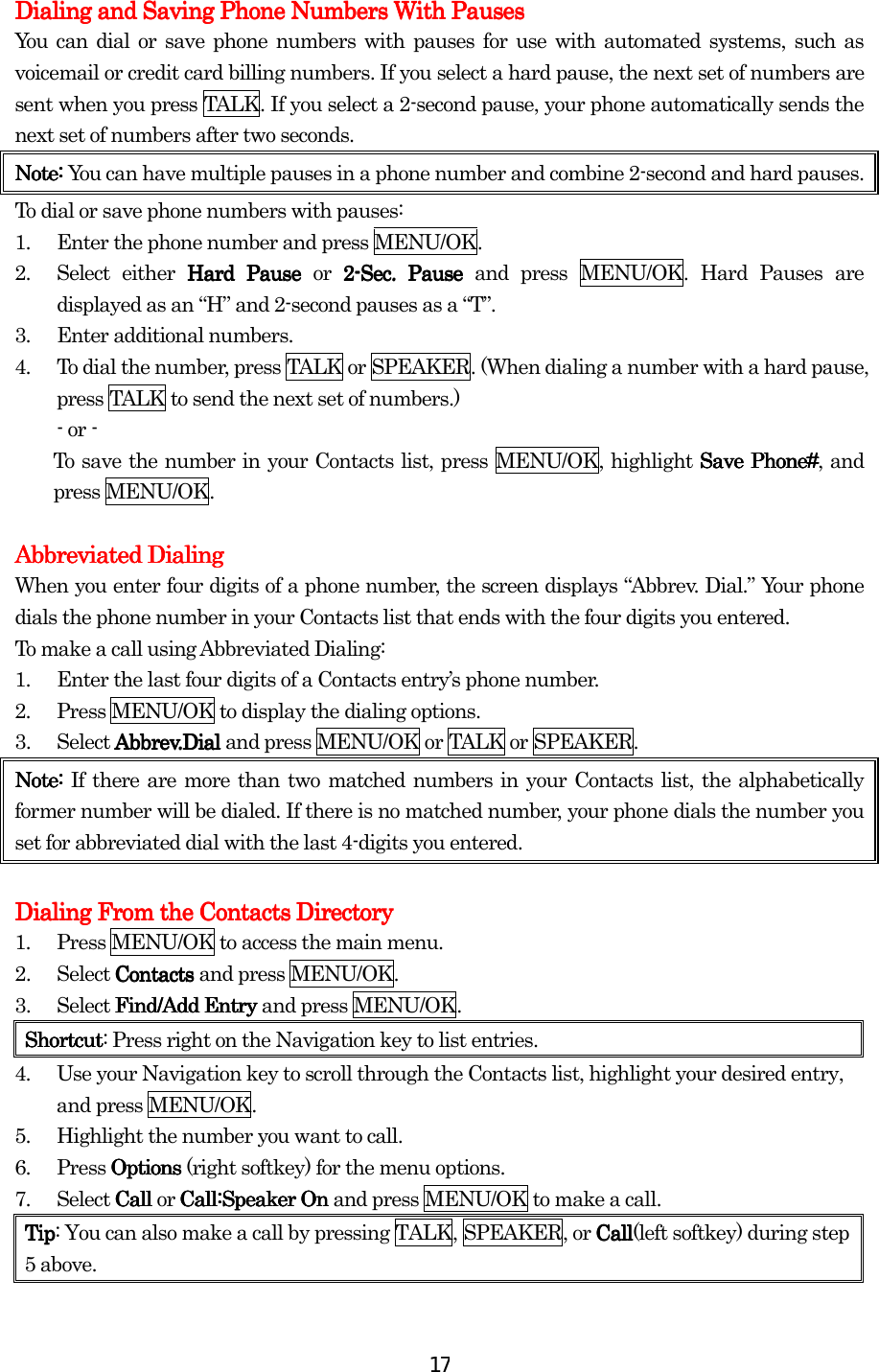  17Dialing and Saving Phone Numbers With PausesDialing and Saving Phone Numbers With PausesDialing and Saving Phone Numbers With PausesDialing and Saving Phone Numbers With Pauses    You can dial or save phone numbers with pauses for use with automated systems, such as voicemail or credit card billing numbers. If you select a hard pause, the next set of numbers are sent when you press TALK. If you select a 2-second pause, your phone automatically sends the next set of numbers after two seconds. Note: Note: Note: Note: You can have multiple pauses in a phone number and combine 2-second and hard pauses. To dial or save phone numbers with pauses: 1.  Enter the phone number and press MENU/OK. 2.  Select either Hard Pause Hard Pause Hard Pause Hard Pause or 2222----Sec. Pause Sec. Pause Sec. Pause Sec. Pause and press MENU/OK. Hard Pauses are displayed as an “H” and 2-second pauses as a “T”. 3.  Enter additional numbers. 4.  To dial the number, press TALK or SPEAKER. (When dialing a number with a hard pause, press TALK to send the next set of numbers.) - or -       To save the number in your Contacts list, press MENU/OK, highlight Save Phone#Save Phone#Save Phone#Save Phone#, and press MENU/OK.  Abbreviated DialingAbbreviated DialingAbbreviated DialingAbbreviated Dialing    When you enter four digits of a phone number, the screen displays “Abbrev. Dial.” Your phone dials the phone number in your Contacts list that ends with the four digits you entered. To make a call using Abbreviated Dialing: 1.  Enter the last four digits of a Contacts entry’s phone number. 2.  Press MENU/OK to display the dialing options. 3. Select Abbrev.Dial Abbrev.Dial Abbrev.Dial Abbrev.Dial and press MENU/OK or TALK or SPEAKER. Note: Note: Note: Note: If there are more than two matched numbers in your Contacts list, the alphabetically former number will be dialed. If there is no matched number, your phone dials the number you set for abbreviated dial with the last 4-digits you entered.     Dialing From the Contacts DirectorDialing From the Contacts DirectorDialing From the Contacts DirectorDialing From the Contacts Directoryyyy    1.  Press MENU/OK to access the main menu. 2. Select ContactsContactsContactsContacts    and press MENU/OK. 3. Select FindFindFindFind/Add/Add/Add/Add    Entry Entry Entry Entry and press MENU/OK. ShortcutShortcutShortcutShortcut: Press right on the Navigation key to list entries. 4.  Use your Navigation key to scroll through the Contacts list, highlight your desired entry, and press MENU/OK. 5.  Highlight the number you want to call. 6. Press OptionsOptionsOptionsOptions (right softkey) for the menu options. 7. Select CallCallCallCall or Call:Speaker OnCall:Speaker OnCall:Speaker OnCall:Speaker On and press MENU/OK to make a call. TipTipTipTip: You can also make a call by pressing TALK, SPEAKER, or CallCallCallCall(left softkey) during step 5 above.    