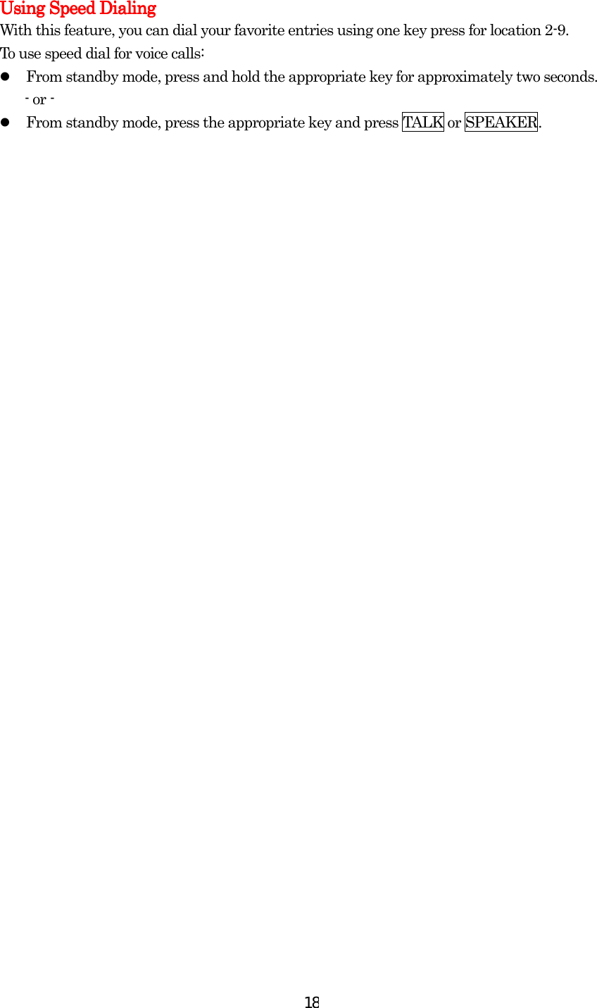  18Using Speed DialingUsing Speed DialingUsing Speed DialingUsing Speed Dialing    With this feature, you can dial your favorite entries using one key press for location 2-9.   To use speed dial for voice calls:   From standby mode, press and hold the appropriate key for approximately two seconds. - or -   From standby mode, press the appropriate key and press TALK or SPEAKER.  