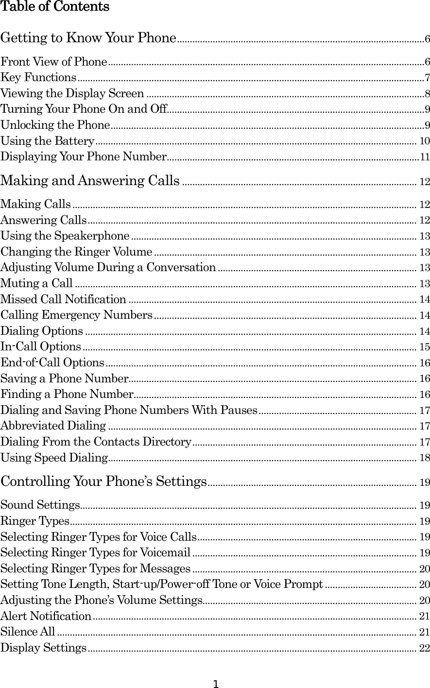  1 Table of ContentsTable of ContentsTable of ContentsTable of Contents    Getting to Know Your Phone.................................................................................................6 Front View of Phone............................................................................................................................6 Key Functions........................................................................................................................................7 Viewing the Display Screen .............................................................................................................8 Turning Your Phone On and Off.....................................................................................................9 Unlocking the Phone...........................................................................................................................9 Using the Battery.............................................................................................................................. 10 Displaying Your Phone Number...................................................................................................11 Making and Answering Calls ............................................................................................ 12 Making Calls....................................................................................................................................... 12 Answering Calls................................................................................................................................. 12 Using the Speakerphone ................................................................................................................ 13 Changing the Ringer Volume ....................................................................................................... 13 Adjusting Volume During a Conversation .............................................................................. 13 Muting a Call ...................................................................................................................................... 13 Missed Call Notification ................................................................................................................. 14 Calling Emergency Numbers....................................................................................................... 14 Dialing Options .................................................................................................................................. 14 In-Call Options................................................................................................................................... 15 End-of-Call Options.......................................................................................................................... 16 Saving a Phone Number................................................................................................................. 16 Finding a Phone Number............................................................................................................... 16 Dialing and Saving Phone Numbers With Pauses.............................................................. 17 Abbreviated Dialing ......................................................................................................................... 17 Dialing From the Contacts Directory........................................................................................ 17 Using Speed Dialing......................................................................................................................... 18 Controlling Your Phone’s Settings.................................................................................. 19 Sound Settings.................................................................................................................................... 19 Ringer Types........................................................................................................................................ 19 Selecting Ringer Types for Voice Calls...................................................................................... 19 Selecting Ringer Types for Voicemail........................................................................................ 19 Selecting Ringer Types for Messages........................................................................................ 20 Setting Tone Length, Start-up/Power-off Tone or Voice Prompt.................................... 20 Adjusting the Phone’s Volume Settings.................................................................................... 20 Alert Notification............................................................................................................................... 21 Silence All ............................................................................................................................................. 21 Display Settings................................................................................................................................. 22 