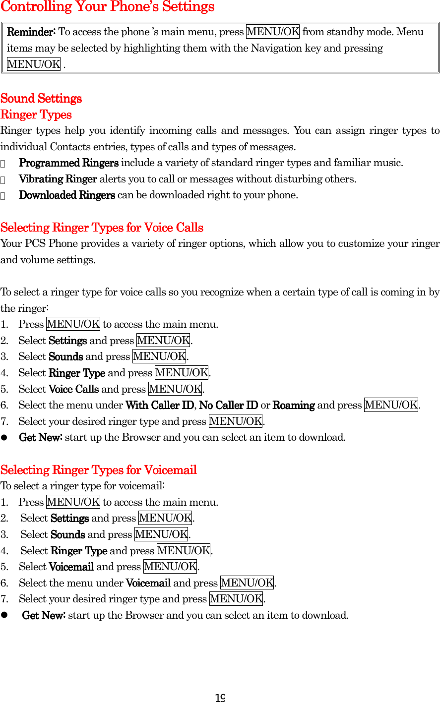  19Controlling Your PhoneControlling Your PhoneControlling Your PhoneControlling Your Phone’’’’s Settingss Settingss Settingss Settings    Reminder:Reminder:Reminder:Reminder:    To access the phone ’s main menu, press MENU/OK from standby mode. Menu items may be selected by highlighting them with the Navigation key and pressing MENU/OK .        Sound SettingsSound SettingsSound SettingsSound Settings    Ringer TypesRinger TypesRinger TypesRinger Types    Ringer types help you identify incoming calls and messages. You can assign ringer types to individual Contacts entries, types of calls and types of messages. ●  Programmed RingersProgrammed RingersProgrammed RingersProgrammed Ringers include a variety of standard ringer types and familiar music. ●  Vibrating RingerVibrating RingerVibrating RingerVibrating Ringer alerts you to call or messages without disturbing others. ●  Downloaded Downloaded Downloaded Downloaded Ringers Ringers Ringers Ringers can be downloaded right to your phone.     Selecting Ringer Types for Voice CallsSelecting Ringer Types for Voice CallsSelecting Ringer Types for Voice CallsSelecting Ringer Types for Voice Calls    Your PCS Phone provides a variety of ringer options, which allow you to customize your ringer and volume settings.  To select a ringer type for voice calls so you recognize when a certain type of call is coming in by the ringer: 1.    Press MENU/OK to access the main menu. 2.  Select SettingsSettingsSettingsSettings and press MENU/OK. 3.  Select SoundsSoundsSoundsSounds and press MENU/OK. 4.  Select Ringer TypeRinger TypeRinger TypeRinger Type and press MENU/OK. 5.  Select Voice CallsVoice CallsVoice CallsVoice Calls and press MENU/OK. 6.    Select the menu under With Caller IDWith Caller IDWith Caller IDWith Caller ID, No Caller ID No Caller ID No Caller ID No Caller ID or RoamingRoamingRoamingRoaming and press MENU/OK. 7.    Select your desired ringer type and press MENU/OK.   Get New: Get New: Get New: Get New: start up the Browser and you can select an item to download.  Selecting Ringer Types for Voicemail Selecting Ringer Types for Voicemail Selecting Ringer Types for Voicemail Selecting Ringer Types for Voicemail      To select a ringer type for voicemail: 1.    Press MENU/OK to access the main menu. 2. Select SettingsSettingsSettingsSettings and press MENU/OK. 3. Select SoundsSoundsSoundsSounds and press MENU/OK. 4.  Select Ringer TypeRinger TypeRinger TypeRinger Type and press MENU/OK. 5. Select Voicemail Voicemail Voicemail Voicemail and press MENU/OK. 6.  Select the menu under VoicemailVoicemailVoicemailVoicemail and press MENU/OK. 7.  Select your desired ringer type and press MENU/OK.   Get New:Get New:Get New:Get New: start up the Browser and you can select an item to download.     