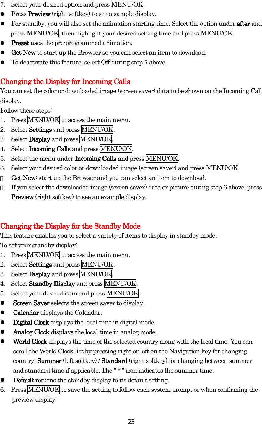  237.    Select your desired option and press MENU/OK.   Press PreviewPreviewPreviewPreview (right softkey) to see a sample display.   For standby, you will also set the animation starting time. Select the option under afterafterafterafter and press MENU/OK, then highlight your desired setting time and press MENU/OK.   PresetPresetPresetPreset uses the pre-programmed animation.   Get NewGet NewGet NewGet New to start up the Browser so you can select an item to download.   To deactivate this feature, select Off Off Off Off during step 7 above.  Changing the Display for Incoming CallsChanging the Display for Incoming CallsChanging the Display for Incoming CallsChanging the Display for Incoming Calls    You can set the color or downloaded image (screen saver) data to be shown on the Incoming Call display. Follow these steps: 1.    Press MENU/OK to access the main menu. 2.  Select SettingsSettingsSettingsSettings and press MENU/OK. 3.  Select DisplayDisplayDisplayDisplay and press MENU/OK. 4.  Select Incoming CallsIncoming CallsIncoming CallsIncoming Calls and press MENU/OK. 5.    Select the menu under Incoming CallsIncoming CallsIncoming CallsIncoming Calls and press MENU/OK. 6.    Select your desired color or downloaded image (screen saver) and press MENU/OK. ●  Get NewGet NewGet NewGet New: start up the Browser and you can select an item to download. ●  If you select the downloaded image (screen saver) data or picture during step 6 above, press PreviewPreviewPreviewPreview (right softkey) to see an example display.   Changing the Display for the Standby ModeChanging the Display for the Standby ModeChanging the Display for the Standby ModeChanging the Display for the Standby Mode    This feature enables you to select a variety of items to display in standby mode. To set your standby display: 1.    Press MENU/OK to access the main menu. 2.  Select SettingsSettingsSettingsSettings and press MENU/OK. 3.  Select DisplayDisplayDisplayDisplay and press MENU/OK. 4.  Select StandbyStandbyStandbyStandby    DisplayDisplayDisplayDisplay and press MENU/OK. 5.    Select your desired item and press MENU/OK.   Screen SaverScreen SaverScreen SaverScreen Saver selects the screen saver to display.     CalendarCalendarCalendarCalendar displays the Calendar.   Digital Clock Digital Clock Digital Clock Digital Clock displays the local time in digital mode.   Analog ClockAnalog ClockAnalog ClockAnalog Clock displays the local time in analog mode.   World ClockWorld ClockWorld ClockWorld Clock displays the time of the selected country along with the local time. You can scroll the World Clock list by pressing right or left on the Navigation key for changing country, SummerSummerSummerSummer (left softkey) / StandardStandardStandardStandard (right softkey) for changing between summer and standard time if applicable. The &quot; * &quot; icon indicates the summer time.   Default Default Default Default returns the standby display to its default setting. 6.    Press MENU/OK to save the setting to follow each system prompt or when confirming the preview display.    