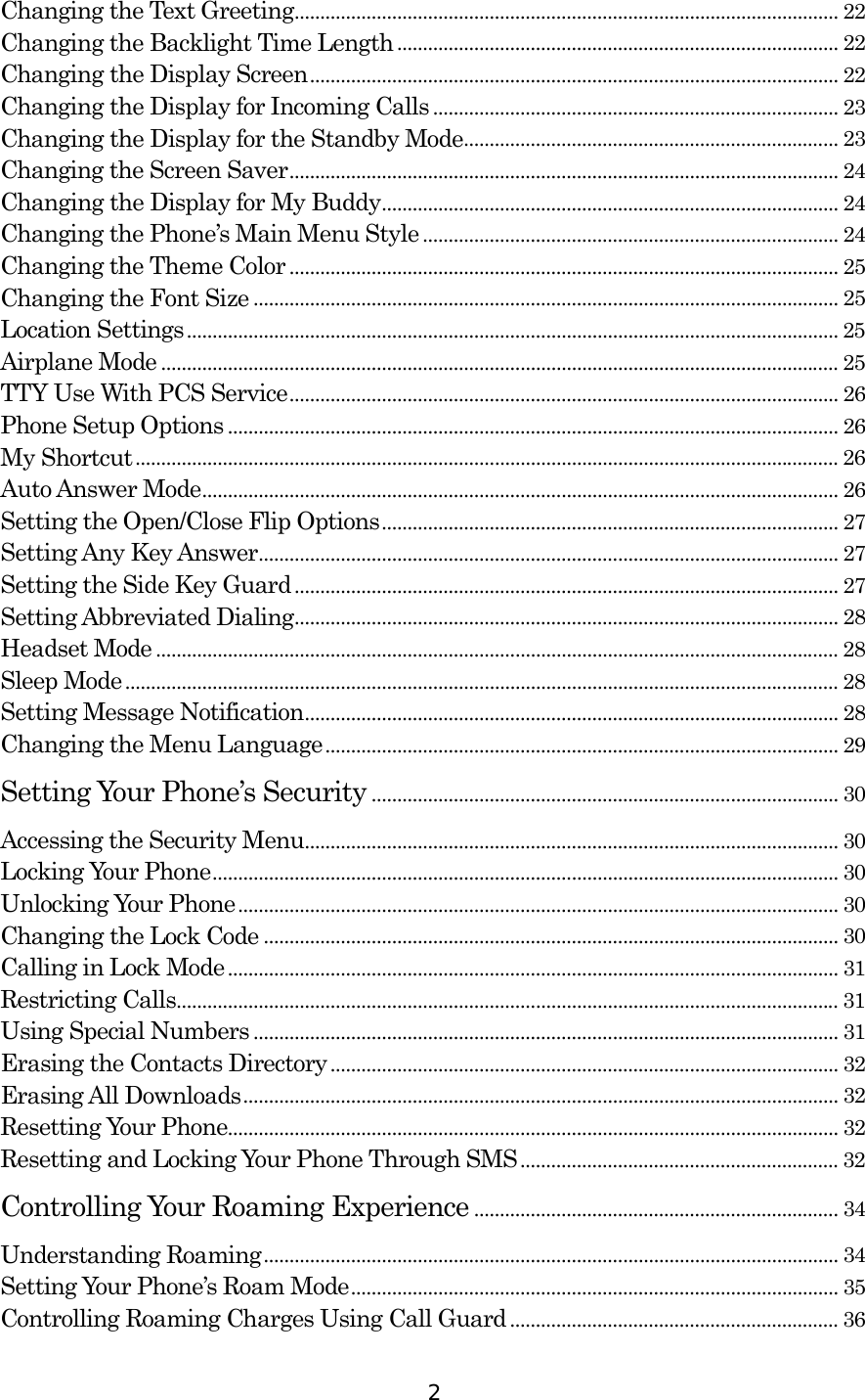  2 Changing the Text Greeting.......................................................................................................... 22 Changing the Backlight Time Length ...................................................................................... 22 Changing the Display Screen....................................................................................................... 22 Changing the Display for Incoming Calls ............................................................................... 23 Changing the Display for the Standby Mode......................................................................... 23 Changing the Screen Saver........................................................................................................... 24 Changing the Display for My Buddy......................................................................................... 24 Changing the Phone’s Main Menu Style ................................................................................. 24 Changing the Theme Color ........................................................................................................... 25 Changing the Font Size .................................................................................................................. 25 Location Settings............................................................................................................................... 25 Airplane Mode .................................................................................................................................... 25 TTY Use With PCS Service........................................................................................................... 26 Phone Setup Options....................................................................................................................... 26 My Shortcut......................................................................................................................................... 26 Auto Answer Mode............................................................................................................................ 26 Setting the Open/Close Flip Options......................................................................................... 27 Setting Any Key Answer................................................................................................................. 27 Setting the Side Key Guard.......................................................................................................... 27 Setting Abbreviated Dialing.......................................................................................................... 28 Headset Mode ..................................................................................................................................... 28 Sleep Mode........................................................................................................................................... 28 Setting Message Notification........................................................................................................ 28 Changing the Menu Language.................................................................................................... 29 Setting Your Phone’s Security ........................................................................................... 30 Accessing the Security Menu........................................................................................................ 30 Locking Your Phone.......................................................................................................................... 30 Unlocking Your Phone..................................................................................................................... 30 Changing the Lock Code ................................................................................................................ 30 Calling in Lock Mode ....................................................................................................................... 31 Restricting Calls................................................................................................................................. 31 Using Special Numbers .................................................................................................................. 31 Erasing the Contacts Directory................................................................................................... 32 Erasing All Downloads.................................................................................................................... 32 Resetting Your Phone....................................................................................................................... 32 Resetting and Locking Your Phone Through SMS.............................................................. 32 Controlling Your Roaming Experience ....................................................................... 34 Understanding Roaming................................................................................................................ 34 Setting Your Phone’s Roam Mode............................................................................................... 35 Controlling Roaming Charges Using Call Guard................................................................ 36 