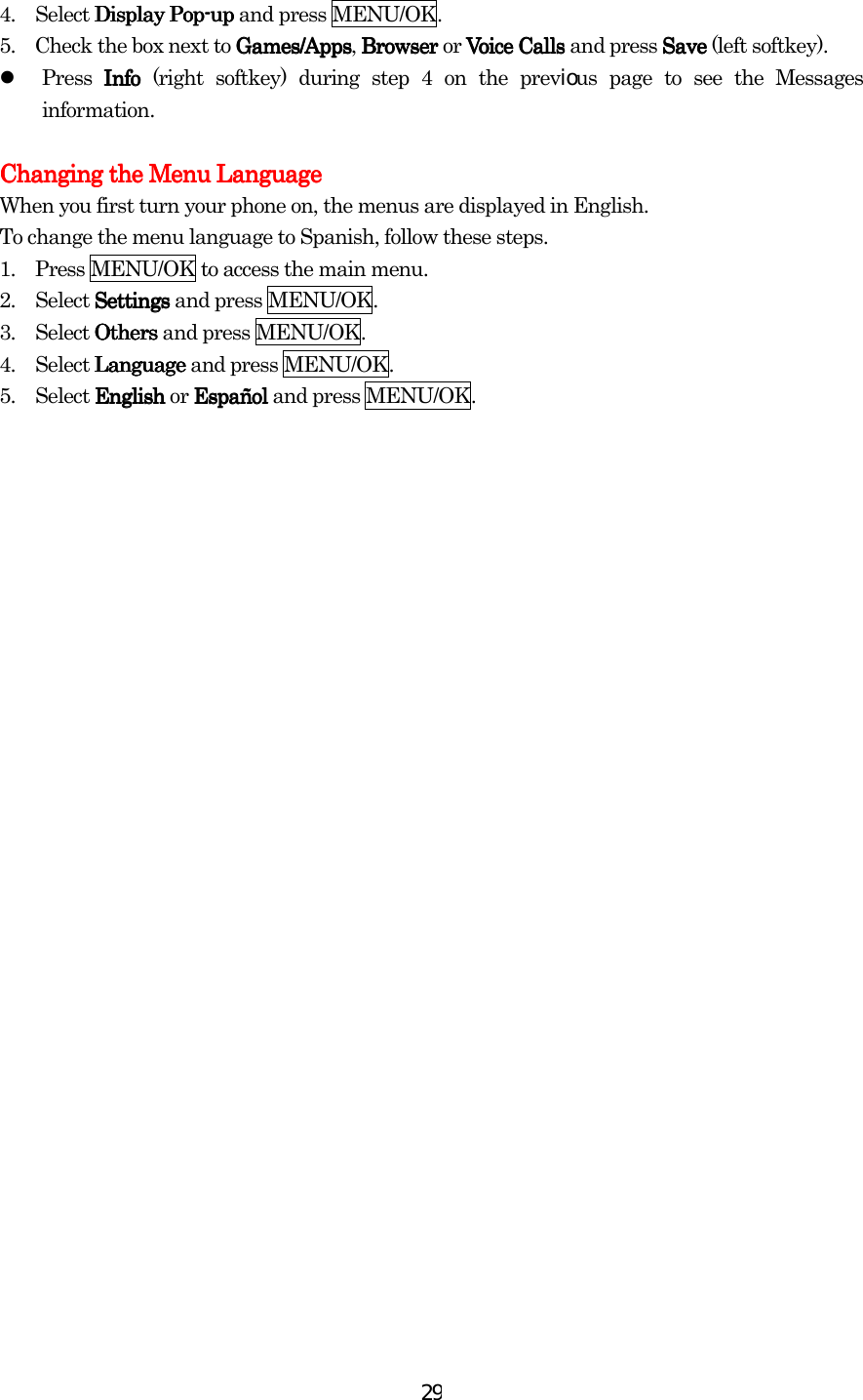  294.  Select Display PopDisplay PopDisplay PopDisplay Pop----upupupup and press MENU/OK. 5.    Check the box next to Games/AppsGames/AppsGames/AppsGames/Apps, Browser Browser Browser Browser or Voice Calls  Voice Calls  Voice Calls  Voice Calls and press SaveSaveSaveSave (left softkey).   Press InfoInfoInfoInfo (right softkey) during step 4 on the previous page to see the Messages information.     Changing the Menu LanguageChanging the Menu LanguageChanging the Menu LanguageChanging the Menu Language    When you first turn your phone on, the menus are displayed in English. To change the menu language to Spanish, follow these steps. 1.    Press MENU/OK to access the main menu. 2.  Select SettingsSettingsSettingsSettings and press MENU/OK. 3.  Select OthersOthersOthersOthers and press MENU/OK. 4.  Select LanguageLanguageLanguageLanguage and press MENU/OK. 5.  Select EnglishEnglishEnglishEnglish or EspañolEspañolEspañolEspañol and press MENU/OK.       