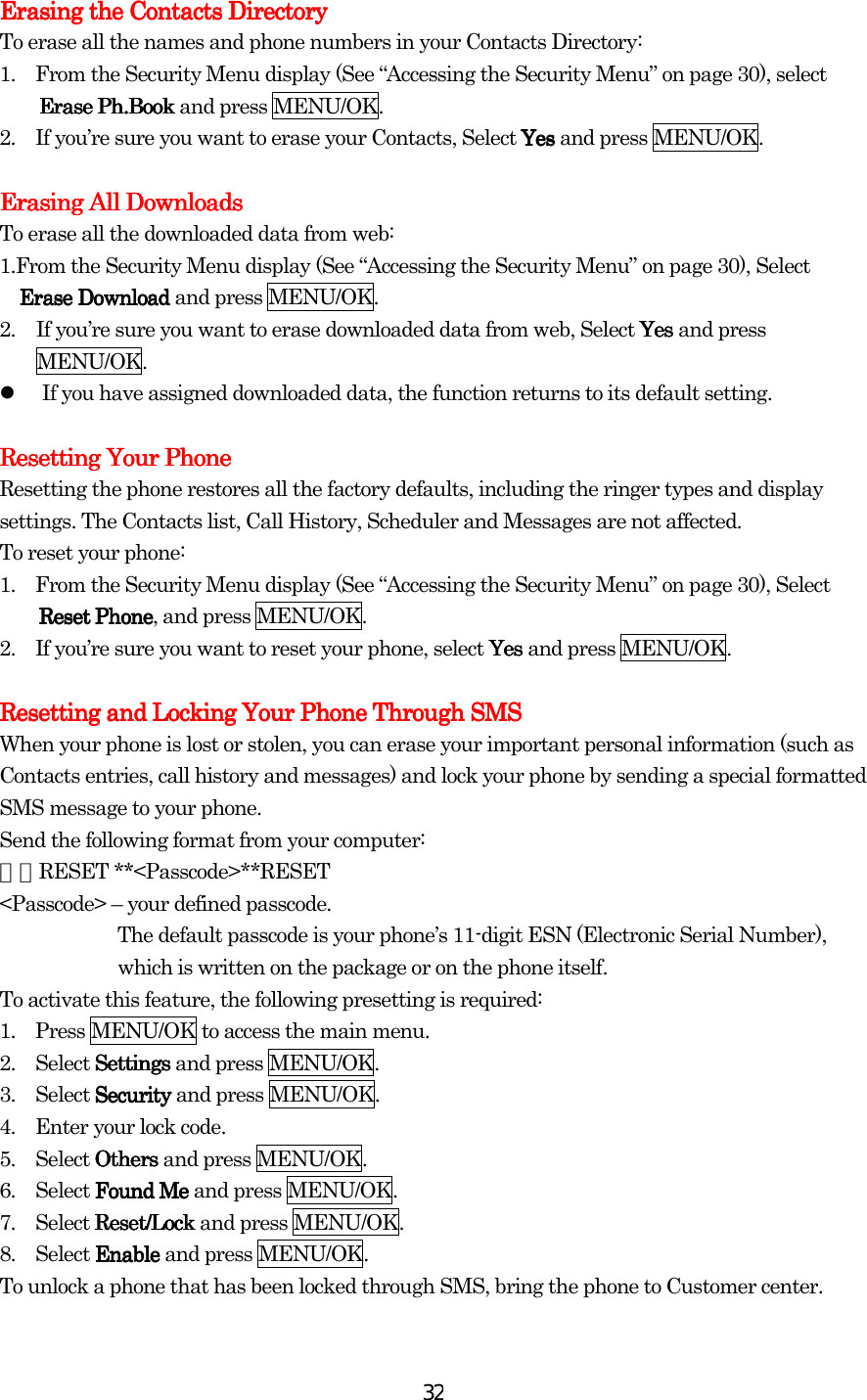  32Erasing the Contacts DirectoryErasing the Contacts DirectoryErasing the Contacts DirectoryErasing the Contacts Directory    To erase all the names and phone numbers in your Contacts Directory: 1.    From the Security Menu display (See “Accessing the Security Menu” on page 30), select Erase PhErase PhErase PhErase Ph....BookBookBookBook and press MENU/OK. 2.    If you’re sure you want to erase your Contacts, Select YesYesYesYes and press MENU/OK.  Erasing All DownloadsErasing All DownloadsErasing All DownloadsErasing All Downloads    To erase all the downloaded data from web: 1.From the Security Menu display (See “Accessing the Security Menu” on page 30), Select Erase DownloadErase DownloadErase DownloadErase Download and press MENU/OK. 2.  If you’re sure you want to erase downloaded data from web, Select YesYesYesYes and press MENU/OK.   If you have assigned downloaded data, the function returns to its default setting.  Resetting Your PhonResetting Your PhonResetting Your PhonResetting Your Phoneeee    Resetting the phone restores all the factory defaults, including the ringer types and display settings. The Contacts list, Call History, Scheduler and Messages are not affected. To reset your phone: 1.    From the Security Menu display (See “Accessing the Security Menu” on page 30), Select Reset PhoneReset PhoneReset PhoneReset Phone, and press MENU/OK. 2.    If you’re sure you want to reset your phone, select YesYesYesYes and press MENU/OK.  Resetting and Locking Your Phone Through SMSResetting and Locking Your Phone Through SMSResetting and Locking Your Phone Through SMSResetting and Locking Your Phone Through SMS    When your phone is lost or stolen, you can erase your important personal information (such as Contacts entries, call history and messages) and lock your phone by sending a special formatted SMS message to your phone. Send the following format from your computer: ＼＼RESET **&lt;Passcode&gt;**RESET &lt;Passcode&gt; – your defined passcode. The default passcode is your phone’s 11-digit ESN (Electronic Serial Number), which is written on the package or on the phone itself. To activate this feature, the following presetting is required: 1.    Press MENU/OK to access the main menu. 2.  Select SettingsSettingsSettingsSettings and press MENU/OK. 3.  Select SecuritySecuritySecuritySecurity and press MENU/OK. 4.    Enter your lock code. 5.  Select OthersOthersOthersOthers and press MENU/OK. 6.  Select Found MeFound MeFound MeFound Me and press MENU/OK. 7.  Select Reset/LockReset/LockReset/LockReset/Lock and press MENU/OK. 8.  Select EnableEnableEnableEnable and press MENU/OK. To unlock a phone that has been locked through SMS, bring the phone to Customer center.  