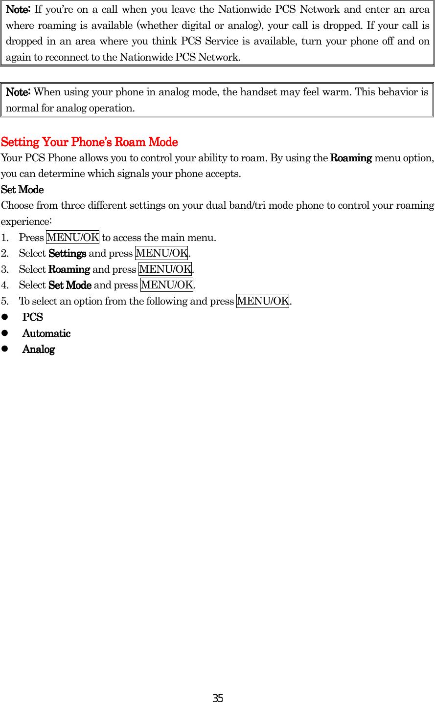  35Note: Note: Note: Note: If you’re on a call when you leave the Nationwide PCS Network and enter an area where roaming is available (whether digital or analog), your call is dropped. If your call is dropped in an area where you think PCS Service is available, turn your phone off and on again to reconnect to the Nationwide PCS Network.     Note: Note: Note: Note: When using your phone in analog mode, the handset may feel warm. This behavior is normal for analog operation.     Setting Your PhoneSetting Your PhoneSetting Your PhoneSetting Your Phone’’’’s Roam Modes Roam Modes Roam Modes Roam Mode    Your PCS Phone allows you to control your ability to roam. By using the Roaming Roaming Roaming Roaming menu option, you can determine which signals your phone accepts. Set ModeSet ModeSet ModeSet Mode    Choose from three different settings on your dual band/tri mode phone to control your roaming experience: 1.         Press MENU/OK to access the main menu. 2.        Select Settings  Settings  Settings  Settings and press MENU/OK. 3.        Select Roaming Roaming Roaming Roaming and press MENU/OK. 4.        Select Set Mode Set Mode Set Mode Set Mode and press MENU/OK. 5.         To select an option from the following and press MENU/OK.   PCSPCSPCSPCS   Automatic Automatic Automatic Automatic    AnalogAnalogAnalogAnalog 