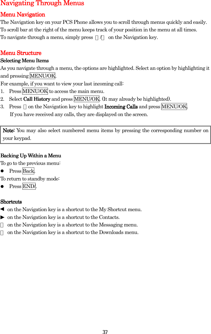  37Navigating Through MenusNavigating Through MenusNavigating Through MenusNavigating Through Menus    Menu NavigationMenu NavigationMenu NavigationMenu Navigation    The Navigation key on your PCS Phone allows you to scroll through menus quickly and easily. To scroll bar at the right of the menu keeps track of your position in the menu at all times. To navigate through a menu, simply press  ▲/▼  on the Navigation key.     Menu StructureMenu StructureMenu StructureMenu Structure    Selecting Menu ItemsSelecting Menu ItemsSelecting Menu ItemsSelecting Menu Items    As you navigate through a menu, the options are highlighted. Select an option by highlighting it and pressing MENU/OK. For example, if you want to view your last incoming call: 1.         Press MENU/OK to access the main menu. 2.     Select Call History Call History Call History Call History and press MENU/OK. (It may already be highlighted). 3.     Press ▼on the Navigation key to highlight Incoming Calls Incoming Calls Incoming Calls Incoming Calls and press MENU/OK.   If you have received any calls, they are displayed on the screen.     NoteNoteNoteNote: : : : You may also select numbered menu items by pressing the corresponding number on your keypad.        Backing Up Within a MenuBacking Up Within a MenuBacking Up Within a MenuBacking Up Within a Menu    To go to the previous menu:   Press Back. To return to standby mode:   Press END/.     ShortcutsShortcutsShortcutsShortcuts          on the Navigation key is a shortcut to the My Shortcut menu.       on the Navigation key is a shortcut to the Contacts. ▲  on the Navigation key is a shortcut to the Messaging menu. ▼  on the Navigation key is a shortcut to the Downloads menu.           